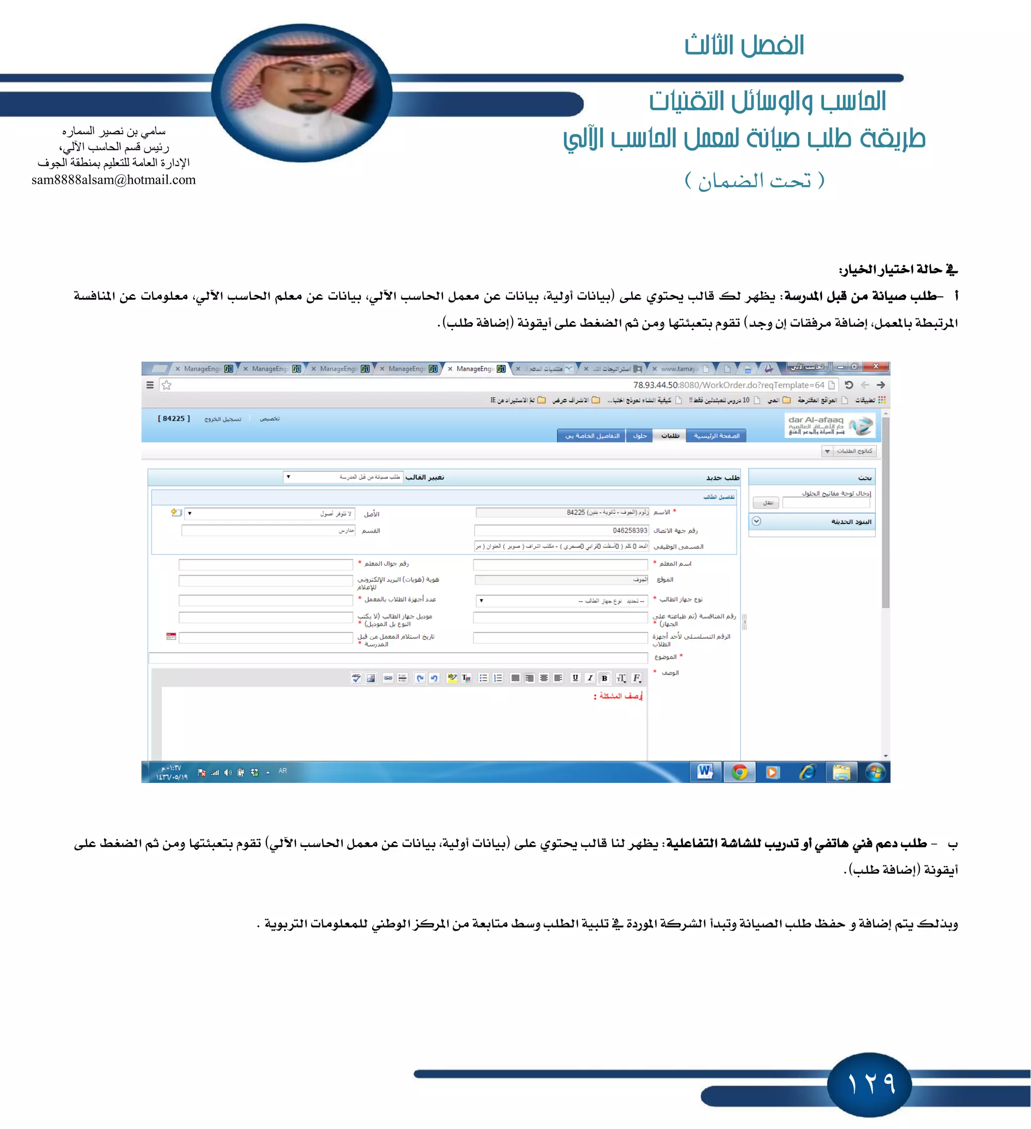 129
‫التكنيات‬ ‫والوسائل‬ ‫احلاسب‬
‫طريكة‬‫اآللي‬ ‫احلاسب‬ ‫ملعنل‬ ‫صيانة‬ ‫طلب‬
(‫الضنان‬ ‫حتت‬)
:‫اـٝاض‬ ‫اختٝاض‬ ١‫ساي‬ ٗ
‫أ‬-١‫إسضغ‬ ٌ‫قب‬ َٔ ١ْ‫قٝا‬ ‫طًب‬١‫إٓاؾػ‬ ٔ‫ع‬ ‫َعًَٛات‬ ,ٞ‫اٯي‬ ‫اؿاغب‬ ًِ‫َع‬ ٔ‫ع‬ ‫بٝاْات‬ ,ٞ‫اٯي‬ ‫اؿاغب‬ ٌُ‫َع‬ ٔ‫ع‬ ‫بٝاْات‬ ,١ٝ‫أٚي‬ ‫(بٝاْات‬ ٢ً‫ع‬ ٟٛ‫وت‬ ‫قايب‬ ‫يو‬ ‫ٜٛٗط‬ :
١‫إناؾ‬ ,ٌُ‫بإع‬ ١‫إطتبط‬.)‫طًب‬ ١‫(إناؾ‬ ١ْٛ‫أٜك‬ ٢ً‫ع‬ ٘‫ايهػ‬ ِ‫ث‬ َٔٚ ‫بتعب٦تٗا‬ ّٛ‫تك‬ )‫ٚدس‬ ٕ‫إ‬ ‫َطؾكات‬
‫ب‬-١ًٝ‫ايتؿاع‬ ١‫يًؿاؾ‬ ‫تسضٜب‬ ٚ‫أ‬ ٞ‫ٖاتؿ‬ ‫ؾين‬ ِ‫زع‬ ‫طًب‬٢ً‫ع‬ ٘‫ايهػ‬ ِ‫ث‬ َٔٚ ‫بتعب٦تٗا‬ ّٛ‫تك‬ )ٞ‫اٯي‬ ‫اؿاغب‬ ٌُ‫َع‬ ٔ‫ع‬ ‫بٝاْات‬ ,١ٝ‫أٚي‬ ‫(بٝاْات‬ ٢ً‫ع‬ ٟٛ‫وت‬ ‫قايب‬ ‫يٓا‬ ‫ٜٛٗط‬ :
.)‫طًب‬ ١‫(إناؾ‬ ١ْٛ‫أٜك‬
ٚ ١‫إناؾ‬ ِ‫ٜت‬ ‫ٚبصيو‬. ١ٜٛ‫ايذلب‬ ‫يًُعًَٛات‬ ‫ايٛطين‬ ‫إطنع‬ َٔ ١‫َتابع‬ ٘‫ٚغ‬ ‫ايطًب‬ ١ٝ‫تًب‬ ٗ ٠‫إٛضز‬ ١‫ايؿطن‬ ‫ٚتبسأ‬ ١ْ‫ايكٝا‬ ‫طًب‬ ٜ‫سؿ‬
ٖ‫اٌغّبس‬ ‫ٔق١ش‬ ٓ‫ث‬ ِٟ‫عب‬
،ٌٟ٢‫ا‬ ‫اٌؾبعت‬ ُ‫لغ‬ ‫سئ١ظ‬
‫اٌغٛف‬ ‫ثّٕطمخ‬ ُ١ٍ‫ٌٍزؼ‬ ‫اٌؼبِخ‬ ‫اإلداسح‬
sam8888alsam@hotmail.com
‫الثالث‬ ‫الفصل‬
 