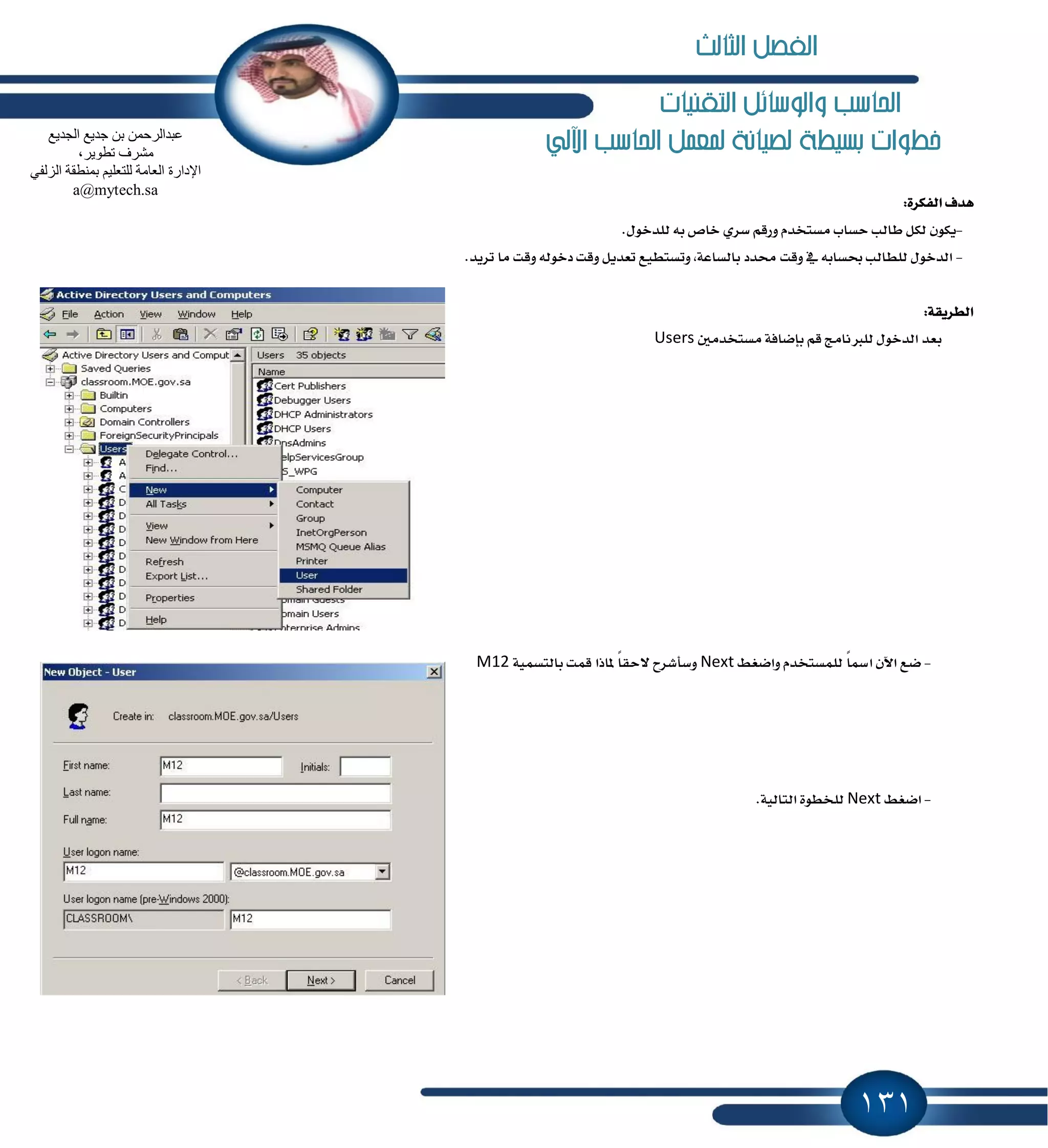131
‫التكنيات‬ ‫والوسائل‬ ‫احلاسب‬
‫اآللي‬ ‫احلاسب‬ ‫ملعنل‬ ‫لصيانة‬ ‫بشيطة‬ ‫خطوات‬
:٠‫ايؿهط‬ ‫ٖسف‬
-‫ي‬ ٘‫ب‬ ‫خام‬ ٟ‫غط‬ ِ‫ٚضق‬ ّ‫َػتدس‬ ‫سػاب‬ ‫طايب‬ ٌ‫يه‬ ٕٛ‫ٜه‬.ٍٛ‫ًسخ‬
-.‫تطٜس‬ ‫َا‬ ‫ٚقت‬ ٘‫زخٛي‬ ‫ٚقت‬ ٌٜ‫تعس‬ ‫ٚتػتطٝع‬ ,١‫بايػاع‬ ‫قسز‬ ‫ٚقت‬ ٗ ٘‫عػاب‬ ‫يًطايب‬ ٍٛ‫ايسخ‬
:١‫ايططٜك‬
ٌَ‫َػتدس‬ ١‫بإناؾ‬ ِ‫ق‬ ‫يًدلْاَر‬ ٍٛ‫ايسخ‬ ‫بعس‬Users
-٘‫ٚانػ‬ ّ‫يًُػتدس‬ ً‫ا‬‫ازل‬ ٕ‫اٯ‬ ‫نع‬Next١ُٝ‫بايتػ‬ ‫قُت‬ ‫ٕاشا‬ ً‫ا‬‫٫سك‬ ‫ٚغأؾطح‬M12
-٘‫انػ‬Next‫اي‬ ٠ٛ‫يًدط‬.١ٝ‫تاي‬
‫اٌغذ٠غ‬ ‫عذ٠غ‬ ٓ‫ث‬ ّٓ‫ػجذاٌشؽ‬
،‫رطٛ٠ش‬ ‫ِؾشف‬
ٟ‫اٌضٌف‬ ‫ثّٕطمخ‬ ُ١ٍ‫ٌٍزؼ‬ ‫اٌؼبِخ‬ ‫اإلداسح‬
a@mytech.sa
‫الثالث‬ ‫الفصل‬
 