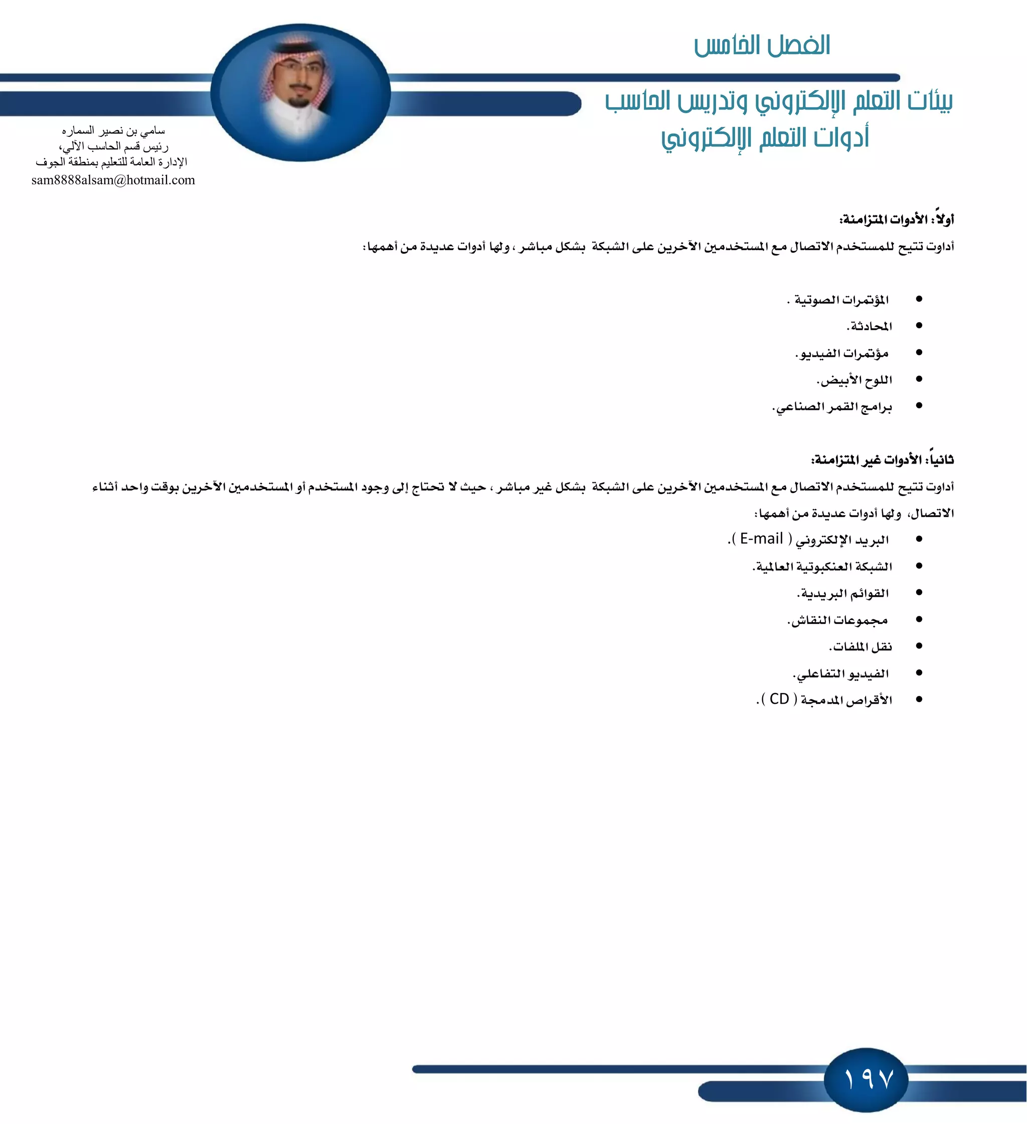 197
‫احلاسب‬ ‫وتدريص‬ ‫اإللهرتوني‬ ‫التعله‬ ‫بيئات‬
‫اإللهرتوني‬ ‫التعله‬ ‫أدوات‬
:١َٓ‫إتعا‬ ‫ا٭زٚات‬ :ً٫ٚ‫أ‬
ٌَ‫إػتدس‬ ‫َع‬ ٍ‫ا٫تكا‬ ّ‫يًُػتدس‬ ‫تتٝح‬ ‫أزاٚت‬:‫أُٖٗا‬ َٔ ٠‫عسٜس‬ ‫أزٚات‬ ‫ٚشلا‬ , ‫َباؾط‬ ٌ‫بؿه‬ ١‫ايؿبه‬ ٢ً‫ع‬ ٜٔ‫اٯخط‬
‫إ٪ُطات‬. ١ٝ‫ايكٛت‬
.١‫احملازث‬
‫َ٪ُطات‬.ٜٛ‫ايؿٝس‬
‫ايًٛح‬.‫ا٭بٝض‬
‫بطاَر‬‫ايكُط‬.ٞ‫ايكٓاع‬
:١َٓ‫إتعا‬ ‫غرل‬ ‫ا٭زٚات‬ :ً‫ا‬ْٝ‫ثا‬
, ‫َباؾط‬ ‫غرل‬ ٌ‫بؿه‬ ١‫ايؿبه‬ ٢ً‫ع‬ ٜٔ‫اٯخط‬ ٌَ‫إػتدس‬ ‫َع‬ ٍ‫ا٫تكا‬ ّ‫يًُػتدس‬ ‫تتٝح‬ ‫أزاٚت‬٤‫أثٓا‬ ‫ٚاسس‬ ‫بٛقت‬ ٜٔ‫اٯخط‬ ٌَ‫إػتدس‬ ٚ‫أ‬ ّ‫إػتدس‬ ‫ٚدٛز‬ ٍ‫إ‬ ‫ؼتاز‬ ٫ ‫سٝح‬
:‫أُٖٗا‬ َٔ ٠‫عسٜس‬ ‫أزٚات‬ ‫ٚشلا‬ ,ٍ‫ا٫تكا‬
‫ايدلٜس‬ْٞٚ‫اٱيهذل‬(E-mail).
١‫ايؿبه‬.١ٕٝ‫ايعا‬ ١ٝ‫ايعٓهبٛت‬
ِ٥‫ايكٛا‬.١ٜ‫ايدلٜس‬
‫فُٛعات‬.‫ايٓكاف‬
ٌ‫ْك‬.‫إًؿات‬
ٜٛ‫ايؿٝس‬.ًٞ‫ايتؿاع‬
‫ا٭قطام‬١‫إسف‬(CD).
ٖ‫اٌغّبس‬ ‫ٔق١ش‬ ٓ‫ث‬ ِٟ‫عب‬
،ٌٟ٢‫ا‬ ‫اٌؾبعت‬ ُ‫لغ‬ ‫سئ١ظ‬
‫اٌغٛف‬ ‫ثّٕطمخ‬ ُ١ٍ‫ٌٍزؼ‬ ‫اٌؼبِخ‬ ‫اإلداسح‬
sam8888alsam@hotmail.com
‫اخلامص‬ ‫الفصل‬
 