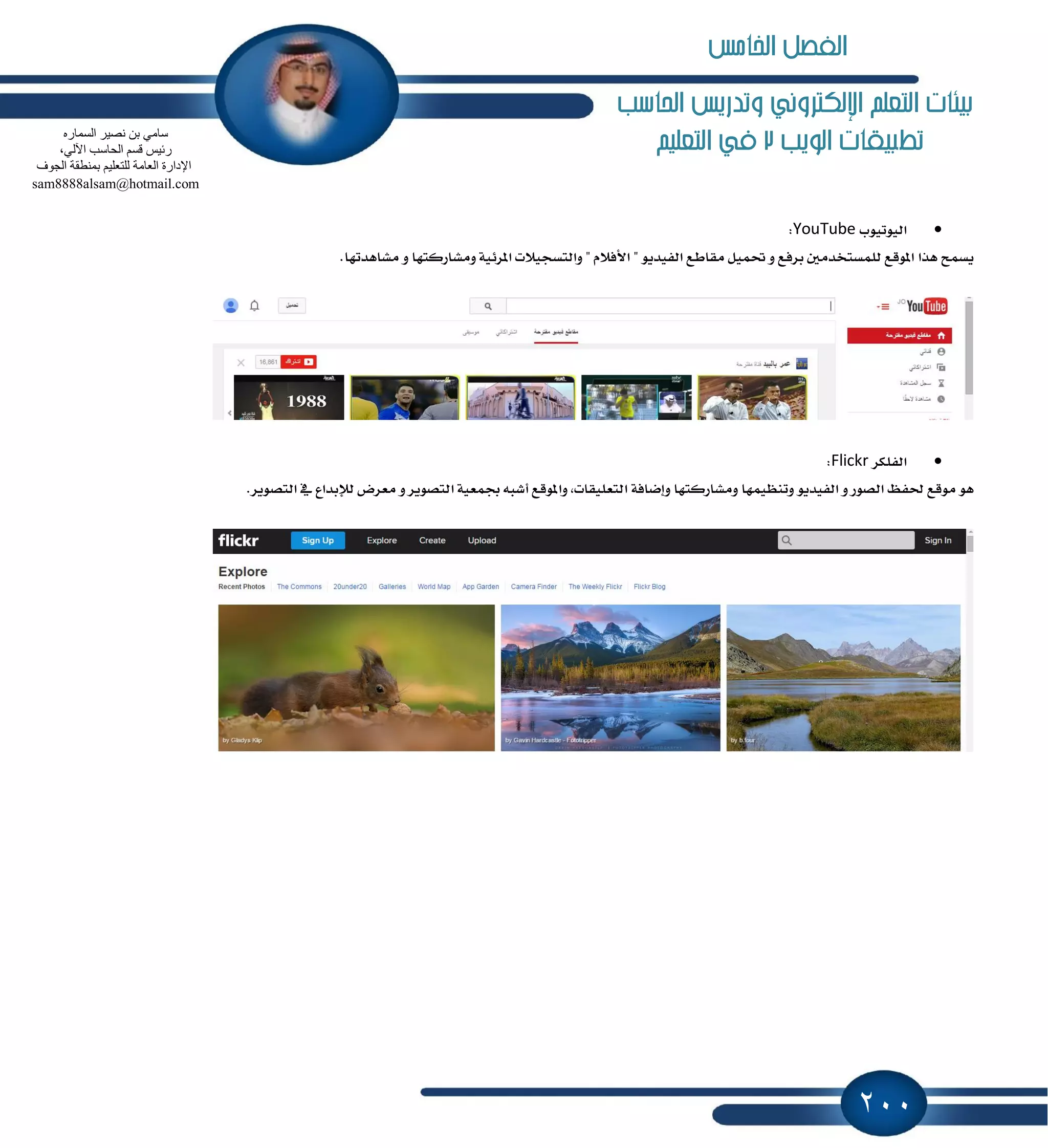 200
‫احلاسب‬ ‫وتدريص‬ ‫اإللهرتوني‬ ‫التعله‬ ‫بيئات‬
‫الويب‬ ‫تطبيكات‬2‫التعليه‬ ‫يف‬
‫ايٝٛتٝٛب‬YouTube:
‫ٜػُح‬‫ٖصا‬‫إٛقع‬ٌَ‫يًُػتدس‬‫بطؾع‬ٌُٚٝ‫ؼ‬‫َكاطع‬ٜٛ‫ايؿٝس‬"ّ٬‫ا٭ؾ‬"‫ٚايتػذٝ٬ت‬١ٝ٥‫إط‬‫َٚؿاضنتٗا‬ٚ.‫َؿاٖستٗا‬
‫ايؿًهط‬Flickr:
ٖٛ‫َٛقع‬ٜ‫ؿؿ‬‫ايكٛض‬ٜٚٛ‫ايؿٝس‬‫ٚتُٓٛٝٗا‬‫َٚؿاضنتٗا‬١‫ٚإناؾ‬,‫ايتعًٝكات‬‫ٚإٛقع‬‫أؾ‬٘‫ب‬١ٝ‫ظُع‬‫ايتكٜٛط‬ٚ‫َعطض‬‫يٲبساع‬ٗ‫ايتكٜٛط‬.
ٖ‫اٌغّبس‬ ‫ٔق١ش‬ ٓ‫ث‬ ِٟ‫عب‬
،ٌٟ٢‫ا‬ ‫اٌؾبعت‬ ُ‫لغ‬ ‫سئ١ظ‬
‫اٌؼبِخ‬ ‫اإلداسح‬‫اٌغٛف‬ ‫ثّٕطمخ‬ ُ١ٍ‫ٌٍزؼ‬
sam8888alsam@hotmail.com
‫اخلامص‬ ‫الفصل‬
 