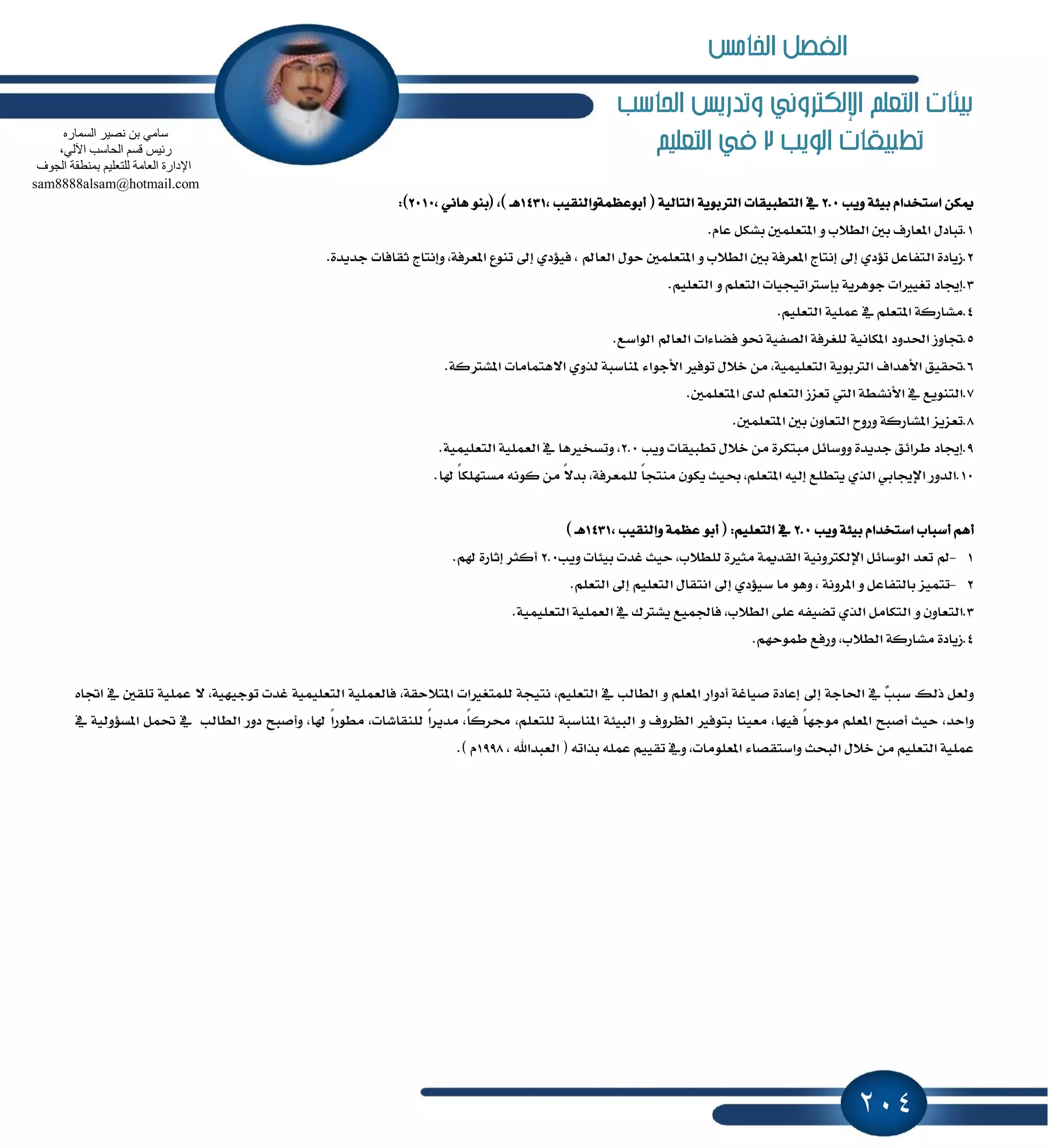 204
‫احلاسب‬ ‫وتدريص‬ ‫اإللهرتوني‬ ‫التعله‬ ‫بيئات‬
‫الويب‬ ‫تطبيكات‬2‫التعليه‬ ‫يف‬
ٔ‫ّه‬ّ‫اغتدسا‬١٦ٝ‫ب‬‫ٜٚب‬2.0ٗ‫ايتطبٝكات‬١ٜٛ‫ايذلب‬١ٝ‫ايتاي‬(‫أبٛعُٛ١ٚايٓكٝب‬,1431‫ٖـ‬),(ٛٓ‫ب‬ْٞ‫ٖا‬,2010:)
1.ٍ‫تباز‬‫إعاضف‬ٌ‫ب‬‫ايط٬ب‬ًٌُٚ‫إتع‬ٌ‫بؿه‬ّ‫عا‬.
2.٠‫ظٜاز‬ٌ‫ايتؿاع‬ٟ‫ت٪ز‬ٍ‫إ‬‫إْتاز‬١‫إعطؾ‬ٌ‫ب‬‫ايط٬ب‬ًٌُٚ‫إتع‬ٍٛ‫س‬‫ايعامل‬,ٟ‫ؾٝ٪ز‬ٍ‫إ‬‫تٓٛع‬,١‫إعطؾ‬‫ٚإْتا‬‫ز‬‫ثكاؾات‬٠‫دسٜس‬.
3.‫إهاز‬‫تػٝرلات‬١ٜ‫دٖٛط‬‫ب‬‫إغذلاتٝذٝات‬ًِ‫ايتع‬ًِٚٝ‫ايتع‬.
4.١‫َؿاضن‬ًِ‫إتع‬ٗ١ًُٝ‫ع‬ًِٝ‫ايتع‬.
5.‫ػاٚظ‬‫اؿسٚز‬١ْٝ‫إها‬١‫يًػطؾ‬١ٝ‫ايكؿ‬ٛ‫م‬‫ؾها٤ات‬‫ايعامل‬‫ايٛاغع‬.
6.‫ؼكٝل‬‫ا٭ٖساف‬١ٜٛ‫ايذلب‬,١ًُٝٝ‫ايتع‬ٍَٔ٬‫خ‬‫تٛؾرل‬٤‫ا٭دٛا‬١‫ٕٓاغب‬ٟٚ‫يص‬‫ا٫ٖتُاَات‬‫إؿذل‬١‫ن‬.
7.‫ايتٜٓٛع‬ٗ١‫ا٭ْؿط‬‫اييت‬‫تععظ‬ًِ‫ايتع‬٣‫يس‬ًٌُ‫إتع‬.
8.‫تععٜع‬١‫إؿاضن‬‫ٚضٚح‬ٕٚ‫ايتعا‬ٌ‫ب‬ًٌُ‫إتع‬.
9.‫إهاز‬‫ططا٥ل‬٠‫دسٜس‬ٌ٥‫ٚٚغا‬٠‫َبتهط‬ٍَٔ٬‫خ‬‫تطبٝكات‬‫ٜٚب‬2.0,‫ٚتػدرلٖا‬ٗ١ًُٝ‫ايع‬١ًُٝٝ‫ايتع‬.
10.‫ايسٚض‬ٞ‫اٱهاب‬ٟ‫ايص‬‫ٜتطًع‬٘ٝ‫إي‬,ًِ‫إتع‬‫عٝح‬ٕٛ‫ٜه‬ً‫ا‬‫َٓتذ‬ًُ‫ي‬,١‫عطؾ‬ً٫‫بس‬َْٔ٘ٛ‫ن‬ً‫ا‬‫َػتًٗه‬.‫شلا‬
ِٖ‫أ‬‫أغباب‬ّ‫اغتدسا‬١٦ٝ‫ب‬‫ٜٚب‬2.0ًِٗٝ‫ايتع‬:(‫ٚايٓكٝب‬ ١ُٛ‫ع‬ ٛ‫أب‬,1431‫ٖـ‬)
1-‫مل‬‫تعس‬ٌ٥‫ايٛغا‬١ْٝٚ‫اٱيهذل‬١ّ‫ايكس‬٠‫َجرل‬,‫يًط٬ب‬‫سٝح‬‫غست‬‫بٝ٦ات‬‫ٜٚب‬2.0‫أنجط‬٠‫إثاض‬ِ‫شل‬.
2-‫تتُٝع‬ٌ‫بايتؿاع‬ٚ١ْٚ‫إط‬,ٖٟٛٚ‫غٝ٪ز‬ ‫َا‬ٍ‫إ‬ٍ‫اْتكا‬ًِٝ‫ايتع‬ٍ‫إ‬ًِ‫ايتع‬.
3.ٕٚ‫ايتعا‬ٌَٚ‫ايتها‬ٟ‫ايص‬٘‫تهٝؿ‬٢ً‫ع‬,‫ايط٬ب‬‫ؾاؾُٝع‬‫ٜؿذلى‬ٗ١ًُٝ‫ايع‬١ًُٝٝ‫ايتع‬.
4.٠‫ظٜاز‬١‫َؿاضن‬,‫ايط٬ب‬‫ٚضؾع‬ِٗ‫طُٛس‬.
ٌ‫ٚيع‬‫شيو‬‫ٷ‬‫ب‬‫غب‬ٗ١‫اؿاد‬ٍ‫إ‬٠‫إعاز‬١‫قٝاغ‬‫أزٚاض‬ًِ‫إع‬ٚ‫ايطايب‬ٗ,ًِٝ‫ايتع‬١‫ْتٝذ‬‫يًُتػرلات‬,١‫إت٬سك‬١ًُٝ‫ؾايع‬١ًُٝٝ‫ايتع‬‫غست‬ٝ‫تٛد‬,١ٝٗ١ًُٝ‫ع‬ ٫ٌ‫تًك‬ٗٙ‫اػا‬
,‫ٚاسس‬‫سٝح‬‫أقبح‬ًِ‫إع‬ً‫ا‬ٗ‫َٛد‬,‫ؾٝٗا‬‫َعٝٓا‬‫بتٛؾرل‬‫ايٛطٚف‬ٚ١٦ٝ‫ايب‬١‫إٓاغب‬,ًِ‫يًتع‬,ً‫ا‬‫قطن‬ً‫ا‬‫َسٜط‬,‫يًٓكاؾات‬ً‫ا‬‫َطٛض‬,‫شلا‬‫ٚأقبح‬‫زٚض‬‫ايطايب‬ٌُٗ‫ؼ‬١ٝ‫إػ٪ٚي‬ٗ
١ًُٝ‫ع‬ًِٝ‫ايتع‬ٍَٔ٬‫خ‬‫ايبشح‬٤‫ٚاغتككا‬,‫إعًَٛات‬ِٗٚٝٝ‫تك‬ًُ٘‫ع‬٘‫بصات‬(‫ايعبساهلل‬,1998ّ.)
ٖ‫اٌغّبس‬ ‫ٔق١ش‬ ٓ‫ث‬ ِٟ‫عب‬
،ٌٟ٢‫ا‬ ‫اٌؾبعت‬ ُ‫لغ‬ ‫سئ١ظ‬
‫اٌغٛف‬ ‫ثّٕطمخ‬ ُ١ٍ‫ٌٍزؼ‬ ‫اٌؼبِخ‬ ‫اإلداسح‬
sam8888alsam@hotmail.com
‫اخلامص‬ ‫الفصل‬
 