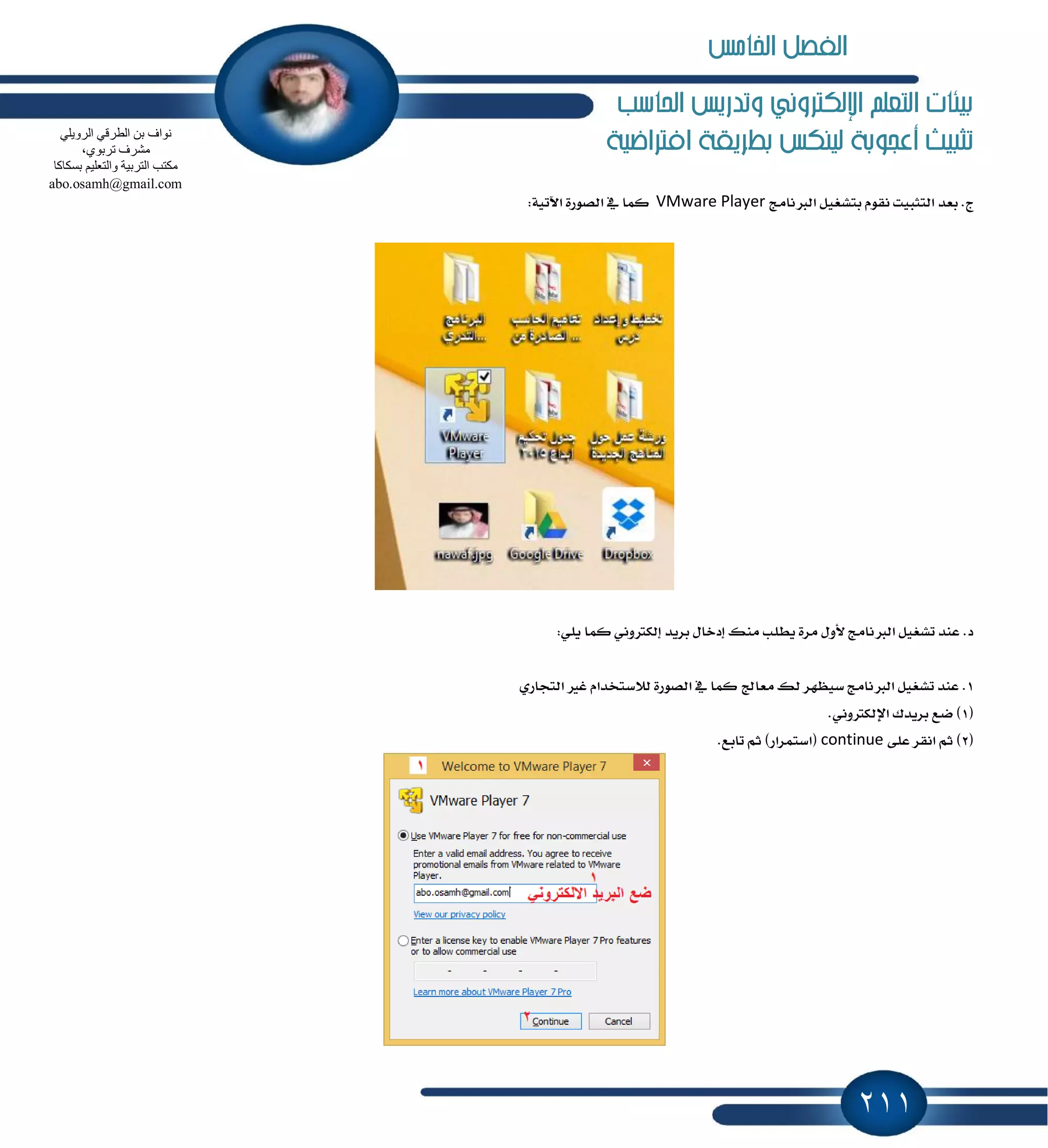 211
‫احلاسب‬ ‫وتدريص‬ ‫اإللهرتوني‬ ‫التعله‬ ‫بيئات‬
‫افرتاضية‬ ‫بطريكة‬ ‫لينهص‬ ‫أعجوبة‬ ‫تثبيت‬
‫ايدلْاَر‬ ٌٝ‫بتؿػ‬ ّٛ‫ْك‬ ‫ايتجبٝت‬ ‫بعس‬ .‫ز‬VMware Player:١ٝ‫اٯت‬ ٠‫ايكٛض‬ ٗ ‫نُا‬
:ًٜٞ ‫نُا‬ ْٞٚ‫إيهذل‬ ‫بطٜس‬ ٍ‫إزخا‬ ‫َٓو‬ ‫ٜطًب‬ ٠‫َط‬ ٍٚ‫٭‬ ‫ايدلْاَر‬ ٌٝ‫تؿػ‬ ‫عٓس‬ .‫ز‬
1‫غٝٛٗط‬ ‫ايدلْاَر‬ ٌٝ‫تؿػ‬ ‫عٓس‬ .ٟ‫ايتذاض‬ ‫غرل‬ ّ‫ي٬غتدسا‬ ٠‫ايكٛض‬ ٗ ‫نُا‬ ‫َعاجل‬ ‫يو‬
(1.ْٞٚ‫اٱيهذل‬ ‫بطٜسى‬ ‫نع‬ )
(2٢ً‫ع‬ ‫اْكط‬ ِ‫ث‬ )continue.‫تابع‬ ِ‫ث‬ )‫(اغتُطاض‬
ٍٟ٠ٚ‫اٌش‬ ٟ‫اٌطشل‬ ٓ‫ث‬ ‫ٔٛاف‬
،ٞٛ‫رشث‬ ‫ِؾشف‬
‫ثغىبوب‬ ُ١ٍ‫ٚاٌزؼ‬ ‫اٌزشث١خ‬ ‫ِىزت‬
abo.osamh@gmail.com
‫اخلامص‬ ‫الفصل‬
 