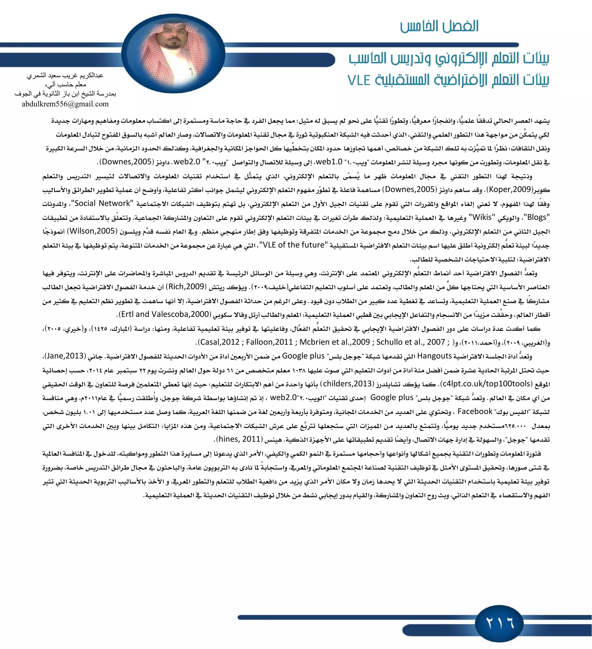 216
‫احلاسب‬ ‫وتدريص‬ ‫اإللهرتوني‬ ‫التعله‬ ‫بيئات‬
‫املشتكبلية‬ ‫االفرتاضية‬ ‫التعله‬ ‫بيئات‬VLE
َٚ ١‫َاغ‬ ١‫ساد‬ ٗ ‫ايؿطز‬ ٌ‫هع‬ ‫ٖا‬ ;ٌٝ‫َج‬ ٘‫ي‬ ‫ٜػبل‬ ‫مل‬ ٛ‫م‬ ٢ً‫ع‬ ‫ٽا‬ٝٓ‫تك‬ ‫ٶا‬‫ض‬ٛ‫ٚتط‬ ,‫ٽا‬ٝ‫َعطؾ‬ ‫ٶا‬‫ض‬‫ٚاْؿذا‬ ,‫ٽا‬ًُٝ‫ع‬ ‫ًا‬‫ك‬‫تسؾ‬ ٞ‫اؿاي‬ ‫ايعكط‬ ‫ٜؿٗس‬ِٖٝ‫َٚؿا‬ ‫َعًَٛات‬ ‫انتػاب‬ ٍ‫إ‬ ٠‫ػتُط‬٠‫دسٜس‬ ‫َٚٗاضات‬
‫ٚق‬ ,‫ٚا٫تكا٫ت‬ ‫إعًَٛات‬ ١ٝٓ‫تك‬ ٍ‫فا‬ ٗ ٠‫ثٛض‬ ١ٝ‫ايعٓهبٛت‬ ١‫ايؿبه‬ ٘ٝ‫ؾ‬ ‫أسسثت‬ ٟ‫ايص‬ ,‫ٚايتكين‬ ًُٞ‫ايع‬ ‫ايتطٛض‬ ‫ٖصا‬ ١ٗ‫َٛاد‬ َٔ َّٔ‫ٜتُه‬ ٞ‫يه‬‫إعًَٛات‬ ٍ‫يتباز‬ ‫إؿتٛح‬ ‫بايػٛم‬ ٘‫أؾب‬ ‫ايعامل‬ ‫اض‬
‫ػاٚظٖا‬ ‫أُٖٗا‬ ,‫خكا٥ل‬ َٔ ١‫ايؿبه‬ ‫تًو‬ ٘‫ب‬ ‫ٻعت‬ُٝ ‫ٕا‬ ‫ٶا‬‫ط‬ْٛ ;‫ايجكاؾات‬ ٌ‫ْٚك‬٠‫ايهبرل‬ ١‫ايػطع‬ ٍ٬‫خ‬ َٔ ,١ْٝ‫ايعَا‬ ‫اؿسٚز‬ ‫ٚنصيو‬ ,١ٝ‫ٚاؾػطاؾ‬ ١ْٝ‫إها‬ ‫اؿٛادع‬ ٌ‫ن‬ ‫ِّٝٗا‬‫بتدط‬ ٕ‫إها‬ ‫سسٚز‬
" ‫إعًَٛات‬ ‫يٓؿط‬ ١ًٝ‫ٚغ‬ ‫فطز‬ ‫نْٛٗا‬ َٔ ‫ٚتطٛضت‬ ,‫إعًَٛات‬ ٌ‫ْك‬ ٗ‫ٜٚب‬1.0"web1.0ٌ‫ٚايتٛاق‬ ٍ‫ي٬تكا‬ ١ًٝ‫ٚغ‬ ٍ‫إ‬ ,"‫ٜٚب‬2.0web2.0 "( ‫زاْٚع‬ .Downes,2005.)
ْٚ٫‫ٚا٫تكا‬ ‫إعًَٛات‬ ‫تكٓٝات‬ ّ‫اغتدسا‬ ٗ ٌ‫ٻ‬‫ج‬ُ‫ٜت‬ ٟ‫ايص‬ ,ْٞٚ‫اٱيهذل‬ ًِ‫بايتع‬ ٢‫ٸ‬ُ‫ٴػ‬ٜ ‫َا‬ ‫ٚٗط‬ ‫إعًَٛات‬ ٍ‫فا‬ ٗ ‫ايتكين‬ ‫ايتطٛض‬ ‫شلصا‬ ١‫تٝذ‬ًِ‫ٚايتع‬ ‫ايتسضٜؼ‬ ‫يتٝػرل‬ ‫ت‬
(‫نٛبط‬Koper,2009( ‫زاْٚع‬ ِٖ‫غا‬ ‫ٚقس‬ .)Downes,2005ْٚ‫اٱيهذل‬ ًِ‫ايتع‬ ّٛٗ‫َؿ‬ ‫ٸض‬ٛ‫تط‬ ٗ ١ً‫ؾاع‬ ١ُٖ‫َػا‬ )ٞ‫دٛاْب‬ ٌُ‫يٝؿ‬‫ٚا٭غايٝب‬ ‫ايططا٥ل‬ ‫تطٜٛط‬ ١ًُٝ‫ع‬ ٕ‫أ‬ ‫ٚأٚنح‬ ,١ًٝ‫تؿاع‬ ‫أنجط‬
ْٚ‫اٱيهذل‬ ًِ‫ايتع‬ َٔ ٍٚ‫ا٭‬ ٌٝ‫اؾ‬ ‫تكٓٝات‬ ٢ً‫ع‬ ّٛ‫تك‬ ‫اييت‬ ‫ٚإكطضات‬ ‫إٛاقع‬ ٤‫إيػا‬ ‫تعين‬ ٫ ,ّٛٗ‫إؿ‬ ‫شلصا‬ ‫ًا‬‫ك‬‫ٚؾ‬ٞ١ٝ‫ا٫دتُاع‬ ‫ايؿبهات‬ ‫بتٛٚٝـ‬ ِ‫تٗت‬ ٌ‫ب‬ ,"Social Network"‫ٚإسْٚات‬ ,
"Blogs"ٞ‫ٚايٜٛه‬ ,"Wikis"ٗ ‫ٚغرلٖا‬ْٚ‫اٱيهذل‬ ًِ‫ايتع‬ ‫بٝ٦ات‬ ٗ ‫تػرلات‬ ‫ططأت‬ ‫ٚيصيو‬ ;١ًُٝٝ‫ايتع‬ ١ًُٝ‫ايع‬ٞ‫تطبٝكات‬ َٔ ٠‫با٫غتؿاز‬ ‫ٍل‬ً‫ٚتتع‬ ,١ٝ‫اؾُاع‬ ١‫ٚإؿاضن‬ ٕٚ‫ايتعا‬ ٢ً‫ع‬ ّٛ‫تك‬
ْٚ‫اٱيهذل‬ ًِ‫ايتع‬ َٔ ْٞ‫ايجا‬ ٌٝ‫اؾ‬ٞ٘‫ْؿػ‬ ّ‫ايعا‬ ٗٚ .َِٛٓ ٞ‫َٓٗذ‬ ‫إطاض‬ ‫ٚؾل‬ ‫ٚتٛٚٝؿٗا‬ ١‫إتؿطق‬ ‫اـسَات‬ َٔ ١‫فُٛع‬ ‫زَر‬ ٍ٬‫خ‬ َٔ ‫ٚشيو‬ ,( ٕٛ‫ًٜٚػ‬ ّ‫ٻ‬‫س‬‫ق‬Wilson,2005‫ٶا‬‫د‬‫أِٛش‬ )
١ًٝ‫إػتكب‬ ١ٝ‫ا٫ؾذلان‬ ًِ‫ايتع‬ ‫بٝ٦ات‬ ِ‫اغ‬ ‫عًٝٗا‬ ‫أطًل‬ ١ْٝٚ‫إيهذل‬ ًُِّ‫تع‬ ١٦ٝ‫يب‬ ‫ٶا‬‫س‬ٜ‫دس‬"VLE of the future"ًِ‫ايتع‬ ١٦ٝ‫ب‬ ٗ ‫تٛٚٝؿٗا‬ ِ‫ٜت‬ ,١‫إتٓٛع‬ ‫اـسَات‬ َٔ ١‫فُٛع‬ ٔ‫ع‬ ٠‫عباض‬ ٖٞ ‫اييت‬ ,
.‫يًطايب‬ ١ٝ‫ايؿدك‬ ‫ا٫ستٝادات‬ ١ٝ‫يتًب‬ ;١ٝ‫ا٫ؾذلان‬
ْٚ‫اٱيهذل‬ ًُِّ‫ايتع‬ ٙ‫أِا‬ ‫أسس‬ ١ٝ‫ا٫ؾذلان‬ ٍٛ‫ايؿك‬ ‫ټ‬‫س‬‫ٚتع‬ٞ‫ؾٝٗا‬ ‫ٜٚتٛؾط‬ ,‫اٱْذلْت‬ ٢ً‫ع‬ ‫ٚاحملانطات‬ ٠‫إباؾط‬ ‫ايسضٚؽ‬ ِٜ‫تكس‬ ٗ ١‫ايط٥ٝػ‬ ٌ٥‫ايٛغا‬ َٔ ١ًٝ‫ٚغ‬ ٖٞٚ ,‫اٱْذلْت‬ ٢ً‫ع‬ ‫إعتُس‬
‫اي‬ ًِٝ‫ايتع‬ ‫أغًٛب‬ ٢ً‫ع‬ ‫ٚتعتُس‬ ,‫ٚايطايب‬ ًِ‫إع‬ َٔ ٌٍّ‫ن‬ ‫وتادٗا‬ ‫اييت‬ ١ٝ‫ا٭غاغ‬ ‫ايعٓاقط‬,‫تؿاعًٞ(خًٝـ‬2009( ‫ضٜتـ‬ ‫ٜٚ٪نس‬ .)Rich,2009‫ايطايب‬ ٌ‫ػع‬ ١ٝ‫ا٫ؾذلان‬ ٍٛ‫ايؿك‬ ١َ‫خس‬ ٕ‫أ‬ )
ْٗ‫أ‬ ٫‫إ‬ ,١ٝ‫ا٫ؾذلان‬ ٍٛ‫ايؿك‬ ١‫سساث‬ َٔ ِ‫ايطغ‬ ٢ً‫ٚع‬ .‫قٝٛز‬ ٕٚ‫ز‬ ‫ايط٬ب‬ َٔ ‫نبرل‬ ‫عسز‬ ١ٝ‫تػط‬ ٗ ‫ٚتػاعس‬ ,١ًُٝٝ‫ايتع‬ ١ًُٝ‫ايع‬ ‫قٓع‬ ٗ ‫ًا‬‫ن‬‫َؿاض‬َٔ ‫نجرل‬ ٗ ًِٝ‫ايتع‬ ِْٛ ‫تطٜٛط‬ ٗ ‫غاُٖت‬ ‫ا‬
‫ايعامل‬ ‫أقطاض‬‫غهٛب‬ ٫‫ٚؾا‬ ٌ‫أضت‬ ‫ٚايطايب‬ ًِ‫إع‬ :١ًُٝٝ‫ايتع‬ ١ًُٝ‫ايع‬ ‫قطيب‬ ٌ‫ب‬ ٞ‫اٱهاب‬ ٌ‫ٚايتؿاع‬ ّ‫ا٫ْػذا‬ َٔ ‫ٶا‬‫س‬ٜ‫َع‬ ‫َّكت‬‫ٚسك‬ ,ٞ(Ertl and Valescoba,2000.)
١ًُٝٝ‫تع‬ ١٦ٝ‫ب‬ ‫تٛؾرل‬ ٗ ‫ٚؾاعًٝتٗا‬ ,ٍ‫ٻا‬‫ع‬‫ايؿ‬ ًُِّ‫ايتع‬ ‫ؼكٝل‬ ٗ ٞ‫اٱهاب‬ ١ٝ‫ا٫ؾذلان‬ ٍٛ‫ايؿك‬ ‫زٚض‬ ٢ً‫ع‬ ‫زضاغات‬ ٠‫عس‬ ‫أنست‬ ‫نُا‬,‫(إباضى‬ ١‫زضاغ‬ :‫َٚٓٗا‬ ,١ًٝ‫تؿاع‬1425,ٟ‫ٚ(خرل‬ ,)2005,)
,‫ٚ(ايػطٜيب‬2009,‫ٚ(أٓس‬ ,)2011(ٚ ,)Casal,2012 ; Falloon,2011 ; Mcbrien et al.,2009 ; Schullo et al., 2007 ;.)
١ٝ‫ا٫ؾذلان‬ ١‫اؾًػ‬ ٠‫أزا‬ ‫ټ‬‫س‬‫ٚتع‬Hangouts"‫بًؼ‬ ٌ‫"دٛد‬ ١‫ؾبه‬ ‫تكسَٗا‬ ‫اييت‬Google plusَٔ( ْٞ‫دا‬ .١ٝ‫ا٫ؾذلان‬ ٍٛ‫يًؿك‬ ١‫اؿسٜج‬ ‫ا٭زٚات‬ َٔ ٠‫أزا‬ ٌ‫ا٭ضبع‬ ُٔ‫ن‬Jane,2013,)
‫عًٝٗا‬ ‫قٛت‬ ‫اييت‬ ًِٝ‫ايتع‬ ‫أزٚات‬ َٔ ٠‫أزا‬ ١٦َ ٌ‫أؾه‬ ُٔ‫ن‬ ٠‫عؿط‬ ١ٜ‫اؿاز‬ ١‫إطتب‬ ٌ‫ؼت‬ ‫سٝح‬1038َٔ ‫َتدكل‬ ًِ‫َع‬61ّٜٛ ‫ْٚؿطت‬ ‫ايعامل‬ ٍٛ‫س‬ ١‫زٚي‬22ّ‫عا‬ ‫غبتُدل‬2014١ٝ٥‫إسكا‬ ‫سػب‬ ,
( ‫إٛقع‬c4lpt.co.uk/top100tools( ‫تؿاًٜسضظ‬ ‫ٜ٪نس‬ ‫نُا‬ .)childers,2013ٞ‫اؿكٝك‬ ‫ايٛقت‬ ٗ ٕٚ‫يًتعا‬ ١‫ؾطق‬ ًٌُ‫إتع‬ ٞ‫تعط‬ ‫إْٗا‬ ‫سٝح‬ ;ًِٝ‫يًتع‬ ‫ا٫بتهاضات‬ ِٖ‫أ‬ َٔ ٠‫ٚاسس‬ ‫بأْٗا‬ )
"‫بًؼ‬ ٌ‫"دٛد‬ ١‫ؾبه‬ ‫ټ‬‫س‬‫ٚتع‬ .‫ايعامل‬ ٗ ٕ‫َها‬ ٟ‫أ‬ َٔGoogle plus‫"ايٜٛب‬ ‫تكٓٝات‬ ٣‫إسس‬2.0"web2.0ٛ‫د‬ ١‫ؾطن‬ ١‫بٛاغط‬ ‫إْؿا٩ٖا‬ ‫مت‬ ‫إش‬ ,ّ‫عا‬ ٗ ‫ٽا‬ٝ‫ضزل‬ ‫ُطًكت‬‫أ‬ٚ ,ٌ‫د‬2011١‫َٓاؾػ‬ ٖٞٚ ,ّ
"‫بٛى‬ ‫"ايؿٝؼ‬ ١‫يؿبه‬Facebookٍ‫إ‬ ‫َػتدسَٝٗا‬ ‫عسز‬ ٌ‫ٚق‬ ‫نُا‬ ,١ٝ‫ايعطب‬ ١‫ايًػ‬ ‫نُٓٗا‬ َٔ ١‫يػ‬ ٌ‫ٚأضبع‬ ١‫بأضبع‬ ٠‫َٚتٛؾط‬ ,١ْٝ‫اجملا‬ ‫اـسَات‬ َٔ ‫ايعسٜس‬ ٢ً‫ع‬ ٟٛ‫ٚؼت‬ ,1.01,‫ؾدل‬ ًٕٛٝ‫ب‬
ٍ‫َعس‬625,000َ ‫بايعسٜس‬ ‫ٚتتُتع‬ ,‫ٽا‬َٜٝٛ ‫دسٜس‬ ّ‫َػتدس‬‫اييت‬ ٣‫ا٭خط‬ ‫اـسَات‬ ٌ‫ٚب‬ ‫بٝٓٗا‬ ٌَ‫ايتها‬ :‫إعاٜا‬ ٙ‫ٖص‬ َٔٚ ,١ٝ‫ا٫دتُاع‬ ‫ايؿبهات‬ ‫عطف‬ ٢ً‫ع‬ ‫ٻع‬‫ب‬‫تذل‬ ‫غتذعًٗا‬ ‫اييت‬ ‫إُٝعات‬ ٔ
( ‫ٖٝٓؼ‬ .١ٝ‫ايصن‬ ٠‫ا٭دٗع‬ ٢ً‫ع‬ ‫تطبٝكاتٗا‬ ِٜ‫تكس‬ ‫ٶا‬‫ه‬ٜ‫ٚأ‬ ,ٍ‫ا٫تكا‬ ‫دٗات‬ ٠‫إزاض‬ ٗ ١‫ٚايػٗٛي‬ ,"ٌ‫"دٛد‬ ‫تكسَٗا‬hines, 2011.)
‫ا‬ ‫ٚتطٛضات‬ ‫إعًَٛات‬ ٠‫ؾجٛض‬ٛ‫يًسخ‬ ,٘‫َٚٛانبت‬ ‫ايتطٛض‬ ‫ٖصا‬ ٠‫َػاٜط‬ ٍ‫إ‬ ‫ٜسعْٛا‬ ٟ‫ايص‬ ‫ا٭َط‬ ,ٞ‫ٚايهٝؿ‬ ُٞ‫ايه‬ ُٛٓ‫اي‬ ٗ ٠‫َػتُط‬ ‫ٚأسذاَٗا‬ ‫ٚأْٛاعٗا‬ ‫أؾهاشلا‬ ‫ظُٝع‬ ١ٝٓ‫يتك‬١ٕٝ‫ايعا‬ ١‫إٓاؾػ‬ ٗ ٍ
٣‫ْاز‬ ‫ٕا‬ ً١‫ٚاغتذاب‬ ,ٗ‫ٚإعط‬ ٞ‫إعًَٛات‬ ‫اجملتُع‬ ١‫يكٓاع‬ ١ٝٓ‫ايتك‬ ‫تٛٚٝـ‬ ٗ ٌ‫ا٭َج‬ ٣ٛ‫إػت‬ ‫ٚؼكٝل‬ ,‫قٛضٖا‬ ٢‫ؾت‬ ٗ٠‫بهطٚض‬ ,١‫خاق‬ ‫ايتسضٜؼ‬ ‫ططا٥ل‬ ٍ‫فا‬ ٗ ٕٛ‫ٚايباسج‬ ,١َ‫عا‬ ٕٜٛٛ‫ايذلب‬ ٘‫ب‬
‫إع‬ ‫ٚايتطٛض‬ ًِ‫يًتع‬ ‫ايط٬ب‬ ١ٝ‫زاؾع‬ َٔ ‫ٜعٜس‬ ٟ‫ايص‬ ‫ا٭َط‬ ٕ‫َها‬ ٫ٚ ٕ‫ظَا‬ ‫وسٖا‬ ٫ ‫اييت‬ ١‫اؿسٜج‬ ‫ايتكٓٝات‬ ّ‫باغتدسا‬ ١ًُٝٝ‫تع‬ ١٦ٝ‫ب‬ ‫تٛؾرل‬‫تجرل‬ ‫اييت‬ ١‫اؿسٜج‬ ١ٜٛ‫ايذلب‬ ‫با٭غايٝب‬ ‫ا٭خص‬ ٚ ,ٗ‫ط‬
٤‫ٚا٫غتككا‬ ِٗ‫ايؿ‬.١ًُٝٝ‫ايتع‬ ١ًُٝ‫ايع‬ ٗ ١‫اؿسٜج‬ ‫ايتكٓٝات‬ ‫تٛٚٝـ‬ ٍ٬‫خ‬ َٔ ٘‫ْؿ‬ ٞ‫إهاب‬ ‫بسٚض‬ ّ‫ٚايكٝا‬ ,١‫ٚإؿاضن‬ ٕٚ‫ايتعا‬ ‫ضٚح‬ ‫ٚبح‬ ,ٞ‫ايصات‬ ًِ‫ايتع‬ ٗ
ٞ‫اٌؾّش‬ ‫عؼ١ذ‬ ‫غش٠ت‬ ُ٠‫ػجذاٌىش‬
،ٌٟ‫آ‬ ‫ؽبعت‬ ٍُ‫ِؼ‬
‫اٌغٛف‬ ٟ‫ف‬ ‫اٌضبٔٛ٠خ‬ ‫ثبص‬ ٓ‫اث‬ ‫اٌؾ١خ‬ ‫ثّذسعخ‬
abdulkrem556@gmail.com
‫اخلامص‬ ‫الفصل‬
 