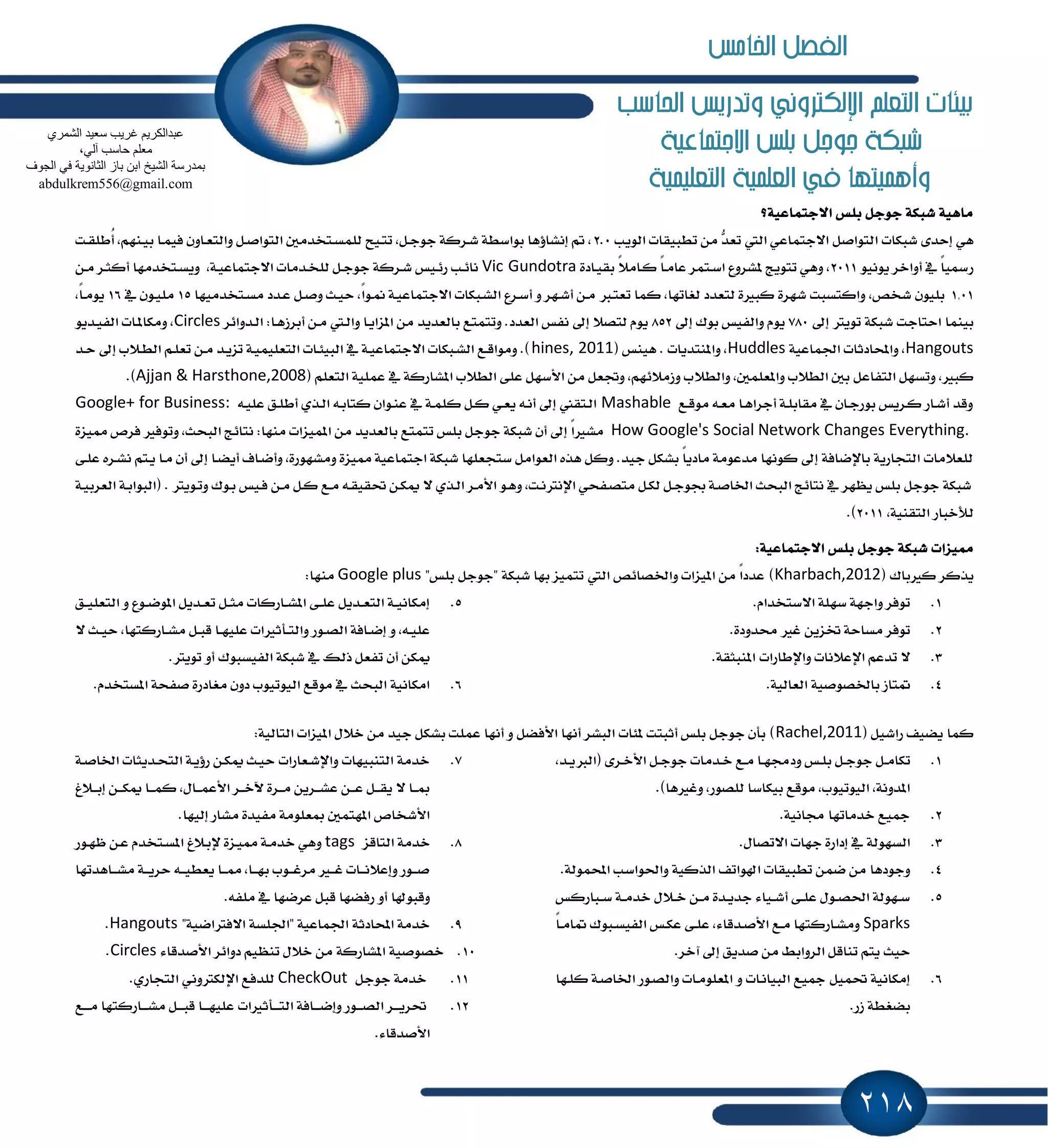 218
‫احلاسب‬ ‫وتدريص‬ ‫اإللهرتوني‬ ‫التعله‬ ‫بيئات‬
‫االجتناعية‬ ‫بلص‬ ‫جوجل‬ ‫طبهة‬
‫التعلينية‬ ‫العلنية‬ ‫يف‬ ‫وأهنيتها‬
‫ا٫دتُاعٝ١؟‬ ‫بًؼ‬ ٌ‫دٛد‬ ١‫ؾبه‬ ١ٖٝ‫َا‬
‫ا‬ ‫ؾبهات‬ ٣‫إسس‬ ٖٞ‫ايٜٛب‬ ‫تطبٝكات‬ َٔ ‫ټ‬‫س‬‫تع‬ ‫اييت‬ ٞ‫ا٫دتُاع‬ ٌ‫يتٛاق‬2.0‫ـت‬‫ك‬ً‫ُط‬‫أ‬ ,ِٗٓ‫ـ‬ٝ‫ب‬ ‫ـا‬ُٝ‫ؾ‬ ٕٚ‫ـا‬‫ع‬‫ٚايت‬ ٌ‫ـ‬‫ق‬‫ايتٛا‬ ٌَ‫ـتدس‬‫ػ‬ًُ‫ي‬ ‫ـٝح‬‫ت‬‫ت‬ ,ٌ‫ـ‬‫د‬ٛ‫د‬ ١‫ـطن‬‫ؾ‬ ١‫بٛاغط‬ ‫إْؿا٩ٖا‬ ‫مت‬ ,
ْٜٛٝٛ ‫أٚاخط‬ ٗ ً‫ا‬ٝ‫ضزل‬2011٠‫ـاز‬ٝ‫بك‬ ً٬َ‫ـا‬‫ن‬ ً‫ا‬‫ـ‬َ‫عا‬ ‫ـتُط‬‫غ‬‫ا‬ ‫ٕؿطٚع‬ ‫تتٜٛر‬ ٖٞٚ ,Vic Gundotra,١‫ـ‬ٝ‫ا٫دتُاع‬ ‫ـسَات‬‫د‬ً‫ي‬ ٌ‫دٛدـ‬ ١‫ـطن‬‫ؾ‬ ‫ـٝؼ‬٥‫ض‬ ‫ـب‬٥‫ْا‬ٔ‫َـ‬ ‫ـط‬‫ج‬‫أن‬ ‫ـتدسَٗا‬‫ػ‬ٜٚ
1,01‫ـتدسَٝٗا‬‫ػ‬َ ‫ـسز‬‫ع‬ ٌ‫ـ‬‫ق‬ٚ ‫ـح‬ٝ‫س‬ ,ً‫ا‬ٛ‫ـ‬ِ ١‫ـ‬ٝ‫ا٫دتُاع‬ ‫ـبهات‬‫ؿ‬‫اي‬ ‫ـطع‬‫غ‬‫أ‬ ٚ ‫ـٗط‬‫ؾ‬‫أ‬ ٔ‫ـ‬َ ‫ـدل‬‫ت‬‫تع‬ ‫نُا‬ ,‫يػاتٗا‬ ‫يتعسز‬ ٠‫نبرل‬ ٠‫ؾٗط‬ ‫ٚانتػبت‬ ,‫ؾدل‬ ًٕٛٝ‫ب‬15ٗ ٕٛ‫ـ‬ًَٝ16,ً‫ا‬‫ـ‬َٜٛ
ٍ‫إ‬ ‫تٜٛذل‬ ١‫ؾبه‬ ‫استادت‬ ‫بُٝٓا‬780ٍ‫إ‬ ‫بٛى‬ ‫ٚايؿٝؼ‬ ّٜٛ852‫بايعسٜس‬ ‫ٚتتُتع‬ .‫ايعسز‬ ‫ْؿؼ‬ ٍ‫إ‬ ٬‫يتك‬ ّٜٛ‫ـسٚا٥ط‬‫ي‬‫ا‬ :‫ـا‬ٖ‫أبطظ‬ ٔ‫َـ‬ ‫ـيت‬‫ي‬‫ٚا‬ ‫ـا‬ٜ‫إعا‬ َٔCirclesٜٛ‫ـس‬ٝ‫ايؿ‬ ‫ـات‬ٕ‫َٚها‬ ,
Hangouts١ٝ‫اؾُاع‬ ‫ٚاحملازثات‬ ,Huddles( ‫ٖٝٓؼ‬ . ‫ٚإٓتسٜات‬ ,hines, 2011‫ـس‬‫س‬ ٍ‫إ‬ ‫ـ٬ب‬‫ط‬‫اي‬ ِ‫ـ‬ً‫تع‬ ٔ‫ـ‬َ ‫ـس‬ٜ‫تع‬ ١‫ـ‬ًُٝٝ‫ايتع‬ ‫ـات‬٦ٝ‫ايب‬ ٗ ١‫ـ‬ٝ‫ا٫دتُاع‬ ‫ـبهات‬‫ؿ‬‫اي‬ ‫ـع‬‫ق‬‫َٚٛا‬ .)
٬‫ٚايط‬ ,ًٌُ‫ٚإع‬ ‫ايط٬ب‬ ٌ‫ب‬ ٌ‫ايتؿاع‬ ٌٗ‫ٚتػ‬ ,‫نبرل‬( ًِ‫ايتع‬ ١ًُٝ‫ع‬ ٗ ١‫إؿاضن‬ ‫ايط٬ب‬ ٢ً‫ع‬ ٌٗ‫ا٭غ‬ َٔ ٌ‫ٚػع‬ ,ِٗ٥٬َ‫ٚظ‬ ‫ب‬Ajjan & Harsthone,2008.)
‫ـع‬‫ق‬َٛ ٘‫ـ‬‫ع‬َ ‫ـا‬ٖ‫أدطا‬ ١‫ـ‬ً‫َكاب‬ ٗ ٕ‫ـا‬‫د‬‫بٛض‬ ‫ـطٜؼ‬‫ن‬ ‫ـاض‬‫ؾ‬‫أ‬ ‫ٚقس‬Mashable٘‫ـ‬ًٝ‫ع‬ ‫ـل‬ً‫أط‬ ٟ‫ـص‬‫ي‬‫ا‬ ٘‫ـ‬‫ب‬‫نتا‬ ٕ‫ـٛا‬ٓ‫ع‬ ٗ ١‫ـ‬ًُ‫ن‬ ٌ‫ـ‬‫ن‬ ٞ‫ـ‬‫ع‬ٜ ٘‫ـ‬ْ‫أ‬ ٍ‫إ‬ ‫ـتكين‬‫ي‬‫ا‬Google+ for Business:
How Google's Social Network Changes Everything.٠‫ٖٝع‬ ‫ؾطم‬ ‫ٚتٛؾرل‬ ,‫ايبشح‬ ‫ْتا٥ر‬ :‫َٓٗا‬ ‫إُٝعات‬ َٔ ‫بايعسٜس‬ ‫تتُتع‬ ‫بًؼ‬ ٌ‫دٛد‬ ١‫ؾبه‬ ٕ‫أ‬ ٍ‫إ‬ ً‫ا‬‫َؿرل‬
‫ـا‬‫ه‬ٜ‫أ‬ ‫ـاف‬‫ن‬‫ٚأ‬ ,٠‫َٚؿٗٛض‬ ٠‫ٖٝع‬ ١ٝ‫ادتُاع‬ ١‫ؾبه‬ ‫غتذعًٗا‬ ٌَ‫ايعٛا‬ ٙ‫ٖص‬ ٌ‫ٚن‬ .‫دٝس‬ ٌ‫بؿه‬ ً‫ا‬ٜ‫َاز‬ ١َٛ‫َسع‬ ‫نْٛٗا‬ ٍ‫إ‬ ١‫باٱناؾ‬ ١ٜ‫ايتذاض‬ ‫يًع٬َات‬‫ع‬ ٙ‫ـط‬‫ؿ‬ْ ِ‫ـت‬ٜ ‫ـا‬َ ٕ‫أ‬ ٍ‫إ‬٢‫ًـ‬
( . ‫ـٜٛذل‬‫ت‬ٚ ‫ـٛى‬‫ب‬ ‫ـٝؼ‬‫ؾ‬ ٔ‫ـ‬َ ٌ‫ـ‬‫ن‬ ‫ـع‬َ ٘‫ـ‬‫ك‬ٝ‫ؼك‬ ٔ‫ـ‬‫ه‬ّ ٫ ٟ‫ـص‬‫ي‬‫ا‬ ‫ـط‬َ‫ا٭‬ ٛ‫ـ‬ٖٚ ,‫ـت‬ْ‫اٱْذل‬ ٞ‫ـؿش‬‫ك‬‫َت‬ ٌ‫ـ‬‫ه‬‫ي‬ ٌ‫ـ‬‫د‬ٛ‫ظ‬ ١‫ـ‬‫ق‬‫اـا‬ ‫ايبشح‬ ‫ْتا٥ر‬ ٗ ‫ٜٛٗط‬ ‫بًؼ‬ ٌ‫دٛد‬ ١‫ؾبه‬١‫ـ‬ٝ‫ايعطب‬ ١‫ـ‬‫ب‬‫ايبٛا‬
,١ٝٓ‫ايتك‬ ‫يٮخباض‬2011.)
:١ٝ‫ا٫دتُاع‬ ‫بًؼ‬ ٌ‫دٛد‬ ١‫ؾبه‬ ‫ٖٝعات‬
( ‫نرلباى‬ ‫ٜصنط‬Kharbach,2012‫ٚاـكا٥ل‬ ‫إٝعات‬ َٔ ً‫ا‬‫عسز‬ )"‫بًؼ‬ ٌ‫"دٛد‬ ١‫ؾبه‬ ‫بٗا‬ ‫تتُٝع‬ ‫اييت‬Google plus:‫َٓٗا‬
1..ّ‫ا٫غتدسا‬ ١ًٗ‫غ‬ ١ٗ‫ٚاد‬ ‫تٛؾط‬
2..٠‫قسٚز‬ ‫غرل‬ ٜٔ‫ؽع‬ ١‫َػاس‬ ‫تٛؾط‬
3..١‫إٓبجك‬ ‫ٚاٱطاضات‬ ‫اٱع٬ْات‬ ِ‫تسع‬ ٫
4..١ٝ‫ايعاي‬ ١ٝ‫باـكٛق‬ ‫ُتاظ‬
5.‫ـل‬‫ـ‬ًٝ‫ايتع‬ ٚ ‫ـٛع‬‫ـ‬‫ن‬ٕٛ‫ا‬ ٌٜ‫ـس‬‫ـ‬‫ع‬‫ت‬ ٌ‫ـ‬‫ـ‬‫ج‬َ ‫ـاضنات‬‫ـ‬‫ؿ‬ٕ‫ا‬ ٢‫ـ‬‫ـ‬ً‫ع‬ ٌٜ‫ـس‬‫ـ‬‫ع‬‫ايت‬ ١‫ـ‬‫ـ‬ْٝ‫إَها‬
‫ـأثرل‬‫ـ‬‫ت‬‫ٚاي‬ ‫ـٛض‬‫ـ‬‫ك‬‫اي‬ ١‫ـاؾ‬‫ـ‬‫ن‬‫إ‬ ٚ ,٘‫ـ‬‫ـ‬ًٝ‫ع‬٫ ‫ـح‬‫ـ‬ٝ‫س‬ ,‫ـاضنتٗا‬‫ـ‬‫ؿ‬َ ٌ‫ـ‬‫ـ‬‫ب‬‫ق‬ ‫ـا‬‫ـ‬ًٗٝ‫ع‬ ‫ات‬
.‫تٜٛذل‬ ٚ‫أ‬ ‫ايؿٝػبٛى‬ ١‫ؾبه‬ ٗ ‫شيو‬ ٌ‫تؿع‬ ٕ‫أ‬ ٔ‫ّه‬
6..ّ‫إػتدس‬ ١‫قؿش‬ ٠‫َػازض‬ ٕٚ‫ز‬ ‫ايٝٛتٝٛب‬ ‫َٛقع‬ ٗ ‫ايبشح‬ ١ْٝ‫اَها‬
( ٌٝ‫ضاؾ‬ ‫ٜهٝـ‬ ‫نُا‬Rachel,2011:١ٝ‫ايتاي‬ ‫إٝعات‬ ٍ٬‫خ‬ َٔ ‫دٝس‬ ٌ‫بؿه‬ ‫عًُت‬ ‫أْٗا‬ ٚ ٌ‫ا٭ؾه‬ ‫أْٗا‬ ‫ايبؿط‬ ‫ٕ٦ات‬ ‫أثبتت‬ ‫بًؼ‬ ٌ‫دٛد‬ ٕ‫بأ‬ )
1.‫ـ‬‫ـ‬َ‫تها‬,‫ـس‬‫ـ‬ٜ‫(ايدل‬ ٣‫ـط‬‫ـ‬‫خ‬‫ا٭‬ ٌ‫ـ‬‫ـ‬‫د‬ٛ‫د‬ ‫ـسَات‬‫ـ‬‫خ‬ ‫ـع‬‫ـ‬َ ‫ـا‬‫ـ‬ٗ‫ٚزف‬ ‫ـؼ‬‫ـ‬ً‫ب‬ ٌ‫ـ‬‫ـ‬‫د‬ٛ‫د‬ ٌ
.)‫ٚغرلٖا‬ ,‫يًكٛض‬ ‫بٝهاغا‬ ‫َٛقع‬ ,‫ايٝٛتٝٛب‬ ,١ْٚ‫إس‬
2..١ْٝ‫فا‬ ‫خسَاتٗا‬ ‫ْٝع‬
3..ٍ‫ا٫تكا‬ ‫دٗات‬ ٠‫إزاض‬ ٗ ١‫ايػٗٛي‬
4..١‫احملُٛي‬ ‫ٚاؿٛاغب‬ ١ٝ‫ايصن‬ ‫اشلٛاتـ‬ ‫تطبٝكات‬ ُٔ‫ن‬ َٔ ‫ٚدٛزٖا‬
5.‫ـباضنؼ‬‫ـ‬‫غ‬ ١‫ـ‬‫ـ‬َ‫خس‬ ٍ٬‫ـ‬‫ـ‬‫خ‬ ٔ‫ـ‬‫ـ‬َ ٠‫ـس‬‫ـ‬ٜ‫دس‬ ٤‫ـٝا‬‫ـ‬‫ؾ‬‫أ‬ ٢‫ـ‬‫ـ‬ً‫ع‬ ٍٛ‫ـ‬‫ـ‬‫ك‬‫اؿ‬ ١‫ـٗٛي‬‫ـ‬‫غ‬
Sparksً‫ا‬‫ـ‬‫ـ‬َ‫ُا‬ ‫ـبٛى‬‫ـ‬‫ػ‬ٝ‫ايؿ‬ ‫ـؼ‬‫ه‬‫ع‬ ٢‫ـ‬‫ـ‬ً‫ع‬ ,٤‫ـسقا‬‫ق‬‫ا٭‬ ‫ـع‬‫ـ‬َ ‫ـاضنتٗا‬‫ؿ‬َٚ
.‫آخط‬ ٍ‫إ‬ ‫قسٜل‬ َٔ ٘‫ايطٚاب‬ ٌ‫تٓاق‬ ِ‫ٜت‬ ‫سٝح‬
6.‫ـٗا‬ً‫ن‬ ١‫ـ‬‫ق‬‫اـا‬ ‫ـٛض‬‫ك‬‫ٚاي‬ ‫ـات‬ًَٛ‫إع‬ ٚ ‫ـات‬ْ‫ايبٝا‬ ‫ْٝع‬ ٌُٝ‫ؼ‬ ١ْٝ‫إَها‬
.‫ظض‬ ١‫بهػط‬
7.١‫ـ‬‫ق‬‫اـا‬ ‫ـسٜجات‬‫ش‬‫ايت‬ ١‫ـ‬ٜ٩‫ض‬ ٔ‫ّهـ‬ ‫ـح‬ٝ‫س‬ ‫ـعاضات‬‫ؾ‬‫ٚاٱ‬ ‫ايتٓبٝٗات‬ ١َ‫خس‬
‫ـا‬‫ـ‬‫ـ‬ُ‫ن‬ ,ٍ‫ـا‬‫ـ‬‫ـ‬ُ‫ا٭ع‬ ‫ـط‬‫ـ‬‫ـ‬‫خ‬‫ٯ‬ ٠‫ـط‬‫ـ‬‫ـ‬َ ٜٔ‫ـط‬‫ـ‬‫ـ‬‫ؿ‬‫ع‬ ٔ‫ـ‬‫ـ‬‫ـ‬‫ع‬ ٌ‫ـ‬‫ـ‬‫ـ‬‫ك‬ٜ ٫ ‫ـا‬‫ـ‬‫ـ‬َ‫ـ٬ؽ‬‫ـ‬‫ـ‬‫ب‬‫إ‬ ٔ‫ـ‬‫ـ‬‫ـ‬‫ه‬ّ
.‫إيٝٗا‬ ‫َؿاض‬ ٠‫َؿٝس‬ ١ًَٛ‫َع‬ ٌُ‫إٗت‬ ‫ا٭ؾدام‬
8.‫ايتاقع‬ ١َ‫خس‬tags٬‫ٱبـ‬ ٠‫ـع‬ٖٝ ١‫ـ‬َ‫خس‬ ٖٞٚ‫ؽ‬‫ـٛض‬ٗٚ ٔ‫عـ‬ ّ‫ـتدس‬‫ػ‬ٕ‫ا‬
‫ـاٖستٗا‬‫ـ‬‫ـ‬‫ؿ‬َ ١‫ـ‬‫ـ‬‫ـ‬ٜ‫سط‬ ٘‫ـ‬‫ـ‬‫ـ‬ٝ‫ٜعط‬ ‫ـا‬‫ـ‬‫ـ‬ٖ ,‫ـا‬‫ـ‬‫ـ‬ٗ‫ب‬ ‫ـٛب‬‫ـ‬‫ـ‬‫غ‬‫َط‬ ‫ـرل‬‫ـ‬‫ـ‬‫غ‬ ‫ـات‬‫ـ‬‫ـ‬ْ٬‫ٚإع‬ ‫ـٛض‬‫ـ‬‫ـ‬‫ق‬
.٘‫ًَؿ‬ ٗ ‫عطنٗا‬ ٌ‫قب‬ ‫ضؾهٗا‬ ٚ‫أ‬ ‫ٚقبٛشلا‬
9."١ٝ‫ا٫ؾذلان‬ ١‫"اؾًػ‬ ١ٝ‫اؾُاع‬ ١‫احملازث‬ ١َ‫خس‬Hangouts.
10.‫خك‬٤‫ا٭قسقا‬ ‫زٚا٥ط‬ ِٝٛٓ‫ت‬ ٍ٬‫خ‬ َٔ ١‫إؿاضن‬ ١ٝ‫ٛق‬Circles.
11.ٌ‫دٛد‬ ١َ‫خس‬CheckOut.ٟ‫ايتذاض‬ ْٞٚ‫اٱيهذل‬ ‫يًسؾع‬
12.‫ـأثرلات‬‫ـ‬‫ـ‬‫ـ‬‫ت‬‫اي‬ ١‫ـاؾ‬‫ـ‬‫ـ‬‫ـ‬‫ن‬‫ٚإ‬ ‫ـٛض‬‫ـ‬‫ـ‬‫ـ‬‫ك‬‫اي‬ ‫ـط‬‫ـ‬‫ـ‬‫ـ‬ٜ‫ؼط‬‫ـع‬‫ـ‬‫ـ‬‫ـ‬َ ‫ـاضنتٗا‬‫ـ‬‫ـ‬‫ـ‬‫ؿ‬َ ٌ‫ـ‬‫ـ‬‫ـ‬‫ـ‬‫ب‬‫ق‬ ‫ـا‬‫ـ‬‫ـ‬‫ـ‬ًٗٝ‫ع‬
.٤‫ا٭قسقا‬
ٞ‫اٌؾّش‬ ‫عؼ١ذ‬ ‫غش٠ت‬ ُ٠‫ػجذاٌىش‬
،ٌٟ‫آ‬ ‫ؽبعت‬ ٍُ‫ِؼ‬
‫اٌغٛف‬ ٟ‫ف‬ ‫اٌضبٔٛ٠خ‬ ‫ثبص‬ ٓ‫اث‬ ‫اٌؾ١خ‬ ‫ثّذسعخ‬
abdulkrem556@gmail.com
‫اخلا‬ ‫الفصل‬‫مص‬
 