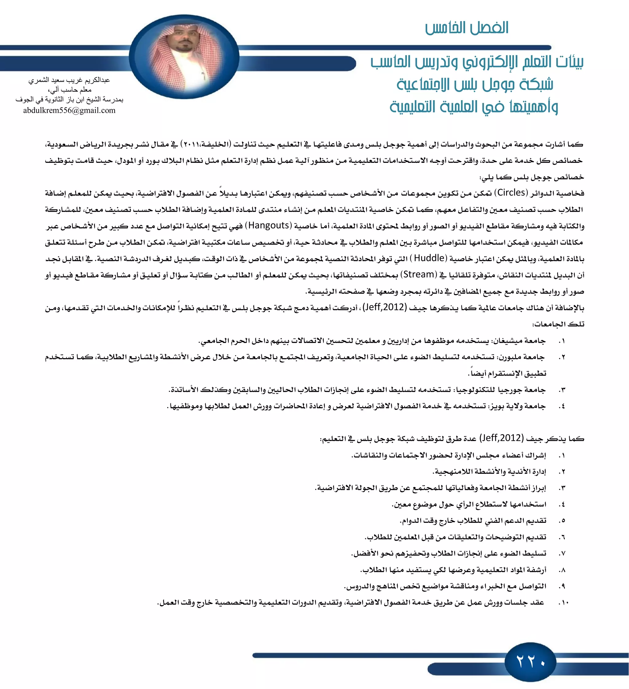 220
‫احلاسب‬ ‫وتدريص‬ ‫اإللهرتوني‬ ‫التعله‬ ‫بيئات‬
‫االجتناعية‬ ‫بلص‬ ‫جوجل‬ ‫طبهة‬
‫التعلينية‬ ‫العلنية‬ ‫يف‬ ‫وأهنيتها‬
‫ـ‬‫ؿ‬ًٝ‫(اـ‬ ‫ـت‬‫ي‬ٚ‫تٓا‬ ‫ـح‬ٝ‫س‬ ِٝ‫ـ‬ً‫ايتع‬ ٗ ‫ـا‬ٗ‫ؾاعًٝت‬ ٣‫ـس‬َٚ ‫ـؼ‬ً‫ب‬ ٌ‫ـ‬‫د‬ٛ‫د‬ ١ُٖٝ‫أ‬ ٍ‫إ‬ ‫ٚايسضاغات‬ ‫ايبشٛخ‬ َٔ ١‫فُٛع‬ ‫أؾاضت‬ ‫نُا‬,١2011,١ٜ‫ـعٛز‬‫ػ‬‫اي‬ ‫ـاض‬ٜ‫ايط‬ ٠‫ـس‬ٜ‫ظط‬ ‫ـط‬‫ؿ‬ْ ٍ‫ـا‬‫ك‬َ ٗ )
,ٍ‫ـٛز‬ٕ‫ا‬ ٚ‫أ‬ ‫ـٛضز‬‫ب‬ ‫ـب٬ى‬‫ي‬‫ا‬ ّ‫ـا‬ْٛ ٌ‫ـ‬‫ج‬َ ًِ‫ـتع‬‫ي‬‫ا‬ ٠‫إزاض‬ ِ‫ـ‬ْٛ ٌ‫ـ‬ُ‫ع‬ ١‫ـ‬ٝ‫آي‬ ‫ـٛض‬َٛٓ ٔ‫ـ‬َ ١‫ـ‬ًُٝٝ‫ايتع‬ ‫ـتدساَات‬‫غ‬٫‫ا‬ ٘‫ـ‬‫د‬ٚ‫أ‬ ‫ـت‬‫س‬‫ٚاقذل‬ ,٠‫ـس‬‫س‬ ٢ً‫ع‬ ١َ‫خس‬ ٌ‫ن‬ ‫خكا٥ل‬‫ــ‬ٝٚٛ‫بت‬ ‫ـت‬َ‫قا‬ ‫ـح‬ٝ‫س‬
:ًٜٞ ‫نُا‬ ‫بًؼ‬ ٌ‫دٛد‬ ‫خكا٥ل‬
( ‫ـسٚا٥ط‬‫ي‬‫ا‬ ١ٝ‫ؾداق‬Circles‫ـات‬‫ع‬ُٛ‫ف‬ ٜٔٛ‫ـ‬‫ه‬‫ت‬ ٔ‫َـ‬ ٔ‫ُهـ‬ )١‫ـاؾ‬‫ن‬‫إ‬ ِ‫ـ‬ً‫يًُع‬ ٔ‫ـ‬‫ه‬ّ ‫ـح‬ٝ‫ع‬ ,١ٝ‫ـ‬‫ن‬‫ا٫ؾذلا‬ ٍٛ‫ـ‬‫ك‬‫ايؿ‬ ٔ‫ـ‬‫ع‬ ً٬ٜ‫ـس‬‫ب‬ ‫ـا‬ٖ‫اعتباض‬ ٔ‫ـ‬‫ه‬ّٚ ,ِٗ‫ـٓٝؿ‬‫ك‬‫ت‬ ‫ـب‬‫ػ‬‫س‬ ‫ـدام‬‫ؾ‬‫ا٭‬ ٔ‫ـ‬َ
‫ـ‬‫ع‬َ ‫ـٓٝـ‬‫ك‬‫ت‬ ‫ـب‬‫ػ‬‫س‬ ‫ـ٬ب‬‫ط‬‫اي‬ ١‫ـاؾ‬‫ن‬‫ٚإ‬ ١‫ـ‬ًُٝ‫ايع‬ ٠‫ـاز‬ًُ‫ي‬ ٣‫ـس‬‫ت‬َٓ ٤‫ـا‬‫ؿ‬ْ‫إ‬ ٔ‫ـ‬َ ِ‫ـ‬ً‫إع‬ ‫ـسٜات‬‫ت‬ٕٓ‫ا‬ ١ٝ‫ـ‬‫ق‬‫خا‬ ٔ‫ـ‬‫ه‬ُ ‫ـا‬ُ‫ن‬ ,ِ‫ـ‬ٗ‫َع‬ ٌ‫ـ‬‫ع‬‫ٚايتؿا‬ ٌ‫ـ‬‫ع‬َ ‫ـٓٝـ‬‫ك‬‫ت‬ ‫سػب‬ ‫ايط٬ب‬١‫ـاضن‬‫ؿ‬ًُ‫ي‬ ,ٌ
‫َكاطع‬ ١‫َٚؿاضن‬ ٘ٝ‫ؾ‬ ١‫ٚايهتاب‬( ١ٝ‫خاق‬ ‫أَا‬ ,١ًُٝ‫ايع‬ ٠‫إاز‬ ٣ٛ‫حملت‬ ٘‫ضٚاب‬ ٚ‫أ‬ ‫ايكٛض‬ ٚ‫أ‬ ٜٛ‫ايؿٝس‬Hangouts‫ـدل‬‫ع‬ ‫ـدام‬‫ؾ‬‫ا٭‬ َٔ ‫نبرل‬ ‫عسز‬ ‫َع‬ ٌ‫ايتٛاق‬ ١ْٝ‫إَها‬ ‫تتٝح‬ ٞٗ‫ؾ‬ )
‫ـ٬ب‬‫ط‬‫اي‬ ٔ‫ـ‬‫ه‬ُ ,١ٝ‫ـ‬‫ن‬‫اؾذلا‬ ١‫ـ‬ٝ‫َهتب‬ ‫ـاعات‬‫غ‬ ‫ـٝل‬‫ك‬‫ؽ‬ ٚ‫أ‬ ,١‫ـ‬ٝ‫س‬ ١‫ـ‬‫ث‬‫قاز‬ ٗ ‫ـ٬ب‬‫ط‬‫ٚاي‬ ِ‫ـ‬ً‫إع‬ ٌ‫ـ‬‫ب‬ ٠‫َباؾط‬ ٌ‫يًتٛاق‬ ‫اغتدساَٗا‬ ٔ‫ؾُٝه‬ ,ٜٛ‫ايؿٝس‬ ‫َهإات‬‫أ‬ ‫ـطح‬‫ط‬ ٔ‫َـ‬‫ـل‬ً‫تتع‬ ١ً٦‫ـ‬‫غ‬
( ١ٝ‫خاق‬ ‫اعتباض‬ ٔ‫ّه‬ ٌ‫ٚبإج‬ ,١ًُٝ‫ايع‬ ٠‫بإاز‬Huddle‫ـس‬‫ل‬ ٌ‫ـ‬‫ب‬‫إكا‬ ٗ .١ٝ‫ـ‬‫ك‬ٓ‫اي‬ ١‫ـ‬‫ؾ‬‫ايسضز‬ ‫ـطف‬‫ػ‬‫ي‬ ٌٜ‫ـس‬‫ب‬‫ن‬ ,‫ـت‬‫ق‬ٛ‫اي‬ ‫شات‬ ٗ ‫ا٭ؾدام‬ َٔ ١‫جملُٛع‬ ١ٝ‫ايٓك‬ ١‫احملازث‬ ‫تٛؾط‬ ‫اييت‬ )
( ٗ ‫تًكا٥ٝا‬ ٠‫َتٛؾط‬ ,‫ايٓكاف‬ ‫ٕٓتسٜات‬ ٌٜ‫ايبس‬ ٕ‫أ‬Streamٚ‫أ‬ ِ‫ـ‬ً‫يًُع‬ ٔ‫ّهـ‬ ‫ـح‬ٝ‫ع‬ ,‫ـٓٝؿاتٗا‬‫ك‬‫ت‬ ‫َدتًـ‬ )ٚ‫أ‬ ٜٛ‫ـس‬ٝ‫ؾ‬ ‫ـاطع‬‫ك‬َ ١‫ـاضن‬‫ؿ‬َ ٚ‫أ‬ ‫ـل‬ًٝ‫تع‬ ٚ‫أ‬ ٍ‫ـ٪ا‬‫غ‬ ١‫ـ‬‫ب‬‫نتا‬ ٔ‫ـ‬َ ‫ـب‬‫ي‬‫ايطا‬
.١ٝ‫ايط٥ٝػ‬ ٘‫قؿشت‬ ٗ ‫ٚنعٗا‬ ‫َذطز‬ ٘‫زا٥طت‬ ٗ ٌ‫إهاؾ‬ ‫ْٝع‬ ‫َع‬ ٠‫دسٜس‬ ٘‫ضٚاب‬ ٚ‫أ‬ ‫قٛض‬
‫ــ‬ٝ‫د‬ ‫ـصنطٖا‬ٜ ‫نُا‬ ١ٕٝ‫عا‬ ‫داَعات‬ ‫ٖٓاى‬ ٕ‫أ‬ ١‫باٱناؾ‬(Jeff,2012)‫ـسَات‬‫ـ‬‫ٚا‬ ‫ـات‬ْ‫يٲَها‬ ً‫ا‬‫ـط‬ْٛ ِٝ‫ـ‬ً‫ايتع‬ ٗ ‫ـؼ‬ً‫ب‬ ٌ‫ـ‬‫د‬ٛ‫د‬ ١‫ـبه‬‫ؾ‬ ‫ـر‬َ‫ز‬ ١‫ـ‬ُٖٝ‫أ‬ ‫ـت‬‫ن‬‫أزض‬ ,ٔ‫َٚـ‬ ,‫ـسَٗا‬‫ك‬‫ت‬ ‫ـيت‬‫ي‬‫ا‬
:‫اؾاَعات‬ ‫تًو‬
1..ٞ‫اؾاَع‬ ّ‫اؿط‬ ٌ‫زاخ‬ ِٗٓٝ‫ب‬ ‫ا٫تكا٫ت‬ ٌ‫يتشػ‬ ًٌُ‫َع‬ ٚ ٌٜ‫إزاض‬ َٔ ‫َٛٚؿٖٛا‬ َ٘‫ٜػتدس‬ :ٕ‫َٝؿٝػا‬ ١‫داَع‬
2.‫ت‬ ‫ـا‬ُ‫ن‬ ,١‫ـ‬ٝ‫ايط٬ب‬ ‫ـاضٜع‬‫ؿ‬ٕ‫ٚا‬ ١‫ـط‬‫ؿ‬ْ‫ا٭‬ ‫ـطض‬‫ع‬ ٍ٬‫ـ‬‫خ‬ ٔ‫ـ‬َ ١‫ـ‬‫ع‬َ‫باؾا‬ ‫ـع‬ُ‫اجملت‬ ‫ــ‬ٜ‫ٚتعط‬ ,١‫ـ‬ٝ‫اؾاَع‬ ٠‫ـا‬ٝ‫اؿ‬ ٢‫ـ‬ً‫ع‬ ٤ٛ‫ايه‬ ً٘ٝ‫يتػ‬ َ٘‫تػتدس‬ :ٕ‫ًَبٛض‬ ١‫داَع‬ّ‫ـتدس‬‫ػ‬
.ً‫ا‬‫أٜه‬ ّ‫اٱْػتكطا‬ ‫تطبٝل‬
3..٠‫ا٭غاتص‬ ‫ٚنصيو‬ ٌ‫ٚايػابك‬ ٌٝ‫اؿاي‬ ‫ايط٬ب‬ ‫إلاظات‬ ٢ً‫ع‬ ٤ٛ‫ايه‬ ً٘ٝ‫يتػ‬ َ٘‫تػتدس‬ :‫يًتهٓٛيٛدٝا‬ ‫دٛضدٝا‬ ١‫داَع‬
4..‫َٚٛٚؿٝٗا‬ ‫يط٬بٗا‬ ٌُ‫ايع‬ ‫ٚٚضف‬ ‫احملانطات‬ ٠‫إعاز‬ ٚ ‫يعطض‬ ١ٝ‫ا٫ؾذلان‬ ٍٛ‫ايؿك‬ ١َ‫خس‬ ٗ َ٘‫تػتدس‬ :‫بٜٛع‬ ١ٜ٫ٚ ١‫داَع‬
‫دٝـ‬ ‫ٜصنط‬ ‫نُا‬(Jeff,2012):ًِٝ‫ايتع‬ ٗ ‫بًؼ‬ ٌ‫دٛد‬ ١‫ؾبه‬ ‫يتٛٚٝـ‬ ‫ططم‬ ٠‫عس‬
1..‫ٚايٓكاؾات‬ ‫ا٫دتُاعات‬ ‫ؿهٛض‬ ٠‫اٱزاض‬ ‫فًؼ‬ ٤‫أعها‬ ‫إؾطاى‬
2..١ٝ‫اي٬َٓٗذ‬ ١‫ٚا٭ْؿط‬ ١ٜ‫ا٭ْس‬ ٠‫إزاض‬
3..١ٝ‫ا٫ؾذلان‬ ١‫اؾٛي‬ ‫ططٜل‬ ٔ‫ع‬ ‫يًُذتُع‬ ‫ٚؾعايٝاتٗا‬ ١‫اؾاَع‬ ١‫أْؿط‬ ‫إبطاظ‬
4..ٌ‫َع‬ ‫َٛنٛع‬ ٍٛ‫س‬ ٟ‫ايطأ‬ ‫٫غتط٬ع‬ ‫اغتدساَٗا‬
5.‫ايؿين‬ ِ‫ايسع‬ ِٜ‫تكس‬.ّ‫ايسٚا‬ ‫ٚقت‬ ‫خاضز‬ ‫يًط٬ب‬
6..‫يًط٬ب‬ ًٌُ‫إع‬ ٌ‫قب‬ َٔ ‫ٚايتعًٝكات‬ ‫ايتٛنٝشات‬ ِٜ‫تكس‬
7..ٌ‫ا٭ؾه‬ ٛ‫م‬ ِٖ‫ٚؼؿٝع‬ ‫ايط٬ب‬ ‫إلاظات‬ ٢ً‫ع‬ ٤ٛ‫ايه‬ ً٘ٝ‫تػ‬
8..‫ايط٬ب‬ ‫َٓٗا‬ ‫ٜػتؿٝس‬ ٞ‫يه‬ ‫ٚعطنٗا‬ ١ًُٝٝ‫ايتع‬ ‫إٛاز‬ ١‫أضؾؿ‬
9..‫ٚايسضٚؽ‬ ‫إٓاٖر‬ ‫ؽل‬ ‫َٛانٝع‬ ١‫َٚٓاقؿ‬ ٤‫اـدلا‬ ‫َع‬ ٌ‫ايتٛاق‬
10.ٌُ‫ع‬ ‫ٚٚضف‬ ‫دًػات‬ ‫عكس‬.ٌُ‫ايع‬ ‫ٚقت‬ ‫خاضز‬ ١ٝ‫ٚايتدكك‬ ١ًُٝٝ‫ايتع‬ ‫ايسٚضات‬ ِٜ‫ٚتكس‬ ,١ٝ‫ا٫ؾذلان‬ ٍٛ‫ايؿك‬ ١َ‫خس‬ ‫ططٜل‬ ٔ‫ع‬
‫غش‬ ُ٠‫ػجذاٌىش‬ٞ‫اٌؾّش‬ ‫عؼ١ذ‬ ‫٠ت‬
،ٌٟ‫آ‬ ‫ؽبعت‬ ٍُ‫ِؼ‬
‫اٌغٛف‬ ٟ‫ف‬ ‫اٌضبٔٛ٠خ‬ ‫ثبص‬ ٓ‫اث‬ ‫اٌؾ١خ‬ ‫ثّذسعخ‬
abdulkrem556@gmail.com
‫اخلامص‬ ‫الفصل‬
 