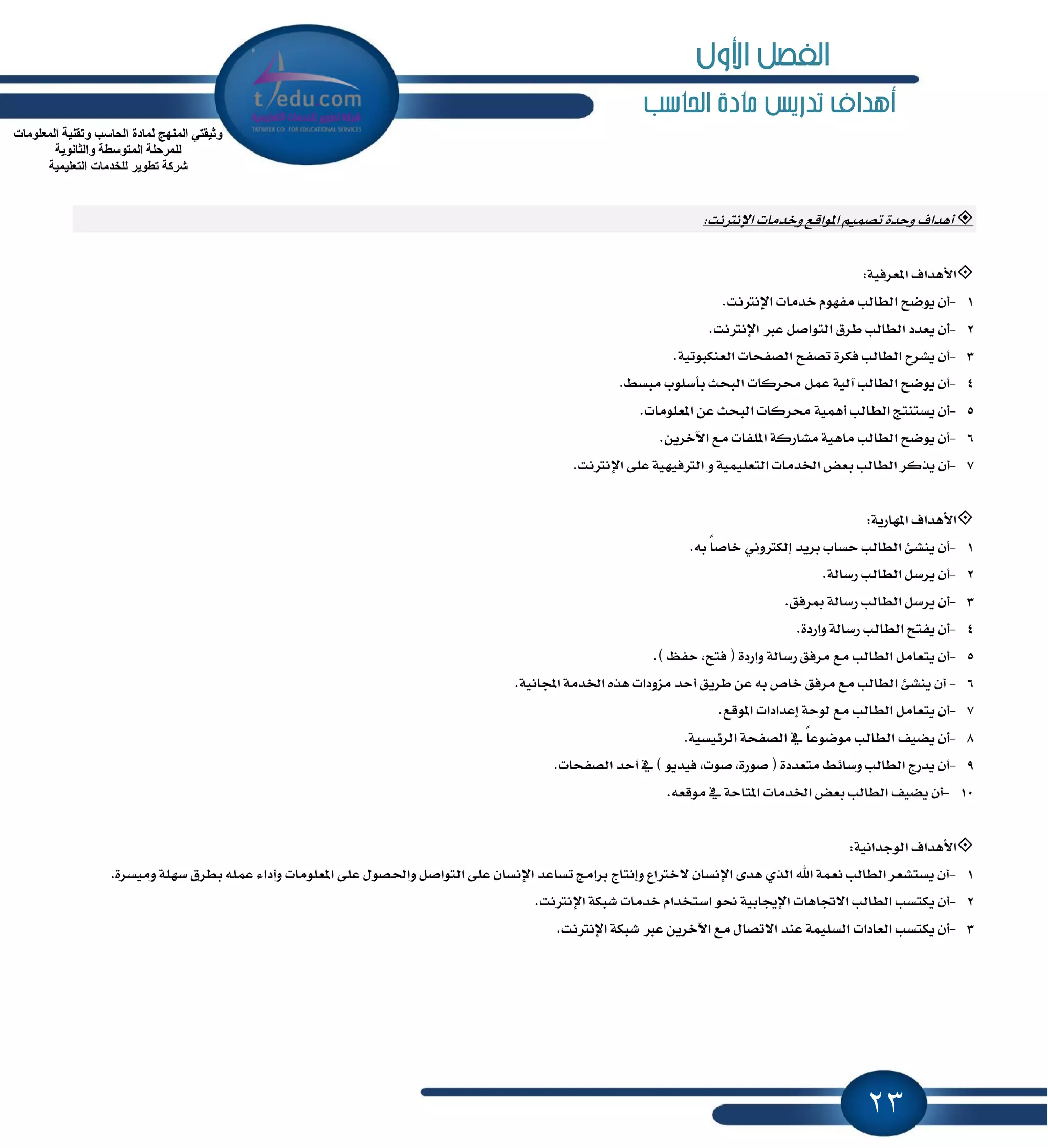 23
‫احلاسب‬ ‫مادة‬ ‫تدريص‬ ‫أهداف‬
‫أٖساف‬٠‫ٚسس‬‫اٱْذلْت‬ ‫ٚخسَات‬ ‫إٛاقع‬ ُِٝ‫تك‬:
‫ا٭ٖساف‬١ٝ‫إعطؾ‬:
1-.‫اٱْذلْت‬ ‫خسَات‬ ّٛٗ‫َؿ‬ ‫ايطايب‬ ‫ٜٛنح‬ ٕ‫أ‬
2-.‫اٱْذلْت‬ ‫عدل‬ ٌ‫ايتٛاق‬ ‫ططم‬ ‫ايطايب‬ ‫ٜعسز‬ ٕ‫أ‬
3-.١ٝ‫ايعٓهبٛت‬ ‫ايكؿشات‬ ‫تكؿح‬ ٠‫ؾهط‬ ‫ايطايب‬ ‫ٜؿطح‬ ٕ‫أ‬
4-.٘‫َبػ‬ ‫بأغًٛب‬ ‫ايبشح‬ ‫قطنات‬ ٌُ‫ع‬ ١ٝ‫آي‬ ‫ايطايب‬ ‫ٜٛنح‬ ٕ‫أ‬
5-.‫إعًَٛات‬ ٔ‫ع‬ ‫ايبشح‬ ‫قطنات‬ ١ُٖٝ‫أ‬ ‫ايطايب‬ ‫ٜػتٓتر‬ ٕ‫أ‬
6-.ٜٔ‫اٯخط‬ ‫َع‬ ‫إًؿات‬ ١‫َؿاضن‬ ١ٖٝ‫َا‬ ‫ايطايب‬ ‫ٜٛنح‬ ٕ‫أ‬
7-‫ايط‬ ‫ٜصنط‬ ٕ‫أ‬.‫اٱْذلْت‬ ٢ً‫ع‬ ١ٝٗٝ‫ايذلؾ‬ ٚ ١ًُٝٝ‫ايتع‬ ‫اـسَات‬ ‫بعض‬ ‫ايب‬
‫ا٭ٖساف‬١ٜ‫إٗاض‬:
1-.٘‫ب‬ ً‫ا‬‫خاق‬ ْٞٚ‫إيهذل‬ ‫بطٜس‬ ‫سػاب‬ ‫ايطايب‬ ٧‫ٜٓؿ‬ ٕ‫أ‬
2-.١‫ضغاي‬ ‫ايطايب‬ ٌ‫ٜطغ‬ ٕ‫أ‬
3-.‫َطؾل‬ ١‫ضغاي‬ ‫ايطايب‬ ٌ‫ٜطغ‬ ٕ‫أ‬
4-.٠‫ٚاضز‬ ١‫ضغاي‬ ‫ايطايب‬ ‫ٜؿتح‬ ٕ‫أ‬
5-.) ٜ‫سؿ‬ ,‫ؾتح‬ ( ٠‫ٚاضز‬ ١‫ضغاي‬ ‫َطؾل‬ ‫َع‬ ‫ايطايب‬ ٌَ‫ٜتعا‬ ٕ‫أ‬
6-.١ْٝ‫اجملا‬ ١َ‫اـس‬ ٙ‫ٖص‬ ‫َعٚزات‬ ‫أسس‬ ‫ططٜل‬ ٔ‫ع‬ ٘‫ب‬ ‫خام‬ ‫َطؾل‬ ‫َع‬ ‫ايطايب‬ ٧‫ٜٓؿ‬ ٕ‫أ‬
7-.‫إٛقع‬ ‫إعسازات‬ ١‫يٛس‬ ‫َع‬ ‫ايطايب‬ ٌَ‫ٜتعا‬ ٕ‫أ‬
8-.١ٝ‫ايط٥ٝػ‬ ١‫ايكؿش‬ ٗ ً‫ا‬‫َٛنٛع‬ ‫ايطايب‬ ‫ٜهٝـ‬ ٕ‫أ‬
9-.‫ايكؿشات‬ ‫أسس‬ ٗ ) ٜٛ‫ؾٝس‬ ,‫قٛت‬ ,٠‫قٛض‬ ( ٠‫َتعسز‬ ٘٥‫ٚغا‬ ‫ايطايب‬ ‫ٜسضز‬ ٕ‫أ‬
10-‫اـسَات‬ ‫بعض‬ ‫ايطايب‬ ‫ٜهٝـ‬ ٕ‫أ‬.٘‫َٛقع‬ ٗ ١‫إتاس‬
‫ا٭ٖساف‬١ْٝ‫ايٛدسا‬:
1-‫ب‬ ًُ٘‫ع‬ ٤‫ٚأزا‬ ‫إعًَٛات‬ ٢ً‫ع‬ ٍٛ‫ٚاؿك‬ ٌ‫ايتٛاق‬ ٢ً‫ع‬ ٕ‫اٱْػا‬ ‫تػاعس‬ ‫بطاَر‬ ‫ٚإْتاز‬ ‫٫خذلاع‬ ٕ‫اٱْػا‬ ٣‫ٖس‬ ٟ‫ايص‬ ‫اهلل‬ ١ُ‫ْع‬ ‫ايطايب‬ ‫ٜػتؿعط‬ ٕ‫أ‬.٠‫َٚٝػط‬ ١ًٗ‫غ‬ ‫ططم‬
2-.‫اٱْذلْت‬ ١‫ؾبه‬ ‫خسَات‬ ّ‫اغتدسا‬ ٛ‫م‬ ١ٝ‫اٱهاب‬ ‫ا٫ػاٖات‬ ‫ايطايب‬ ‫ٜهتػب‬ ٕ‫أ‬
3-.‫اٱْذلْت‬ ١‫ؾبه‬ ‫عدل‬ ٜٔ‫اٯخط‬ ‫َع‬ ٍ‫ا٫تكا‬ ‫عٓس‬ ١ًُٝ‫ايػ‬ ‫ايعازات‬ ‫ٜهتػب‬ ٕ‫أ‬
‫اٌّعٍِٛاخ‬ ‫ٚذمٕ١ح‬ ‫اٌحاعة‬ ‫ٌّادج‬ ‫إٌّٙج‬ ٟ‫ٚث١مر‬
‫ٚاٌثأٛ٠ح‬ ‫اٌّرٛعطح‬ ‫ٌٍّشحٍح‬
‫اٌرعٍ١ّ١ح‬ ‫ٌٍخذِاخ‬ ‫ذطٛ٠ش‬ ‫ششوح‬
‫األول‬ ‫الفصل‬
 