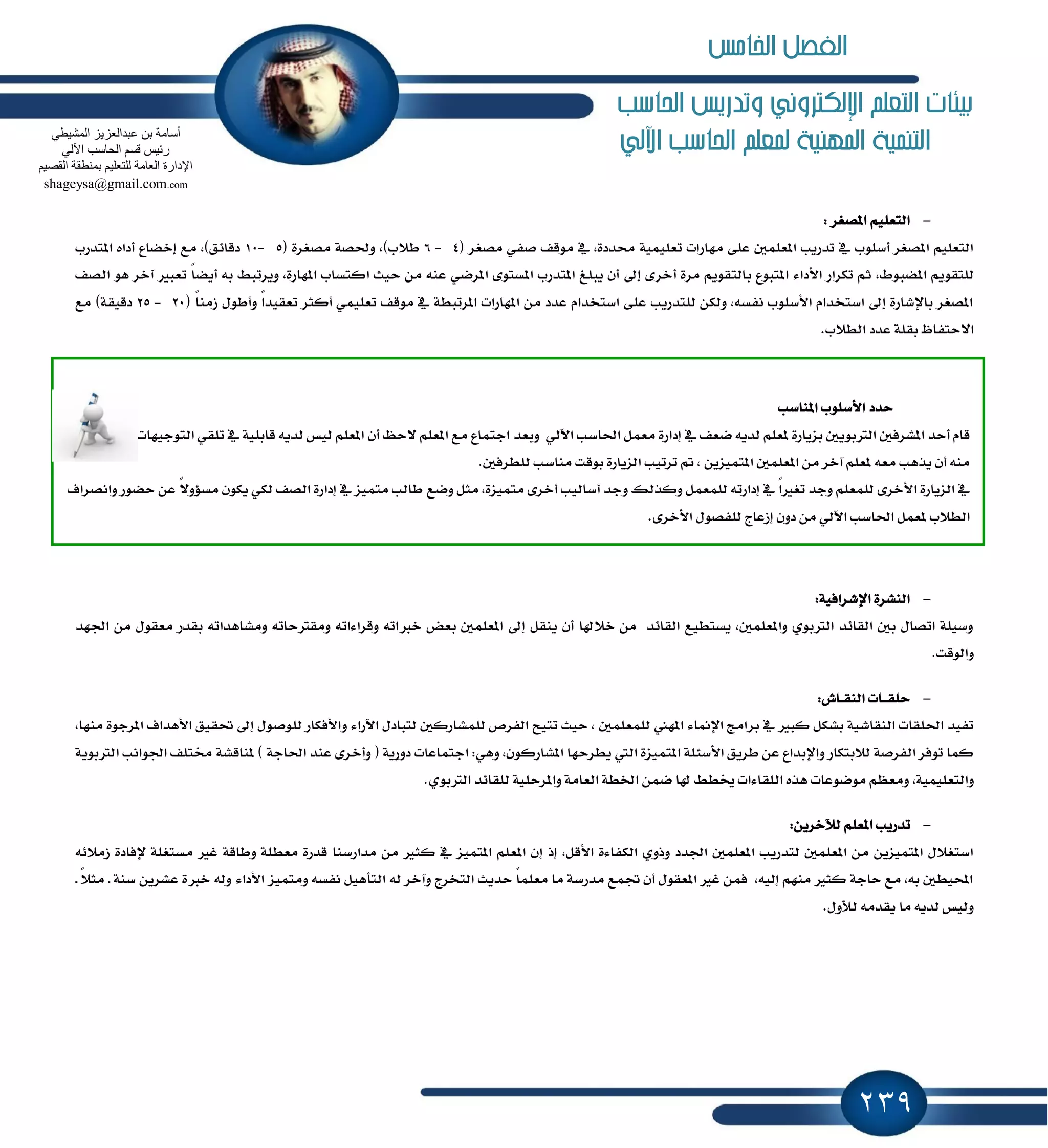 239
‫احلاسب‬ ‫وتدريص‬ ‫اإللهرتوني‬ ‫التعله‬ ‫بيئات‬
‫اآللي‬ ‫احلاسب‬ ‫ملعله‬ ‫املهنية‬ ‫التننية‬
-‫إكػط‬ ًِٝ‫ايتع‬:
,٠‫قسز‬ ١ًُٝٝ‫تع‬ ‫َٗاضات‬ ٢ً‫ع‬ ًٌُ‫إع‬ ‫تسضٜب‬ ٗ ‫أغًٛب‬ ‫إكػط‬ ًِٝ‫ايتع‬( ‫َكػط‬ ٞ‫قؿ‬ ‫َٛقـ‬ ٗ4-6( ٠‫َكػط‬ ١‫ٚؿك‬ ,)‫ط٬ب‬5-10‫إتسضب‬ ٙ‫أزا‬ ‫إخهاع‬ ‫َع‬ ,)‫زقا٥ل‬
ٙٛ‫إهب‬ ِٜٛ‫يًتك‬,‫أخط‬ ٠‫َط‬ ِٜٛ‫بايتك‬ ‫إتبٛع‬ ٤‫ا٭زا‬ ‫تهطاض‬ ِ‫ث‬‫ايكـ‬ ٖٛ ‫آخط‬ ‫تعبرل‬ ً‫ا‬‫أٜه‬ ٘‫ب‬ ٘‫ٜٚطتب‬ ,٠‫إٗاض‬ ‫انتػاب‬ ‫سٝح‬ َٔ ٘ٓ‫ع‬ ٞ‫إطن‬ ٣ٛ‫إػت‬ ‫إتسضب‬ ‫ٜبًؼ‬ ٕ‫أ‬ ٍ‫إ‬ ٣
ٍٛ‫ٚأط‬ ً‫ا‬‫تعكٝس‬ ‫أنجط‬ ًُٞٝ‫تع‬ ‫َٛقـ‬ ٗ ١‫إطتبط‬ ‫إٗاضات‬ َٔ ‫عسز‬ ّ‫اغتدسا‬ ٢ً‫ع‬ ‫يًتسضٜب‬ ٔ‫ٚيه‬ ,٘‫ْؿػ‬ ‫ا٭غًٛب‬ ّ‫اغتدسا‬ ٍ‫إ‬ ٠‫باٱؾاض‬ ‫إكػط‬( ً‫ا‬َٓ‫ظ‬20-25‫َع‬ )١‫زقٝك‬
ٚ‫ا٫ستؿا‬.‫ايط٬ب‬ ‫عسز‬ ١ً‫بك‬
-١ٝ‫اٱؾطاؾ‬ ٠‫ايٓؿط‬:
‫َٚؿاٖسا‬ ٘‫َٚكذلسات‬ ٘‫ٚقطا٤ات‬ ٘‫خدلات‬ ‫بعض‬ ًٌُ‫إع‬ ٍ‫إ‬ ٌ‫ٜٓك‬ ٕ‫أ‬ ‫خ٬شلا‬ َٔ ‫ايكا٥س‬ ‫ٜػتطٝع‬ ,ًٌُ‫ٚإع‬ ٟٛ‫ايذلب‬ ‫ايكا٥س‬ ٌ‫ب‬ ٍ‫اتكا‬ ١ًٝ‫ٚغ‬‫اؾٗس‬ َٔ ٍٛ‫َعك‬ ‫بكسض‬ ٘‫ت‬
.‫ٚايٛقت‬
-‫ـاف‬‫ـ‬‫ك‬ٓ‫اي‬ ‫ـات‬‫ـ‬‫ـ‬‫ك‬ً‫س‬:
‫بط‬ ٗ ‫نبرل‬ ٌ‫بؿه‬ ١ٝ‫ايٓكاؾ‬ ‫اؿًكات‬ ‫تؿٝس‬‫َٓٗا‬ ٠ٛ‫إطد‬ ‫ا٭ٖساف‬ ‫ؼكٝل‬ ٍ‫إ‬ ٍٛ‫يًٛق‬ ‫ٚا٭ؾهاض‬ ٤‫اٯضا‬ ٍ‫يتباز‬ ٌ‫يًُؿاضن‬ ‫ايؿطم‬ ‫تتٝح‬ ‫سٝح‬ , ًٌُ‫يًُع‬ ‫إٗين‬ ٤‫اٱِا‬ ‫اَر‬,
ٕٛ‫إؿاضن‬ ‫ٜططسٗا‬ ‫اييت‬ ٠‫إتُٝع‬ ١ً٦‫ا٭غ‬ ‫ططٜل‬ ٔ‫ع‬ ‫ٚاٱبساع‬ ‫ي٬بتهاض‬ ١‫ايؿطق‬ ‫تٛؾط‬ ‫نُا‬,‫اؾ‬ ‫كتًـ‬ ١‫ٕٓاقؿ‬ ) ١‫اؿاد‬ ‫عٓس‬ ٣‫ٚأخط‬ ( ١ٜ‫زٚض‬ ‫ادتُاعات‬ :ٖٞٚ١ٜٛ‫ايذلب‬ ‫ٛاْب‬
١ًُٝٝ‫ٚايتع‬,.ٟٛ‫ايذلب‬ ‫يًكا٥س‬ ١ًٝ‫ٚإطس‬ ١َ‫ايعا‬ ١‫اـط‬ ُٔ‫ن‬ ‫شلا‬ ٘‫ىط‬ ‫ايًكا٤ات‬ ٙ‫ٖص‬ ‫َٛنٛعات‬ ِٛ‫َٚع‬
-ٜٔ‫يٰخط‬ ًِ‫إع‬ ‫تسضٜب‬:
‫إش‬ ,ٌ‫ا٭ق‬ ٠٤‫ايهؿا‬ ٟٚ‫ٚش‬ ‫اؾسز‬ ًٌُ‫إع‬ ‫يتسضٜب‬ ًٌُ‫إع‬ َٔ ٜٔ‫إتُٝع‬ ٍ٬‫اغتػ‬‫إ‬١‫ٚطاق‬ ١ً‫َعط‬ ٠‫قسض‬ ‫َساضغٓا‬ َٔ ‫نجرل‬ ٗ ‫إتُٝع‬ ًِ‫إع‬ ٕ٘٥٬َ‫ظ‬ ٠‫ٱؾاز‬ ١ً‫َػتػ‬ ‫غرل‬
٤‫ا٭زا‬ ‫َٚتُٝع‬ ٘‫ْؿػ‬ ٌٖٝ‫ايتأ‬ ٘‫ي‬ ‫ٚآخط‬ ‫ايتدطز‬ ‫سسٜح‬ ً‫ا‬ًُ‫َع‬ ‫َا‬ ١‫َسضغ‬ ‫ػُع‬ ٕ‫أ‬ ٍٛ‫إعك‬ ‫غرل‬ ُٔ‫ؾ‬ ,٘ٝ‫إي‬ َِٗٓ ‫نجرل‬ ١‫ساد‬ ‫َع‬ ,٘‫ب‬ ٌ‫احملٝط‬‫ـ‬ ً٬‫َج‬ ‫ـ‬ ١ٓ‫غ‬ ٜٔ‫عؿط‬ ٠‫خدل‬ ٘‫ٚي‬
.ٍٚ‫يٮ‬ َ٘‫ٜكس‬ ‫َا‬ ٜ٘‫يس‬ ‫ٚيٝؼ‬
‫إٓاغب‬ ‫ا٭غًٛب‬ ‫سسز‬
‫ٚبعس‬ ٞ‫اٯي‬ ‫اؿاغب‬ ٌُ‫َع‬ ٠‫إزاض‬ ٗ ‫نعـ‬ ٜ٘‫يس‬ ًِ‫ٕع‬ ٠‫بعٜاض‬ ٌٜٛ‫ايذلب‬ ٌ‫إؿطؾ‬ ‫أسس‬ ّ‫قا‬‫ؾطًب‬ , َ٘ٓ ‫ايتٛدٝٗات‬ ٞ‫تًك‬ ٗ ١ًٝ‫قاب‬ ٜ٘‫يس‬ ‫يٝؼ‬ ًِ‫إع‬ ٕ‫أ‬ ٜ‫٫س‬ ًِ‫إع‬ ‫َع‬ ‫ادتُاع‬
.ٌ‫يًططؾ‬ ‫َٓاغب‬ ‫بٛقت‬ ٠‫ايعٜاض‬ ‫تطتٝب‬ ‫مت‬ , ٜٔ‫إتُٝع‬ ًٌُ‫إع‬ َٔ ‫آخط‬ ًِ‫ٕع‬ ٘‫َع‬ ‫ٜصٖب‬ ٕ‫أ‬ َ٘ٓ
‫ٚنع‬ ٌ‫َج‬ ,٠‫َتُٝع‬ ٣‫أخط‬ ‫أغايٝب‬ ‫ٚدس‬ ‫ٚنصيو‬ ٌُ‫يًُع‬ ٘‫إزاضت‬ ٗ ً‫ا‬‫تػرل‬ ‫ٚدس‬ ًِ‫يًُع‬ ٣‫ا٭خط‬ ٠‫ايعٜاض‬ ٗ‫ٚاْكطاف‬ ‫سهٛض‬ ٔ‫ع‬ ً٫ٚ٪‫َػ‬ ٕٛ‫ٜه‬ ٞ‫يه‬ ‫ايكـ‬ ٠‫إزاض‬ ٗ ‫َتُٝع‬ ‫طايب‬
.٣‫ا٭خط‬ ٍٛ‫يًؿك‬ ‫إظعاز‬ ٕٚ‫ز‬ َٔ ٞ‫اٯي‬ ‫اؿاغب‬ ٌُ‫ٕع‬ ‫ايط٬ب‬
ٟ‫اٌّؾ١ط‬ ‫ػجذاٌؼض٠ض‬ ٓ‫ث‬ ‫أعبِخ‬
ٌٟ٢‫ا‬ ‫اٌؾبعت‬ ُ‫لغ‬ ‫سئ١ظ‬
ُ١‫اٌمق‬ ‫ثّٕطمخ‬ ُ١ٍ‫ٌٍزؼ‬ ‫اٌؼبِخ‬ ‫اإلداسح‬
shageysa@gmail.com.com
‫اخلامص‬ ‫الفصل‬
 