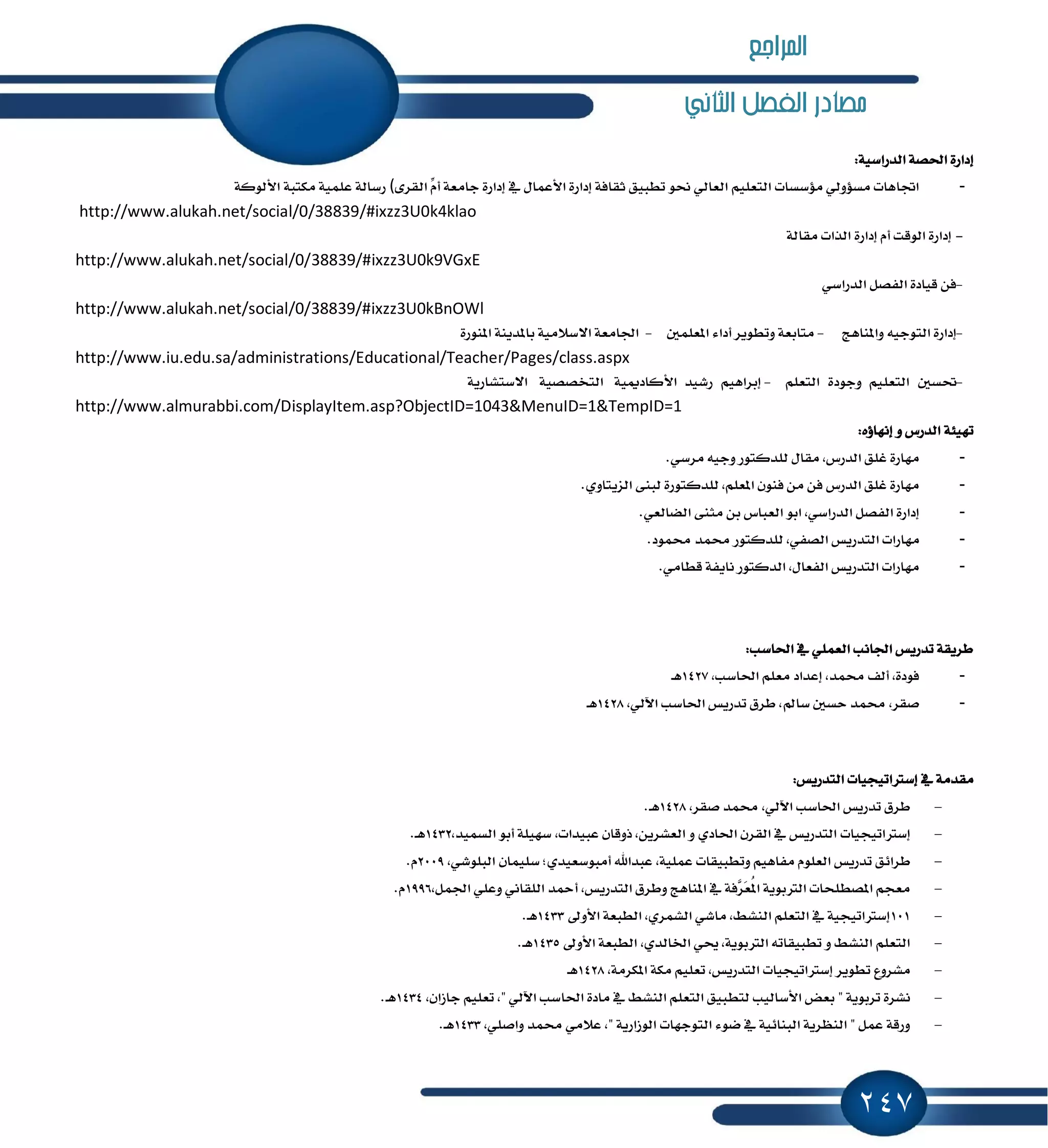 247
‫الثاني‬ ‫الفصل‬ ‫مصادر‬
:١ٝ‫ايسضاغ‬ ١‫اؿك‬ ٠‫إزاض‬
-٣‫ايكط‬ ِّّ‫أ‬ ١‫داَع‬ ٠‫إزاض‬ ٗ ٍ‫ا٭عُا‬ ٠‫إزاض‬ ١‫ثكاؾ‬ ‫تطبٝل‬ ٛ‫م‬ ٞ‫ايعاي‬ ًِٝ‫ايتع‬ ‫َ٪غػات‬ ٞ‫َػ٪ٚي‬ ‫اػاٖات‬(١‫ا٭يٛن‬ ١‫َهتب‬ ١ًُٝ‫ع‬ ١‫ضغاي‬
http://www.alukah.net/social/0/38839/#ixzz3U0k4klao
-١‫َكاي‬ ‫ايصات‬ ٠‫إزاض‬ ّ‫أ‬ ‫ايٛقت‬ ٠‫إزاض‬
http://www.alukah.net/social/0/38839/#ixzz3U0k9VGxE
-ٞ‫ايسضاغ‬ ٌ‫ايؿك‬ ٠‫قٝاز‬ ٔ‫ؾ‬
http://www.alukah.net/social/0/38839/#ixzz3U0kBnOWl
-‫ٚإٓاٖر‬ ٘ٝ‫ايتٛد‬ ٠‫إزاض‬-ًٌُ‫إع‬ ٤‫أزا‬ ‫ٚتطٜٛط‬ ١‫َتابع‬-١ٜٓ‫بإس‬ ١َٝ٬‫ا٫غ‬ ١‫اؾاَع‬٠‫إٓٛض‬
http://www.iu.edu.sa/administrations/Educational/Teacher/Pages/class.aspx
-ٌ‫ؼػ‬ًِٝ‫ايتع‬٠‫ٚدٛز‬ًِ‫ايتع‬-ِٖٝ‫إبطا‬‫ضؾٝس‬١ّٝ‫ا٭ناز‬١ٝ‫ايتدكك‬١ٜ‫ا٫غتؿاض‬
http://www.almurabbi.com/DisplayItem.asp?ObjectID=1043&MenuID=1&TempID=1
:ٙ٩‫إْٗا‬ ٚ ‫ايسضؽ‬ ١٦ٝٗ‫ت‬
-.ٞ‫َطغ‬ ٘ٝ‫ٚد‬ ‫يًسنتٛض‬ ٍ‫َكا‬ ,‫ايسضؽ‬ ‫غًل‬ ٠‫َٗاض‬
-.ٟٚ‫ايعٜتا‬ ٢ٓ‫يب‬ ٠‫يًسنتٛض‬ ,ًِ‫إع‬ ٕٛٓ‫ؾ‬ َٔ ٔ‫ؾ‬ ‫ايسضؽ‬ ‫غًل‬ ٠‫َٗاض‬
-.ٞ‫ايهايع‬ ٢ٓ‫َج‬ ٔ‫ب‬ ‫ايعباؽ‬ ٛ‫اب‬ ,ٞ‫ايسضاغ‬ ٌ‫ايؿك‬ ٠‫إزاض‬
-‫ايتس‬ ‫َٗاضات‬.‫قُٛز‬ ‫قُس‬ ‫يًسنتٛض‬ ,ٞ‫ايكؿ‬ ‫ضٜؼ‬
-.َٞ‫قطا‬ ١‫ْاٜؿ‬ ‫ايسنتٛض‬ ,ٍ‫ايؿعا‬ ‫ايتسضٜؼ‬ ‫َٗاضات‬
:‫اؿاغب‬ ٗ ًُٞ‫ايع‬ ‫اؾاْب‬ ‫تسضٜؼ‬ ١‫ططٜك‬
-,‫اؿاغب‬ ًِ‫َع‬ ‫إعساز‬ ,‫قُس‬ ‫أيـ‬ ,٠‫ؾٛز‬1427‫ٖـ‬
-,ٞ‫اٯي‬ ‫اؿاغب‬ ‫تسضٜؼ‬ ‫ططم‬ ,‫غامل‬ ٌ‫سػ‬ ‫قُس‬ ,‫قكط‬1428‫ٖـ‬
ٗ ١َ‫َكس‬‫إغذلاتٝذٝات‬:‫ايتسضٜؼ‬
-‫اؿاغب‬ ‫تسضٜؼ‬ ‫ططم‬,‫قكط‬ ‫قُس‬ ,ٞ‫اٯي‬1428.‫ـ‬ٖ
-‫إغذلاتٝذٝات‬,‫ايػُٝس‬ ٛ‫أب‬ ١ًٝٗ‫غ‬ ,‫عبٝسات‬ ٕ‫شٚقا‬ ,ٜٔ‫ايعؿط‬ ٚ ٟ‫اؿاز‬ ٕ‫ايكط‬ ٗ ‫ايتسضٜؼ‬1432.‫ـ‬ٖ
-‫ططا٥ل‬‫تسضٜؼ‬ًّٛ‫ايع‬ِٖٝ‫َؿا‬‫ٚتطبٝكات‬١ًُٝ‫ع‬,‫عبساهلل‬;ٟ‫أَبٛغعٝس‬ٕ‫غًُٝا‬ٞ‫ايبًٛؾ‬,2009.ّ
-,‫ايتسضٜؼ‬ ‫ٚططم‬ ‫إٓاٖر‬ ٗ ١‫ٻؾ‬‫ط‬‫ٳ‬‫ع‬ُٕ‫ا‬ ١ٜٛ‫ايذلب‬ ‫إكطًشات‬ ِ‫َعذ‬,ٌُ‫اؾ‬ ًٞ‫ٚع‬ ْٞ‫ايًكا‬ ‫أٓس‬1996.ّ
-101ٍٚ‫ا٭‬ ١‫ايطبع‬ ,ٟ‫ايؿُط‬ ٞ‫َاؾ‬ ,٘‫ايٓؿ‬ ًِ‫ايتع‬ ٗ ١ٝ‫إغذلاتٝذ‬1433.‫ـ‬ٖ
-ٍٚ‫ا٭‬ ١‫ايطبع‬ ,ٟ‫اـايس‬ ٞ‫و‬ ,١ٜٛ‫ايذلب‬ ٘‫تطبٝكات‬ ٚ ٘‫ايٓؿ‬ ًِ‫ايتع‬1435.‫ـ‬ٖ
-‫تطٜٛط‬ ‫َؿطٚع‬‫إغذلاتٝذٝات‬,١َ‫إهط‬ ١‫َه‬ ًِٝ‫تع‬ ,‫ايتسضٜؼ‬1428‫ٖـ‬
-" ١ٜٛ‫تطب‬ ٠‫ْؿط‬‫بعض‬‫يتط‬ ‫ا٭غايٝب‬,ٕ‫داظا‬ ًِٝ‫تع‬ ," ٞ‫اٯي‬ ‫اؿاغب‬ ٠‫َاز‬ ٗ ٘‫ايٓؿ‬ ًِ‫ايتع‬ ‫بٝل‬1434.‫ـ‬ٖ
-,ًٞ‫ٚاق‬ ‫قُس‬ َٞ٬‫ع‬ ," ١ٜ‫ايٛظاض‬ ‫ايتٛدٗات‬ ٤ٛ‫ن‬ ٗ ١ٝ٥‫ايبٓا‬ ١ٜ‫ايٓٛط‬ " ٌُ‫ع‬ ١‫ٚضق‬1433.‫ـ‬ٖ
‫املراجع‬
 