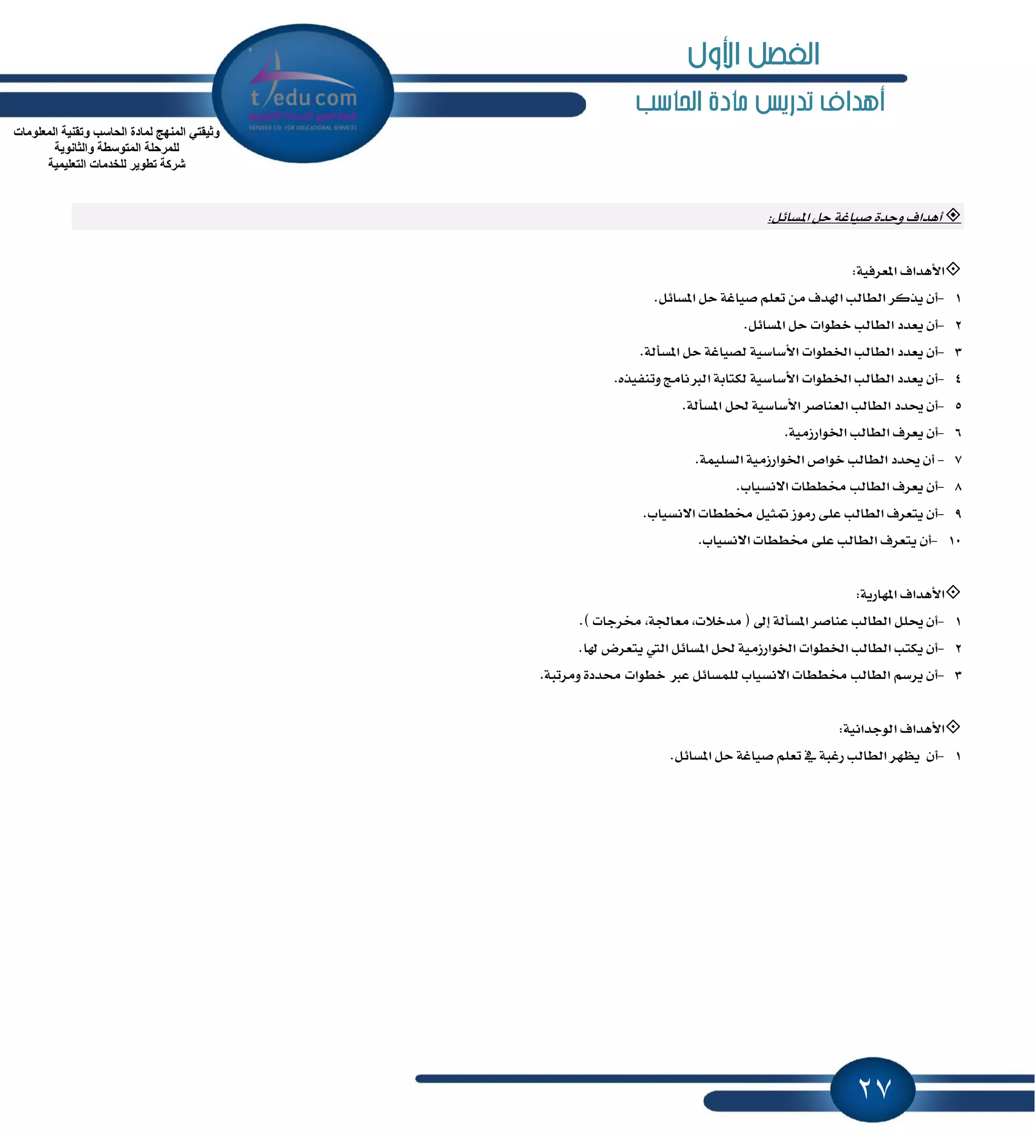 27
‫ماد‬ ‫تدريص‬ ‫أهداف‬‫احلاسب‬ ‫ة‬
‫أٖساف‬٠‫ٚسس‬ٌ٥‫إػا‬ ٌ‫س‬ ١‫قٝاغ‬:
‫ا٭ٖساف‬١ٝ‫إعطؾ‬:
1-.ٌ٥‫إػا‬ ٌ‫س‬ ١‫قٝاغ‬ ًِ‫تع‬ َٔ ‫اشلسف‬ ‫ايطايب‬ ‫ٜصنط‬ ٕ‫أ‬
2-.ٌ٥‫إػا‬ ٌ‫س‬ ‫خطٛات‬ ‫ايطايب‬ ‫ٜعسز‬ ٕ‫أ‬
3-.١‫إػأي‬ ٌ‫س‬ ١‫يكٝاغ‬ ١ٝ‫ا٭غاغ‬ ‫اـطٛات‬ ‫ايطايب‬ ‫ٜعسز‬ ٕ‫أ‬
4-‫ٚتٓؿٝص‬ ‫ايدلْاَر‬ ١‫يهتاب‬ ١ٝ‫ا٭غاغ‬ ‫اـطٛات‬ ‫ايطايب‬ ‫ٜعسز‬ ٕ‫أ‬.ٙ
5-.١‫إػأي‬ ٌ‫ؿ‬ ١ٝ‫ا٭غاغ‬ ‫ايعٓاقط‬ ‫ايطايب‬ ‫وسز‬ ٕ‫أ‬
6-.١َٝ‫اـٛاضظ‬ ‫ايطايب‬ ‫ٜعطف‬ ٕ‫أ‬
7-.١ًُٝ‫ايػ‬ ١َٝ‫اـٛاضظ‬ ‫خٛام‬ ‫ايطايب‬ ‫وسز‬ ٕ‫أ‬
8-.‫ا٫ْػٝاب‬ ‫كططات‬ ‫ايطايب‬ ‫ٜعطف‬ ٕ‫أ‬
9-.‫ا٫ْػٝاب‬ ‫كططات‬ ٌٝ‫ُج‬ ‫ضَٛظ‬ ٢ً‫ع‬ ‫ايطايب‬ ‫ٜتعطف‬ ٕ‫أ‬
10-.‫ا٫ْػٝاب‬ ‫كططات‬ ٢ً‫ع‬ ‫ايطايب‬ ‫ٜتعطف‬ ٕ‫أ‬
‫ا٭ٖساف‬١ٜ‫إٗاض‬:
1-.) ‫كطدات‬ ,١‫َعاؾ‬ ,‫َسخ٬ت‬ ( ٍ‫إ‬ ١‫إػأي‬ ‫عٓاقط‬ ‫ايطايب‬ ًٌ‫و‬ ٕ‫أ‬
2-.‫شلا‬ ‫ٜتعطض‬ ‫اييت‬ ٌ٥‫إػا‬ ٌ‫ؿ‬ ١َٝ‫اـٛاضظ‬ ‫اـطٛات‬ ‫ايطايب‬ ‫ٜهتب‬ ٕ‫أ‬
3-.١‫َٚطتب‬ ٠‫قسز‬ ‫خطٛات‬ ‫عدل‬ ٌ٥‫يًُػا‬ ‫ا٫ْػٝاب‬ ‫كططات‬ ‫ايطايب‬ ِ‫ٜطغ‬ ٕ‫أ‬
‫ا٭ٖساف‬١ْٝ‫ايٛدسا‬:
1-ٝ‫ق‬ ًِ‫تع‬ ٗ ١‫ضغب‬ ‫ايطايب‬ ‫ٜٛٗط‬ ٕ‫أ‬.ٌ٥‫إػا‬ ٌ‫س‬ ١‫اغ‬
‫اٌّعٍِٛاخ‬ ‫ٚذمٕ١ح‬ ‫اٌحاعة‬ ‫ٌّادج‬ ‫إٌّٙج‬ ٟ‫ٚث١مر‬
‫ٚاٌثأٛ٠ح‬ ‫اٌّرٛعطح‬ ‫ٌٍّشحٍح‬
‫اٌرعٍ١ّ١ح‬ ‫ٌٍخذِاخ‬ ‫ذطٛ٠ش‬ ‫ششوح‬
‫األول‬ ‫الفصل‬
 