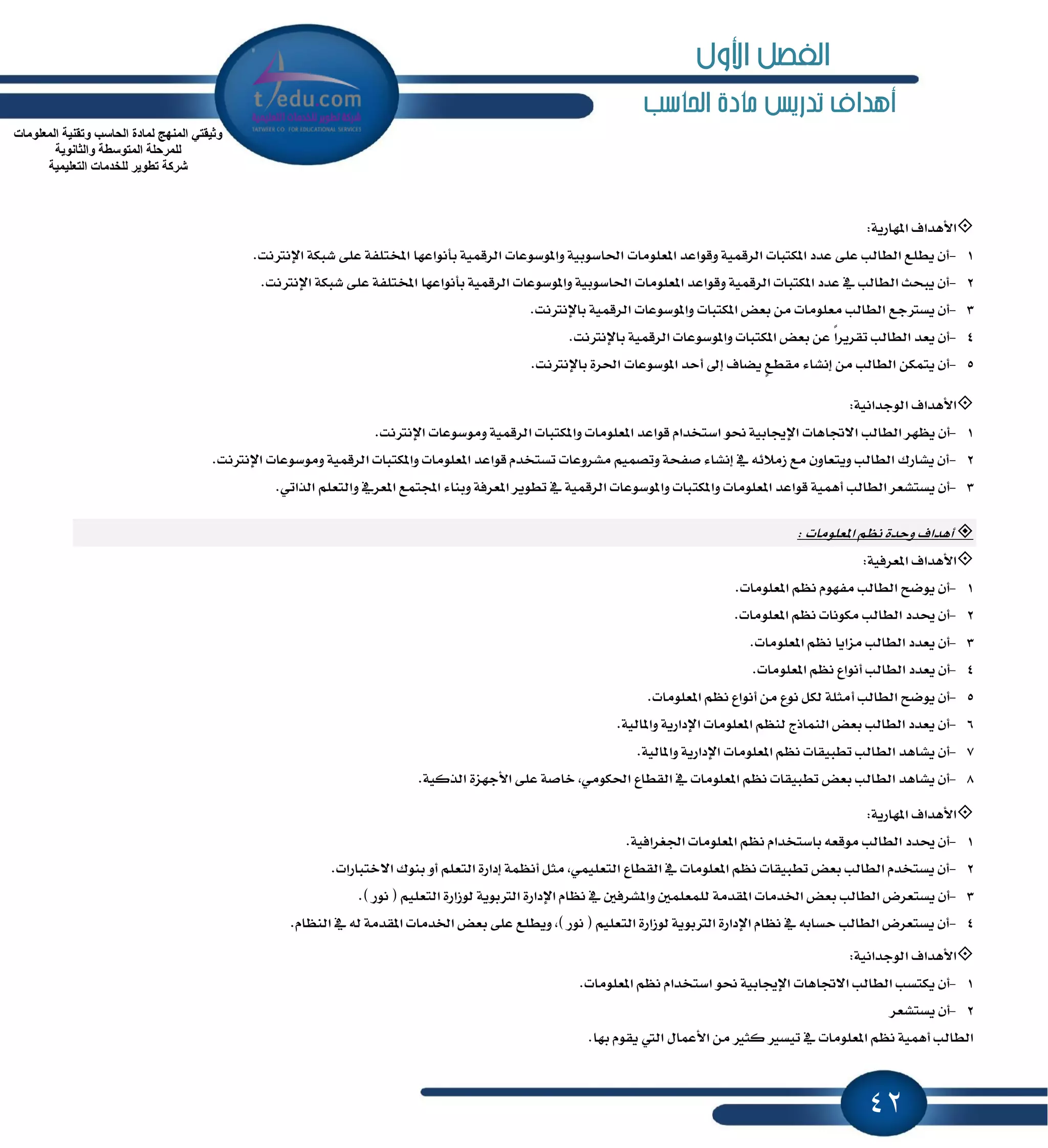 42
‫احلاسب‬ ‫مادة‬ ‫تدريص‬ ‫أهداف‬
‫ا٭ٖساف‬ٕ‫ا‬١ٜ‫ٗاض‬:
1-.‫اٱْذلْت‬ ١‫ؾبه‬ ٢ً‫ع‬ ١‫إدتًؿ‬ ‫بأْٛاعٗا‬ ١ُٝ‫ايطق‬ ‫ٚإٛغٛعات‬ ١ٝ‫اؿاغٛب‬ ‫إعًَٛات‬ ‫ٚقٛاعس‬ ١ُٝ‫ايطق‬ ‫إهتبات‬ ‫عسز‬ ٢ً‫ع‬ ‫ايطايب‬ ‫ٜطًع‬ ٕ‫أ‬
2-.‫اٱْذلْت‬ ١‫ؾبه‬ ٢ً‫ع‬ ١‫إدتًؿ‬ ‫بأْٛاعٗا‬ ١ُٝ‫ايطق‬ ‫ٚإٛغٛعات‬ ١ٝ‫اؿاغٛب‬ ‫إعًَٛات‬ ‫ٚقٛاعس‬ ١ُٝ‫ايطق‬ ‫إهتبات‬ ‫عسز‬ ٗ ‫ايطايب‬ ‫ٜبشح‬ ٕ‫أ‬
3-.‫باٱْذلْت‬ ١ُٝ‫ايطق‬ ‫ٚإٛغٛعات‬ ‫إهتبات‬ ‫بعض‬ َٔ ‫َعًَٛات‬ ‫ايطايب‬ ‫ٜػذلدع‬ ٕ‫أ‬
4-.‫باٱْذلْت‬ ١ُٝ‫ايطق‬ ‫ٚإٛغٛعات‬ ‫إهتبات‬ ‫بعض‬ ٔ‫ع‬ ً‫ا‬‫تكطٜط‬ ‫ايطايب‬ ‫ٜعس‬ ٕ‫أ‬
5-.‫باٱْذلْت‬ ٠‫اؿط‬ ‫إٛغٛعات‬ ‫أسس‬ ٍ‫إ‬ ‫ٜهاف‬ ٍ‫ع‬‫َكط‬ ٤‫إْؿا‬ َٔ ‫ايطايب‬ ٔ‫ٜتُه‬ ٕ‫أ‬
‫ا٭ٖساف‬١ْٝ‫ايٛدسا‬:
1-‫ا‬ ‫ايطايب‬ ‫ٜٛٗط‬ ٕ‫أ‬.‫اٱْذلْت‬ ‫َٚٛغٛعات‬ ١ُٝ‫ايطق‬ ‫ٚإهتبات‬ ‫إعًَٛات‬ ‫قٛاعس‬ ّ‫اغتدسا‬ ٛ‫م‬ ١ٝ‫اٱهاب‬ ‫٫ػاٖات‬
2-.‫اٱْذلْت‬ ‫َٚٛغٛعات‬ ١ُٝ‫ايطق‬ ‫ٚإهتبات‬ ‫إعًَٛات‬ ‫قٛاعس‬ ّ‫تػتدس‬ ‫َؿطٚعات‬ ُِٝ‫ٚتك‬ ١‫قؿش‬ ٤‫إْؿا‬ ٗ ٘٥٬َ‫ظ‬ ‫َع‬ ٕٚ‫ٜٚتعا‬ ‫ايطايب‬ ‫ٜؿاضى‬ ٕ‫أ‬
3-‫ٚإهت‬ ‫إعًَٛات‬ ‫قٛاعس‬ ١ُٖٝ‫أ‬ ‫ايطايب‬ ‫ٜػتؿعط‬ ٕ‫أ‬.ٞ‫ايصات‬ ًِ‫ٚايتع‬ ٗ‫إعط‬ ‫اجملتُع‬ ٤‫ٚبٓا‬ ١‫إعطؾ‬ ‫تطٜٛط‬ ٗ ١ُٝ‫ايطق‬ ‫ٚإٛغٛعات‬ ‫بات‬
‫أٖساف‬‫إعًَٛات‬ ِْٛ ٠‫ٚسس‬:
‫ا٭ٖساف‬١ٝ‫إعطؾ‬:
1-.‫إعًَٛات‬ ِْٛ ّٛٗ‫َؿ‬ ‫ايطايب‬ ‫ٜٛنح‬ ٕ‫أ‬
2-.‫إعًَٛات‬ ِْٛ ‫َهْٛات‬ ‫ايطايب‬ ‫وسز‬ ٕ‫أ‬
3-.‫إعًَٛات‬ ِْٛ ‫َعاٜا‬ ‫ايطايب‬ ‫ٜعسز‬ ٕ‫أ‬
4-‫ايطا‬ ‫ٜعسز‬ ٕ‫أ‬.‫إعًَٛات‬ ِْٛ ‫أْٛاع‬ ‫يب‬
5-.‫إعًَٛات‬ ِْٛ ‫أْٛاع‬ َٔ ‫ْٛع‬ ٌ‫يه‬ ١ً‫أَج‬ ‫ايطايب‬ ‫ٜٛنح‬ ٕ‫أ‬
6-.١ٝ‫ٚإاي‬ ١ٜ‫اٱزاض‬ ‫إعًَٛات‬ ِٛٓ‫ي‬ ‫ايُٓاشز‬ ‫بعض‬ ‫ايطايب‬ ‫ٜعسز‬ ٕ‫أ‬
7-.١ٝ‫ٚإاي‬ ١ٜ‫اٱزاض‬ ‫إعًَٛات‬ ِْٛ ‫تطبٝكات‬ ‫ايطايب‬ ‫ٜؿاٖس‬ ٕ‫أ‬
8-‫ا‬ ‫ايكطاع‬ ٗ ‫إعًَٛات‬ ِْٛ ‫تطبٝكات‬ ‫بعض‬ ‫ايطايب‬ ‫ٜؿاٖس‬ ٕ‫أ‬.١ٝ‫ايصن‬ ٠‫ا٭دٗع‬ ٢ً‫ع‬ ١‫خاق‬ ,َٞٛ‫ؿه‬
‫ا٭ٖساف‬١ٜ‫إٗاض‬:
1-.١ٝ‫اؾػطاؾ‬ ‫إعًَٛات‬ ِْٛ ّ‫باغتدسا‬ ٘‫َٛقع‬ ‫ايطايب‬ ‫وسز‬ ٕ‫أ‬
2-.‫ا٫ختباضات‬ ‫بٓٛى‬ ٚ‫أ‬ ًِ‫ايتع‬ ٠‫إزاض‬ ١ُْٛ‫أ‬ ٌ‫َج‬ ,ًُٞٝ‫ايتع‬ ‫ايكطاع‬ ٗ ‫إعًَٛات‬ ِْٛ ‫تطبٝكات‬ ‫بعض‬ ‫ايطايب‬ ّ‫ٜػتدس‬ ٕ‫أ‬
3-١َ‫إكس‬ ‫اـسَات‬ ‫بعض‬ ‫ايطايب‬ ‫ٜػتعطض‬ ٕ‫أ‬.) ‫ْٛض‬ ( ًِٝ‫ايتع‬ ٠‫يٛظاض‬ ١ٜٛ‫ايذلب‬ ٠‫اٱزاض‬ ّ‫ْٛا‬ ٗ ٌ‫ٚإؿطؾ‬ ًٌُ‫يًُع‬
4-.ّ‫ايٓٛا‬ ٗ ٘‫ي‬ ١َ‫إكس‬ ‫اـسَات‬ ‫بعض‬ ٢ً‫ع‬ ‫ٜٚطًع‬ ,) ‫ْٛض‬ ( ًِٝ‫ايتع‬ ٠‫يٛظاض‬ ١ٜٛ‫ايذلب‬ ٠‫اٱزاض‬ ّ‫ْٛا‬ ٗ ٘‫سػاب‬ ‫ايطايب‬ ‫ٜػتعطض‬ ٕ‫أ‬
‫ا٭ٖساف‬١ْٝ‫ايٛدسا‬:
1-‫اغتدسا‬ ٛ‫م‬ ١ٝ‫اٱهاب‬ ‫ا٫ػاٖات‬ ‫ايطايب‬ ‫ٜهتػب‬ ٕ‫أ‬.‫إعًَٛات‬ ِْٛ ّ
2-‫ٜػتؿعط‬ ٕ‫أ‬
.‫بٗا‬ ّٛ‫ٜك‬ ‫اييت‬ ٍ‫ا٭عُا‬ َٔ ‫نجرل‬ ‫تٝػرل‬ ٗ ‫إعًَٛات‬ ِْٛ ١ُٖٝ‫أ‬ ‫ايطايب‬
‫اٌّعٍِٛاخ‬ ‫ٚذمٕ١ح‬ ‫اٌحاعة‬ ‫ٌّادج‬ ‫إٌّٙج‬ ٟ‫ٚث١مر‬
‫ٚاٌثأٛ٠ح‬ ‫اٌّرٛعطح‬ ‫ٌٍّشحٍح‬
‫اٌرعٍ١ّ١ح‬ ‫ٌٍخذِاخ‬ ‫ذطٛ٠ش‬ ‫ششوح‬
‫األول‬ ‫الفصل‬
 