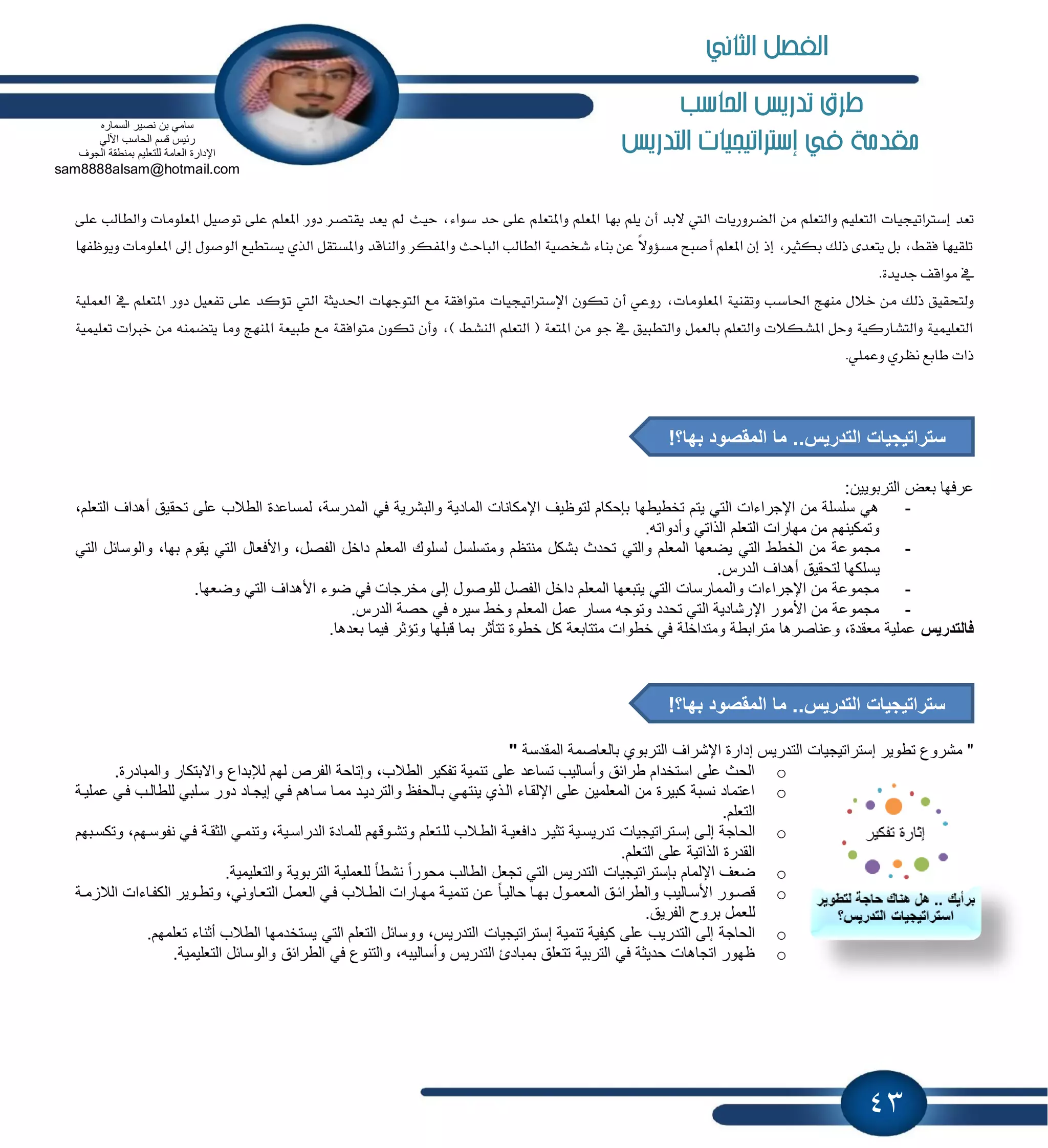 43
‫احلاسب‬ ‫تدريص‬ ‫طرم‬
‫يف‬ ‫مكدمة‬‫إسرتاتيجيات‬‫التدريص‬
‫تعد‬‫إسرتاتيجيات‬‫واملتعل‬ ‫املعله‬ ‫بها‬ ‫يله‬ ‫أن‬ ‫البد‬ ‫اليت‬ ‫الضسوزيات‬ ‫من‬ ‫والتعله‬ ‫التعليه‬‫على‬ ‫والطالب‬ ‫املعلومات‬ ‫توصيل‬ ‫على‬ ‫املعله‬ ‫دوز‬ ‫يقتصس‬ ‫يعد‬ ‫مل‬ ‫حيث‬ ،‫سواء‬ ‫حد‬ ‫على‬ ‫ه‬
‫ال‬ ‫يستطيع‬ ‫الري‬ ‫واملستقل‬ ‫والناقد‬ ‫واملفكس‬ ‫الباحث‬ ‫الطالب‬ ‫شخصية‬ ‫بناء‬ ‫عن‬ ً‫ال‬‫مسؤو‬ ‫أصبح‬ ‫املعله‬ ‫إن‬ ‫إذ‬ ،‫بكثري‬ ‫ذلك‬ ‫يتعدى‬ ‫بل‬ ،‫فقط‬ ‫تلقيها‬‫ويوظفها‬ ‫املعلومات‬ ‫إىل‬ ‫وصول‬
.‫جديدة‬ ‫مواقف‬ ‫يف‬
‫م‬ ‫ذلك‬ ‫ولتحقيق‬‫تكون‬ ‫أن‬ ‫زوعي‬ ،‫املعلومات‬ ‫وتقنية‬ ‫احلاسب‬ ‫منهج‬ ‫خالل‬ ‫ن‬‫اإل‬‫سرتاتيجيات‬‫العنلية‬ ‫يف‬ ‫املتعله‬ ‫دوز‬ ‫تفعيل‬ ‫على‬ ‫تؤكد‬ ‫اليت‬ ‫احلديثة‬ ‫التوجهات‬ ‫مع‬ ‫متوافقة‬
‫امل‬ ‫طبيعة‬ ‫مع‬ ‫متوافقة‬ ‫تكون‬ ‫وأن‬ ،) ‫النشط‬ ‫التعله‬ ( ‫املتعة‬ ‫من‬ ‫جو‬ ‫يف‬ ‫والتطبيق‬ ‫بالعنل‬ ‫والتعله‬ ‫املشكالت‬ ‫وحل‬ ‫والتشازكية‬ ‫التعلينية‬‫تعلينية‬ ‫خربات‬ ‫من‬ ‫يتضننه‬ ‫وما‬ ‫نهج‬
.‫وعنلي‬ ‫نظسي‬ ‫طابع‬ ‫ذات‬
:‫التربوٌٌن‬ ‫بعض‬ ‫عرفها‬
-‫ال‬ ‫أهداف‬ ‫تحقٌق‬ ‫على‬ ‫الطالب‬ ‫لمساعدة‬ ،‫المدرسة‬ ً‫ف‬ ‫والبشرٌة‬ ‫المادٌة‬ ‫اإلمكانات‬ ‫لتوظٌف‬ ‫بإحكام‬ ‫تخطٌطها‬ ‫ٌتم‬ ً‫الت‬ ‫اإلجراءات‬ ‫من‬ ‫سلسلة‬ ً‫ه‬،‫تعلم‬
.‫وأدواته‬ ً‫الذات‬ ‫التعلم‬ ‫مهارات‬ ‫من‬ ‫وتمكٌنهم‬
-‫مجمو‬ً‫الت‬ ‫والوسابل‬ ،‫بها‬ ‫ٌقوم‬ ً‫الت‬ ‫واألفعال‬ ،‫الفصل‬ ‫داخل‬ ‫المعلم‬ ‫لسلوك‬ ‫ومتسلسل‬ ‫منتظم‬ ‫بشكل‬ ‫تحدث‬ ً‫والت‬ ‫المعلم‬ ‫ٌضعها‬ ً‫الت‬ ‫الخطط‬ ‫من‬ ‫عة‬
.‫الدرس‬ ‫أهداف‬ ‫لتحقٌق‬ ‫ٌسلكها‬
-.‫وضعها‬ ً‫الت‬ ‫األهداف‬ ‫ضوء‬ ً‫ف‬ ‫مخرجات‬ ‫إلى‬ ‫للوصول‬ ‫الفصل‬ ‫داخل‬ ‫المعلم‬ ‫ٌتبعها‬ ً‫الت‬ ‫والممارسات‬ ‫اإلجراءات‬ ‫من‬ ‫مجموعة‬
-.‫الدرس‬ ‫حصة‬ ً‫ف‬ ‫سٌره‬ ‫وخط‬ ‫المعلم‬ ‫عمل‬ ‫مسار‬ ‫وتوجه‬ ‫تحدد‬ ً‫الت‬ ‫اإلرشادٌة‬ ‫األمور‬ ‫من‬ ‫مجموعة‬
‫فالتدرٌس‬.‫بعدها‬ ‫فٌما‬ ‫وتإثر‬ ‫قبلها‬ ‫بما‬ ‫تتؤثر‬ ‫خطوة‬ ‫كل‬ ‫متتابعة‬ ‫خطوات‬ ً‫ف‬ ‫ومتداخلة‬ ‫مترابطة‬ ‫وعناصرها‬ ،‫معقدة‬ ‫عملٌة‬
‫تطوٌر‬ ‫مشروع‬ "‫إستراتٌجٌات‬‫بالع‬ ‫التربوي‬ ‫اإلشراف‬ ‫إدارة‬ ‫التدرٌس‬‫المقدسة‬ ‫اصمة‬"
o.‫والمبادرة‬ ‫واالبتكار‬ ‫لإلبداع‬ ‫لهم‬ ‫الفرص‬ ‫وإتاحة‬ ،‫الطالب‬ ‫تفكٌر‬ ‫تنمٌة‬ ‫على‬ ‫تساعد‬ ‫وأسالٌب‬ ‫طرابق‬ ‫استخدام‬ ‫على‬ ‫الحث‬
o‫عملٌاة‬ ً‫فا‬ ‫للطالاب‬ ً‫سالب‬ ‫دور‬ ‫إٌجااد‬ ً‫فا‬ ‫سااهم‬ ‫مماا‬ ‫والتردٌاد‬ ‫باالحفظ‬ ً‫ٌنتها‬ ‫الاذي‬ ‫اإللقااء‬ ‫على‬ ‫المعلمٌن‬ ‫من‬ ‫كبٌرة‬ ‫نسبة‬ ‫اعتماد‬
.‫التعلم‬
o‫إلاى‬ ‫الحاجة‬‫إسا‬‫تراتٌجٌات‬‫وتكسابهم‬ ،‫نفوساهم‬ ً‫فا‬ ‫الثقاة‬ ً‫وتنما‬ ،‫الدراساٌة‬ ‫للماادة‬ ‫وتشاوقهم‬ ‫للاتعلم‬ ‫الطاالب‬ ‫دافعٌاة‬ ‫تثٌار‬ ‫تدرٌساٌة‬
.‫التعلم‬ ‫على‬ ‫الذاتٌة‬ ‫القدرة‬
o‫اإللمام‬ ‫ضعف‬‫ب‬‫إستراتٌجٌات‬.‫والتعلٌمٌة‬ ‫التربوٌة‬ ‫للعملٌة‬ ً‫ا‬‫نشط‬ ً‫ا‬‫محور‬ ‫الطالب‬ ‫تجعل‬ ً‫الت‬ ‫التدرٌس‬
o‫حا‬ ‫اا‬‫ا‬‫به‬ ‫المعماول‬ ‫اق‬‫ا‬‫والطراب‬ ‫األساالٌب‬ ‫قصاور‬‫اة‬‫ا‬‫م‬ ‫الال‬ ‫الكفااءات‬ ‫اوٌر‬‫ا‬‫وتط‬ ،ً‫التعااون‬ ‫ال‬‫ا‬‫العم‬ ً‫فا‬ ‫االب‬‫ا‬‫الط‬ ‫مهاارات‬ ‫تنمٌاة‬ ‫ان‬‫ا‬‫ع‬ ً‫ا‬‫لٌا‬
.‫الفرٌق‬ ‫بروح‬ ‫للعمل‬
o‫تنمٌة‬ ‫كٌفٌة‬ ‫على‬ ‫التدرٌب‬ ‫إلى‬ ‫الحاجة‬‫إستراتٌجٌات‬.‫تعلمهم‬ ‫أثناء‬ ‫الطالب‬ ‫ٌستخدمها‬ ً‫الت‬ ‫التعلم‬ ‫ووسابل‬ ،‫التدرٌس‬
o،‫وأسالٌبه‬ ‫التدرٌس‬ ‫بمبادئ‬ ‫تتعلق‬ ‫التربٌة‬ ً‫ف‬ ‫حدٌثة‬ ‫اتجاهات‬ ‫ظهور‬.‫التعلٌمٌة‬ ‫والوسابل‬ ‫الطرابق‬ ً‫ف‬ ‫والتنوع‬
‫السماره‬ ‫نصٌر‬ ‫بن‬ ً‫سام‬
ً‫اآلل‬ ‫الحاسب‬ ‫قسم‬ ‫ربٌس‬
‫الجوف‬ ‫بمنطقة‬ ‫للتعلٌم‬ ‫العامة‬ ‫اإلدارة‬
sam8888alsam@hotmail.com
‫الثاني‬ ‫الفصل‬
!‫بها؟‬ ‫المقصود‬ ‫ما‬ ..‫التدرٌس‬ ‫ستراتٌجٌات‬
!‫بها؟‬ ‫المقصود‬ ‫ما‬ ..‫التدرٌس‬ ‫ستراتٌجٌات‬
 