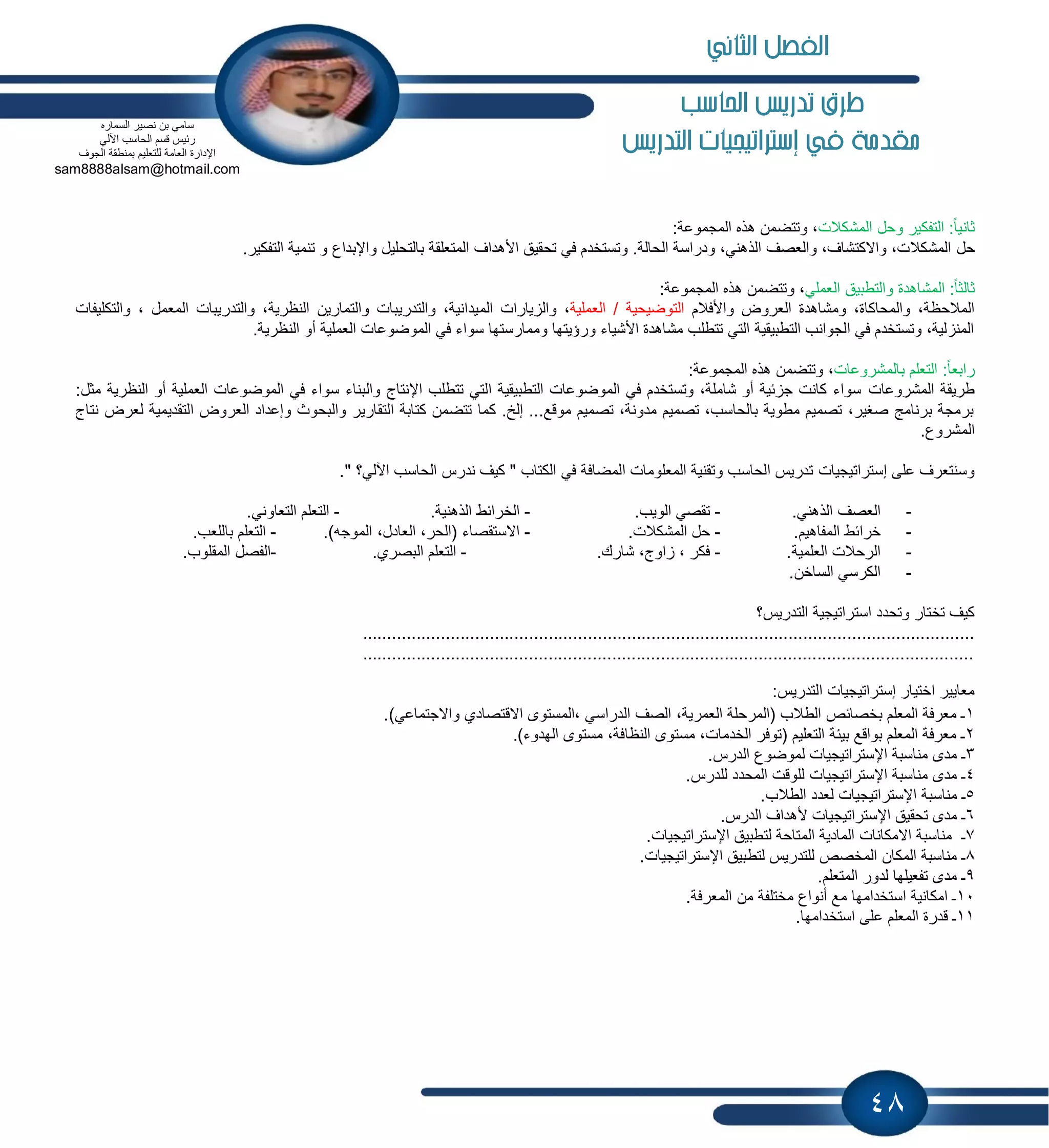 48
‫احلاسب‬ ‫تدريص‬ ‫طرم‬
‫يف‬ ‫مكدمة‬‫إسرتاتيجيات‬‫التدريص‬
‫المشكالت‬ ‫وحل‬ ‫التفكٌر‬ :ً‫ا‬ٌ‫ثان‬:‫المجموعة‬ ‫هذه‬ ‫وتتضمن‬ ،
‫حل‬.‫التفكٌر‬ ‫تنمٌة‬ ‫و‬ ‫واإلبداع‬ ‫بالتحلٌل‬ ‫المتعلقة‬ ‫األهداف‬ ‫تحقٌق‬ ً‫ف‬ ‫وتستخدم‬ .‫الحالة‬ ‫ودراسة‬ ،ً‫الذهن‬ ‫والعصف‬ ،‫واالكتشاف‬ ،‫المشكالت‬
ً‫العمل‬ ‫والتطبٌق‬ ‫المشاهدة‬ :ً‫ا‬‫ثالث‬:‫المجموعة‬ ‫هذه‬ ‫وتتضمن‬ ،
‫واألفالم‬ ‫العروض‬ ‫ومشاهدة‬ ،‫والمحاكاة‬ ،‫المالحظة‬‫العملٌة‬ / ‫التوضٌحٌة‬‫الم‬ ‫ٌارات‬ ‫وال‬ ،‫والتكلٌفات‬ ، ‫المعمل‬ ‫والتدرٌبات‬ ،‫النظرٌة‬ ‫والتمارٌن‬ ‫والتدرٌبات‬ ،‫ٌدانٌة‬
.‫النظرٌة‬ ‫أو‬ ‫العملٌة‬ ‫الموضوعات‬ ً‫ف‬ ‫سواء‬ ‫وممارستها‬ ‫ورإٌتها‬ ‫األشٌاء‬ ‫مشاهدة‬ ‫تتطلب‬ ً‫الت‬ ‫التطبٌقٌة‬ ‫الجوانب‬ ً‫ف‬ ‫وتستخدم‬ ،‫لٌة‬ ‫المن‬
‫بالمشروعات‬ ‫التعلم‬ :ً‫ا‬‫رابع‬:‫المجموعة‬ ‫هذه‬ ‫وتتضمن‬ ،
‫المشروعات‬ ‫طرٌقة‬:‫مثل‬ ‫النظرٌة‬ ‫أو‬ ‫العملٌة‬ ‫الموضوعات‬ ً‫ف‬ ‫سواء‬ ‫والبناء‬ ‫اإلنتاج‬ ‫تتطلب‬ ً‫الت‬ ‫التطبٌقٌة‬ ‫الموضوعات‬ ً‫ف‬ ‫وتستخدم‬ ،‫شاملة‬ ‫أو‬ ‫بٌة‬ ‫ج‬ ‫كانت‬ ‫سواء‬
ٌ‫التقد‬ ‫العروض‬ ‫وإعداد‬ ‫والبحوث‬ ‫التقارٌر‬ ‫كتابة‬ ‫تتضمن‬ ‫كما‬ .‫إلخ‬ ...‫موقع‬ ‫تصمٌم‬ ،‫مدونة‬ ‫تصمٌم‬ ،‫بالحاسب‬ ‫مطوٌة‬ ‫تصمٌم‬ ،‫صغٌر‬ ‫برنامج‬ ‫برمجة‬‫ل‬ ‫مٌة‬‫نتاج‬ ‫عرض‬
.‫المشروع‬
‫على‬ ‫وسنتعرف‬‫إستراتٌجٌات‬." ‫اآللً؟‬ ‫الحاسب‬ ‫ندرس‬ ‫كٌف‬ " ‫الكتاب‬ ً‫ف‬ ‫المضافة‬ ‫المعلومات‬ ‫وتقنٌة‬ ‫الحاسب‬ ‫تدرٌس‬
-.ً‫الذهن‬ ‫العصف‬-.‫الوٌب‬ ً‫تقص‬-.‫الذهنٌة‬ ‫الخرابط‬-.ً‫التعاون‬ ‫التعلم‬
-.‫المفاهٌم‬ ‫خرابط‬-.‫المشكالت‬ ‫حل‬-‫الم‬ ،‫العادل‬ ،‫(الحر‬ ‫االستقصاء‬)‫وجه‬.-.‫باللعب‬ ‫التعلم‬
-.‫العلمٌة‬ ‫الرحالت‬-.‫شارك‬ ،‫اوج‬ ، ‫فكر‬-.‫البصري‬ ‫التعلم‬-.‫المقلوب‬ ‫الفصل‬
-.‫الساخن‬ ً‫الكرس‬
‫وتحدد‬ ‫تختار‬ ‫كٌف‬‫استراتٌجٌة‬‫التدرٌس؟‬
.............................................................................................................................
.............................................................................................................................
‫اختٌار‬ ‫معاٌٌر‬‫إستراتٌجٌات‬:‫التدرٌس‬
1‫اال‬ ‫،المستوى‬ ً‫الدراس‬ ‫الصف‬ ،‫العمرٌة‬ ‫(المرحلة‬ ‫الطالب‬ ‫بخصابص‬ ‫المعلم‬ ‫معرفة‬ ‫ـ‬.)ً‫واالجتماع‬ ‫قتصادي‬
2.)‫الهدوء‬ ‫مستوى‬ ،‫النظافة‬ ‫مستوى‬ ،‫الخدمات‬ ‫(توفر‬ ‫التعلٌم‬ ‫بٌبة‬ ‫بواقع‬ ‫المعلم‬ ‫معرفة‬ ‫ـ‬
3‫مناسبة‬ ‫مدى‬ ‫ـ‬‫اإل‬‫ستراتٌجٌات‬.‫الدرس‬ ‫لموضوع‬
4‫مناسبة‬ ‫مدى‬ ‫ـ‬‫اإل‬‫ستراتٌجٌات‬.‫للدرس‬ ‫المحدد‬ ‫للوقت‬
5‫مناسبة‬ ‫ـ‬‫اإل‬‫ستراتٌجٌات‬.‫الطالب‬ ‫لعدد‬
6‫تحقٌق‬ ‫مدى‬ ‫ـ‬‫اإل‬‫ستراتٌجٌات‬‫أل‬.‫الدرس‬ ‫هداف‬
7‫لتطبٌق‬ ‫المتاحة‬ ‫المادٌة‬ ‫االمكانات‬ ‫مناسبة‬ ‫ـ‬‫اإل‬‫ستراتٌجٌات‬.
8‫لتطبٌق‬ ‫للتدرٌس‬ ‫المخصص‬ ‫المكان‬ ‫مناسبة‬ ‫ـ‬‫اإل‬‫ستراتٌجٌات‬.
9.‫المتعلم‬ ‫لدور‬ ‫تفعٌلها‬ ‫مدى‬ ‫ـ‬
10.‫المعرفة‬ ‫من‬ ‫مختلفة‬ ‫أنواع‬ ‫مع‬ ‫استخدامها‬ ‫امكانٌة‬ ‫ـ‬
11.‫استخدامها‬ ‫على‬ ‫المعلم‬ ‫قدرة‬ ‫ـ‬
‫السماره‬ ‫نصٌر‬ ‫بن‬ ً‫سام‬
ً‫اآلل‬ ‫الحاسب‬ ‫قسم‬ ‫ربٌس‬
‫الجوف‬ ‫بمنطقة‬ ‫للتعلٌم‬ ‫العامة‬ ‫اإلدارة‬
sam8888alsam@hotmail.com
‫الثاني‬ ‫الفصل‬
 