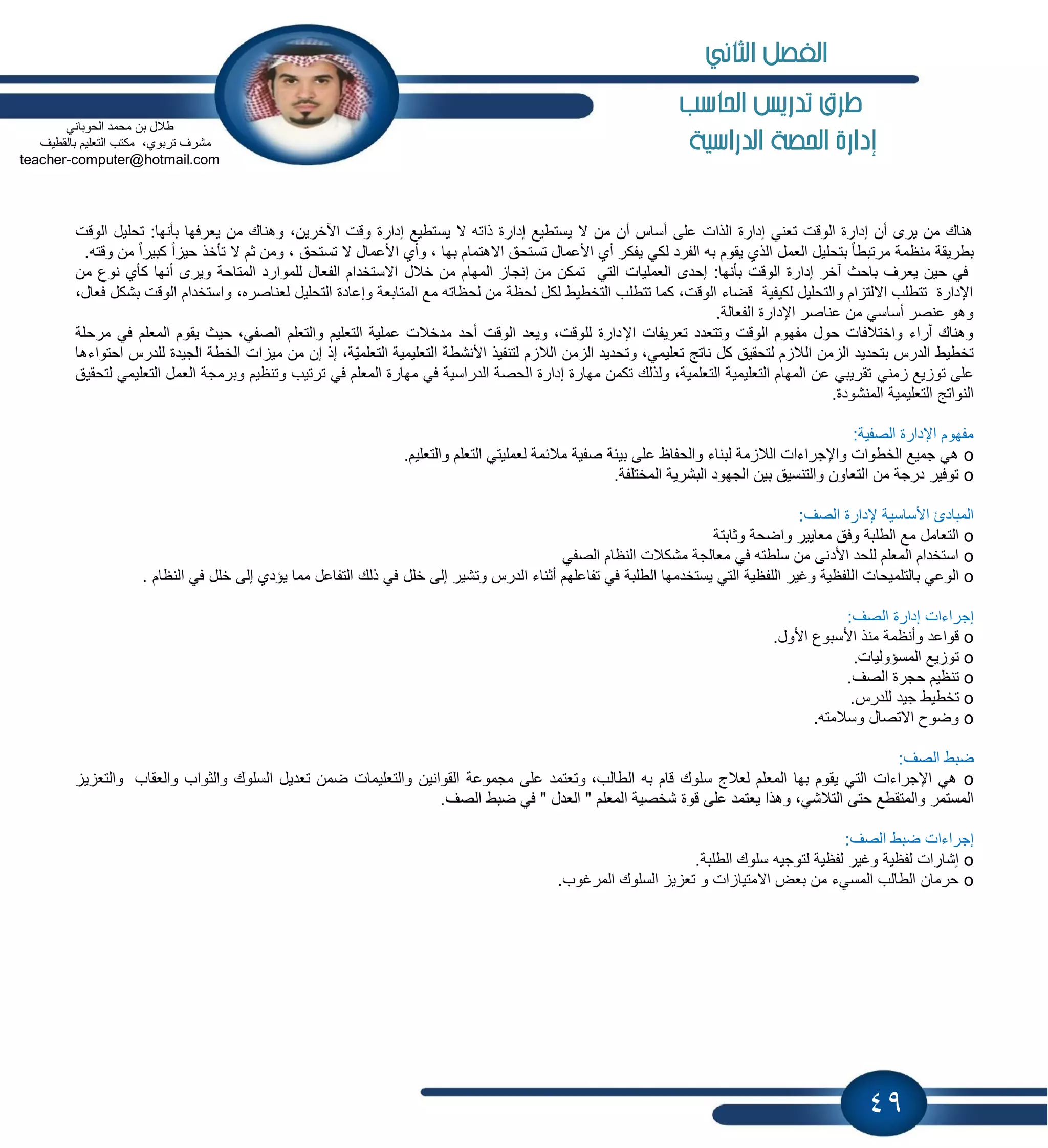 49
‫احلاسب‬ ‫تدريص‬ ‫طرم‬
‫الدراسية‬ ‫احلصة‬ ‫إدارة‬
‫ٌعرفها‬ ‫من‬ ‫وهناك‬ ،‫اآلخرٌن‬ ‫وقت‬ ‫إدارة‬ ‫ٌستطٌع‬ ‫ال‬ ‫ذاته‬ ‫إدارة‬ ‫ٌستطٌع‬ ‫ال‬ ‫من‬ ‫أن‬ ‫أساس‬ ‫على‬ ‫الذات‬ ‫إدارة‬ ً‫تعن‬ ‫الوقت‬ ‫إدارة‬ ‫أن‬ ‫ٌرى‬ ‫من‬ ‫هناك‬‫الوقت‬ ‫تحلٌل‬ :‫بؤنها‬
‫ا‬ ‫العمل‬ ‫بتحلٌل‬ ً‫ا‬‫مرتبط‬ ‫منظمة‬ ‫بطرٌقة‬.‫وقته‬ ‫من‬ ً‫ا‬‫كبٌر‬ ً‫ا‬ ٌ‫ح‬ ‫تؤخذ‬ ‫ال‬ ‫ثم‬ ‫ومن‬ ، ‫تستحق‬ ‫ال‬ ‫األعمال‬ ‫وأي‬ ، ‫بها‬ ‫االهتمام‬ ‫تستحق‬ ‫األعمال‬ ‫أي‬ ‫ٌفكر‬ ً‫لك‬ ‫الفرد‬ ‫به‬ ‫ٌقوم‬ ‫لذي‬
‫وٌر‬ ‫المتاحة‬ ‫للموارد‬ ‫الفعال‬ ‫االستخدام‬ ‫خالل‬ ‫من‬ ‫المهام‬ ‫إنجا‬ ‫من‬ ‫تمكن‬ ً‫الت‬ ‫العملٌات‬ ‫إحدى‬ :‫بؤنها‬ ‫الوقت‬ ‫إدارة‬ ‫آخر‬ ‫باحث‬ ‫ٌعرف‬ ‫حٌن‬ ً‫ف‬‫كؤي‬ ‫أنها‬ ‫ى‬‫من‬ ‫نوع‬
،‫لعناصره‬ ‫التحلٌل‬ ‫وإعادة‬ ‫المتابعة‬ ‫مع‬ ‫لحظاته‬ ‫من‬ ‫لحظة‬ ‫لكل‬ ‫التخطٌط‬ ‫تتطلب‬ ‫كما‬ ،‫الوقت‬ ‫قضاء‬ ‫لكٌفٌة‬ ‫والتحلٌل‬ ‫ام‬ ‫االلت‬ ‫تتطلب‬ ‫اإلدارة‬،‫فعال‬ ‫بشكل‬ ‫الوقت‬ ‫واستخدام‬
.‫الفعالة‬ ‫اإلدارة‬ ‫عناصر‬ ‫من‬ ً‫أساس‬ ‫عنصر‬ ‫وهو‬
‫اإل‬ ‫تعرٌفات‬ ‫وتتعدد‬ ‫الوقت‬ ‫مفهوم‬ ‫حول‬ ‫واختالفات‬ ‫آراء‬ ‫وهناك‬‫مرحلة‬ ً‫ف‬ ‫المعلم‬ ‫ٌقوم‬ ‫حٌث‬ ،ً‫الصف‬ ‫والتعلم‬ ‫التعلٌم‬ ‫عملٌة‬ ‫مدخالت‬ ‫أحد‬ ‫الوقت‬ ‫وٌعد‬ ،‫للوقت‬ ‫دارة‬
‫ات‬ ٌ‫م‬ ‫من‬ ‫إن‬ ‫إذ‬ ،‫ّة‬ٌ‫التعلم‬ ‫التعلٌمٌة‬ ‫األنشطة‬ ‫لتنفٌذ‬ ‫م‬ ‫الال‬ ‫من‬ ‫ال‬ ‫وتحدٌد‬ ،ً‫تعلٌم‬ ‫ناتج‬ ‫كل‬ ‫لتحقٌق‬ ‫م‬ ‫الال‬ ‫من‬ ‫ال‬ ‫بتحدٌد‬ ‫الدرس‬ ‫تخطٌط‬‫احتواءها‬ ‫للدرس‬ ‫الجٌدة‬ ‫الخطة‬
ً‫من‬ ‫ٌع‬ ‫تو‬ ‫على‬‫التعل‬ ‫العمل‬ ‫وبرمجة‬ ‫وتنظٌم‬ ‫ترتٌب‬ ً‫ف‬ ‫المعلم‬ ‫مهارة‬ ً‫ف‬ ‫الدراسٌة‬ ‫الحصة‬ ‫إدارة‬ ‫مهارة‬ ‫تكمن‬ ‫ولذلك‬ ،‫التعلمٌة‬ ‫التعلٌمٌة‬ ‫المهام‬ ‫عن‬ ً‫تقرٌب‬‫لتحقٌق‬ ً‫ٌم‬
.‫المنشودة‬ ‫التعلٌمٌة‬ ‫النواتج‬
:‫الصفٌة‬ ‫اإلدارة‬ ‫مفهوم‬
o‫مال‬ ‫صفٌة‬ ‫بٌبة‬ ‫على‬ ‫والحفاظ‬ ‫لبناء‬ ‫مة‬ ‫الال‬ ‫واإلجراءات‬ ‫الخطوات‬ ‫جمٌع‬ ً‫ه‬.‫والتعلٌم‬ ‫التعلم‬ ً‫لعملٌت‬ ‫بمة‬
o.‫المختلفة‬ ‫البشرٌة‬ ‫الجهود‬ ‫بٌن‬ ‫والتنسٌق‬ ‫التعاون‬ ‫من‬ ‫درجة‬ ‫توفٌر‬
‫األساسٌة‬ ‫المبادئ‬:‫الصف‬ ‫إلدارة‬
o‫وثابتة‬ ‫واضحة‬ ‫معاٌٌر‬ ‫وفق‬ ‫الطلبة‬ ‫مع‬ ‫التعامل‬
oً‫الصف‬ ‫النظام‬ ‫مشكالت‬ ‫معالجة‬ ً‫ف‬ ‫سلطته‬ ‫من‬ ‫األدنى‬ ‫للحد‬ ‫المعلم‬ ‫استخدام‬
o‫ال‬ ‫بالتلمٌحات‬ ً‫الوع‬. ‫النظام‬ ً‫ف‬ ‫خلل‬ ‫إلى‬ ‫ٌإدي‬ ‫مما‬ ‫التفاعل‬ ‫ذلك‬ ً‫ف‬ ‫خلل‬ ‫إلى‬ ‫وتشٌر‬ ‫الدرس‬ ‫أثناء‬ ‫تفاعلهم‬ ً‫ف‬ ‫الطلبة‬ ‫ٌستخدمها‬ ً‫الت‬ ‫اللفظٌة‬ ‫وغٌر‬ ‫لفظٌة‬
‫إجراءات‬:‫الصف‬ ‫إدارة‬
o.‫األول‬ ‫األسبوع‬ ‫منذ‬ ‫وأنظمة‬ ‫قواعد‬
o.‫المسإولٌات‬ ‫ٌع‬ ‫تو‬
o.‫الصف‬ ‫حجرة‬ ‫تنظٌم‬
o.‫للدرس‬ ‫جٌد‬ ‫تخطٌط‬
o‫وسالمته‬ ‫االتصال‬ ‫وضوح‬.
‫ضبط‬:‫الصف‬
o،‫الطالب‬ ‫به‬ ‫قام‬ ‫سلوك‬ ‫لعالج‬ ‫المعلم‬ ‫بها‬ ‫ٌقوم‬ ً‫الت‬ ‫اإلجراءات‬ ً‫ه‬‫والعقاب‬ ‫والثواب‬ ‫السلوك‬ ‫تعدٌل‬ ‫ضمن‬ ‫والتعلٌمات‬ ‫القوانٌن‬ ‫مجموعة‬ ‫على‬ ‫وتعتمد‬ٌ ‫والتع‬
‫وهذا‬ ،ً‫التالش‬ ‫حتى‬ ‫والمتقطع‬ ‫المستمر‬.‫الصف‬ ‫ضبط‬ ً‫ف‬ " ‫العدل‬ " ‫المعلم‬ ‫شخصٌة‬ ‫قوة‬ ‫على‬ ‫ٌعتمد‬
‫ا‬ ‫ضبط‬ ‫إجراءات‬:‫لصف‬
o.‫الطلبة‬ ‫سلوك‬ ‫لتوجٌه‬ ‫لفظٌة‬ ‫وغٌر‬ ‫لفظٌة‬ ‫إشارات‬
o.‫المرغوب‬ ‫السلوك‬ ٌ ‫تع‬ ‫و‬ ‫ات‬ ‫االمتٌا‬ ‫بعض‬ ‫من‬ ‫المسًء‬ ‫الطالب‬ ‫حرمان‬
ً‫الحوبان‬ ‫محمد‬ ‫بن‬ ‫طالل‬
‫ترب‬ ‫مشرف‬‫بالقطٌف‬ ‫التعلٌم‬ ‫مكتب‬ ،‫وي‬
computer@hotmail.com-teacher
‫الثاني‬ ‫الفصل‬
 