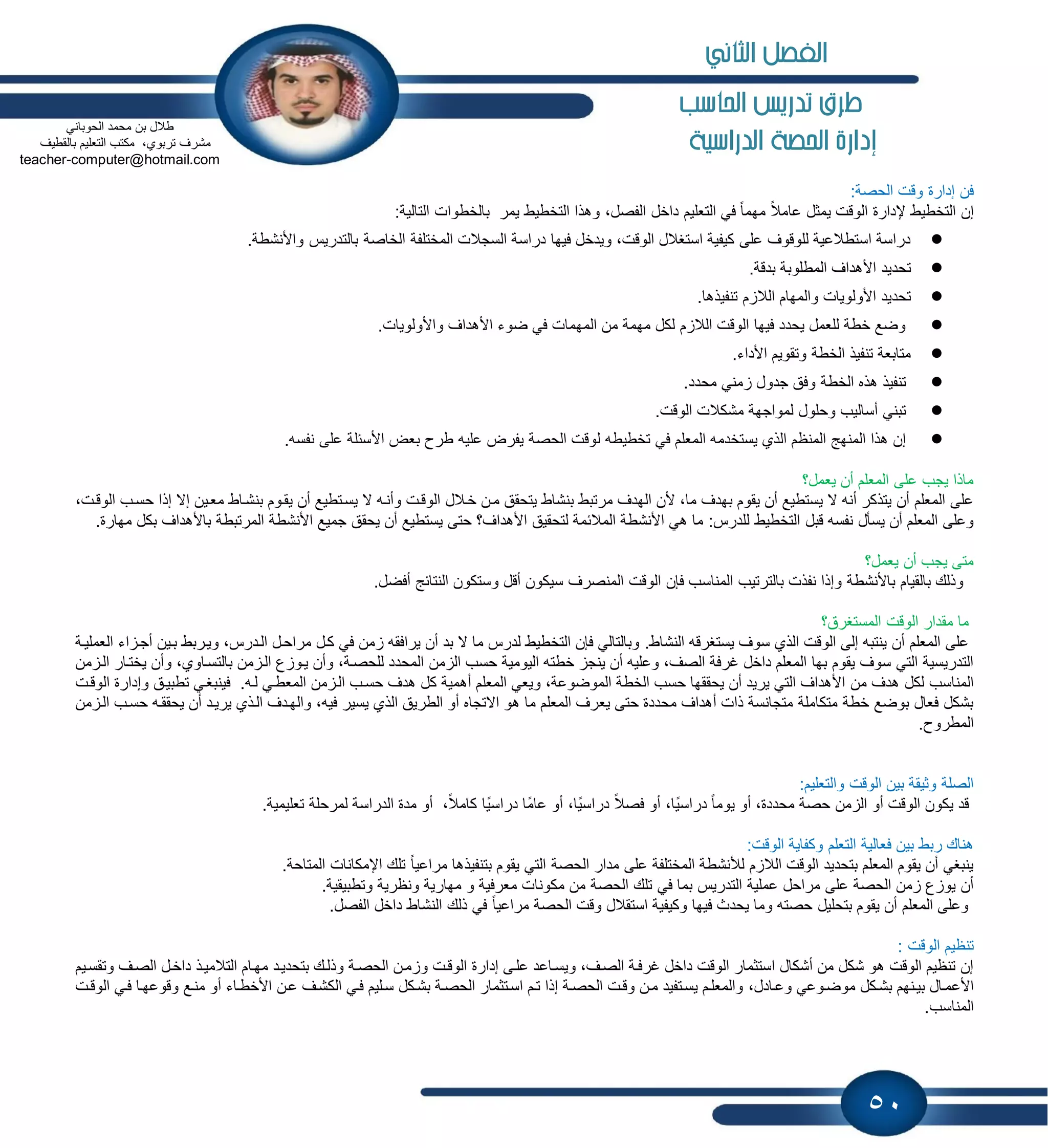 50
‫احلاسب‬ ‫تدريص‬ ‫طرم‬
‫الدراسية‬ ‫احلصة‬ ‫إدارة‬
:‫الحصة‬ ‫وقت‬ ‫إدارة‬ ‫فن‬
ً‫عامال‬ ‫ٌمثل‬ ‫الوقت‬ ‫إلدارة‬ ‫التخطٌط‬ ‫إن‬‫ٌمر‬ ‫التخطٌط‬ ‫وهذا‬ ،‫الفصل‬ ‫داخل‬ ‫التعلٌم‬ ً‫ف‬ ً‫ا‬‫مهم‬‫بالخطوات‬:‫التالٌة‬
‫المختلفة‬ ‫السجالت‬ ‫دراسة‬ ‫فٌها‬ ‫وٌدخل‬ ،‫الوقت‬ ‫استغالل‬ ‫كٌفٌة‬ ‫على‬ ‫للوقوف‬ ‫استطالعٌة‬ ‫دراسة‬.‫واألنشطة‬ ‫بالتدرٌس‬ ‫الخاصة‬
.‫بدقة‬ ‫المطلوبة‬ ‫األهداف‬ ‫تحدٌد‬
.‫تنفٌذها‬ ‫م‬ ‫الال‬ ‫والمهام‬ ‫األولوٌات‬ ‫تحدٌد‬
.‫واألولوٌات‬ ‫األهداف‬ ‫ضوء‬ ً‫ف‬ ‫المهمات‬ ‫من‬ ‫مهمة‬ ‫لكل‬ ‫م‬ ‫الال‬ ‫الوقت‬ ‫فٌها‬ ‫ٌحدد‬ ‫للعمل‬ ‫خطة‬ ‫وضع‬
.‫األداء‬ ‫وتقوٌم‬ ‫الخطة‬ ‫تنفٌذ‬ ‫متابعة‬
.‫محدد‬ ً‫من‬ ‫جدول‬ ‫وفق‬ ‫الخطة‬ ‫هذه‬ ‫تنفٌذ‬
.‫الوقت‬ ‫مشكالت‬ ‫لمواجهة‬ ‫وحلول‬ ‫أسالٌب‬ ً‫تبن‬
‫ل‬ ‫تخطٌطه‬ ً‫ف‬ ‫المعلم‬ ‫ٌستخدمه‬ ‫الذي‬ ‫المنظم‬ ‫المنهج‬ ‫هذا‬ ‫إن‬‫األسبلة‬ ‫بعض‬ ‫طرح‬ ‫علٌه‬ ‫ٌفرض‬ ‫الحصة‬ ‫وقت‬.‫نفسه‬ ‫على‬
‫ٌعمل؟‬ ‫أن‬ ‫المعلم‬ ‫على‬ ‫ٌجب‬ ‫ماذا‬
‫خاالل‬ ‫مان‬ ‫ٌتحقق‬ ‫بنشاط‬ ‫مرتبط‬ ‫الهدف‬ ‫ألن‬ ،‫ما‬ ‫بهدف‬ ‫ٌقوم‬ ‫أن‬ ‫ٌستطٌع‬ ‫ال‬ ‫أنه‬ ‫ٌتذكر‬ ‫أن‬ ‫المعلم‬ ‫على‬،‫الوقات‬ ‫حساب‬ ‫إذا‬ ‫إال‬ ‫معاٌن‬ ‫بنشااط‬ ‫ٌقاوم‬ ‫أن‬ ‫ٌساتطٌع‬ ‫ال‬ ‫وأناه‬ ‫الوقات‬
‫قب‬ ‫نفسه‬ ‫ٌسؤل‬ ‫أن‬ ‫المعلم‬ ‫وعلى‬‫ل‬‫األنشطة‬ ‫جمٌع‬ ‫ٌحقق‬ ‫أن‬ ‫ٌستطٌع‬ ‫حتى‬ ‫األهداف؟‬ ‫لتحقٌق‬ ‫المالبمة‬ ‫األنشطة‬ ً‫ه‬ ‫ما‬ :‫للدرس‬ ‫التخطٌط‬.‫مهارة‬ ‫بكل‬ ‫باألهداف‬ ‫المرتبطة‬
‫ٌعمل؟‬ ‫أن‬ ‫ٌجب‬ ‫متى‬
‫سٌكون‬ ‫المنصرف‬ ‫الوقت‬ ‫فإن‬ ‫المناسب‬ ‫بالترتٌب‬ ‫نفذت‬ ‫وإذا‬ ‫باألنشطة‬ ‫بالقٌام‬ ‫وذلك‬.‫أفضل‬ ‫النتابج‬ ‫وستكون‬ ‫أقل‬
‫مقدار‬ ‫ما‬‫المستغرق؟‬ ‫الوقت‬
.‫النشاط‬ ‫ٌستغرقه‬ ‫سوف‬ ‫الذي‬ ‫الوقت‬ ‫إلى‬ ‫ٌنتبه‬ ‫أن‬ ‫المعلم‬ ‫على‬‫اء‬ ‫أجا‬ ‫باٌن‬ ‫وٌاربط‬ ،‫الادرس‬ ‫مراحال‬ ‫كال‬ ً‫ف‬ ‫من‬ ‫ٌرافقه‬ ‫أن‬ ‫بد‬ ‫ال‬ ‫ما‬ ‫لدرس‬ ‫التخطٌط‬ ‫فإن‬ ً‫وبالتال‬‫العملٌاة‬
‫الٌومٌة‬ ‫خطته‬ ‫ٌنج‬ ‫أن‬ ‫وعلٌه‬ ،‫الصف‬ ‫غرفة‬ ‫داخل‬ ‫المعلم‬ ‫بها‬ ‫ٌقوم‬ ‫سوف‬ ً‫الت‬ ‫التدرٌسٌة‬‫من‬ ‫ال‬ ‫حسب‬‫من‬ ‫الا‬ ‫ٌختاار‬ ‫وأن‬ ،‫بالتسااوي‬ ‫من‬ ‫الا‬ ‫ع‬ ‫ٌاو‬ ‫وأن‬ ،‫للحصاة‬ ‫المحدد‬
‫من‬ ‫هدف‬ ‫لكل‬ ‫المناسب‬‫من‬ ‫الا‬ ‫حساب‬ ‫هدف‬ ‫كل‬ ‫أهمٌة‬ ‫المعلم‬ ً‫وٌع‬ ،‫الموضوعة‬ ‫الخطة‬ ‫حسب‬ ‫ٌحققها‬ ‫أن‬ ‫ٌرٌد‬ ً‫الت‬ ‫األهداف‬.‫لاه‬ ً‫المعطا‬‫الوقات‬ ‫وإدارة‬ ‫تطبٌاق‬ ً‫فٌنبغا‬
‫حتى‬ ‫محددة‬ ‫أهداف‬ ‫ذات‬ ‫متجانسة‬ ‫متكاملة‬ ‫خطة‬ ‫بوضع‬ ‫فعال‬ ‫بشكل‬‫ٌع‬‫من‬ ‫الا‬ ‫حساب‬ ‫ٌحققاه‬ ‫أن‬ ‫ٌرٌاد‬ ‫الاذي‬ ‫والهادف‬ ،‫فٌه‬ ‫ٌسٌر‬ ‫الذي‬ ‫الطرٌق‬ ‫أو‬ ‫االتجاه‬ ‫هو‬ ‫ما‬ ‫المعلم‬ ‫رف‬
.‫المطروح‬
:‫والتعلٌم‬ ‫الوقت‬ ‫بٌن‬ ‫وثٌقة‬ ‫الصلة‬
ً‫فصال‬ ‫أو‬ ،‫ًا‬ٌ‫دراس‬ ً‫ا‬‫ٌوم‬ ‫أو‬ ،‫محددة‬ ‫حصة‬ ‫من‬ ‫ال‬ ‫أو‬ ‫الوقت‬ ‫ٌكون‬ ‫قد‬،ً‫كامال‬ ‫ًا‬ٌ‫دراس‬ ‫ًا‬‫م‬‫عا‬ ‫أو‬ ،‫ًا‬ٌ‫دراس‬‫تعل‬ ‫لمرحلة‬ ‫الدراسة‬ ‫مدة‬ ‫أو‬.‫ٌمٌة‬
‫وكفاٌة‬ ‫التعلم‬ ‫فعالٌة‬ ‫بٌن‬ ‫ربط‬ ‫هناك‬:‫الوقت‬
‫ٌقوم‬ ً‫الت‬ ‫الحصة‬ ‫مدار‬ ‫على‬ ‫المختلفة‬ ‫لألنشطة‬ ‫م‬ ‫الال‬ ‫الوقت‬ ‫بتحدٌد‬ ‫المعلم‬ ‫ٌقوم‬ ‫أن‬ ً‫ٌنبغ‬.‫المتاحة‬ ‫اإلمكانات‬ ‫تلك‬ ً‫ا‬ٌ‫مراع‬ ‫بتنفٌذها‬
ً‫ف‬ ‫بما‬ ‫التدرٌس‬ ‫عملٌة‬ ‫مراحل‬ ‫على‬ ‫الحصة‬ ‫من‬ ‫ع‬ ‫ٌو‬ ‫أن‬‫و‬ ‫معرفٌة‬ ‫مكونات‬ ‫من‬ ‫الحصة‬ ‫تلك‬‫مها‬.‫وتطبٌقٌة‬ ‫ونظرٌة‬ ‫رٌة‬
‫الحصة‬ ‫وقت‬ ‫استقالل‬ ‫وكٌفٌة‬ ‫فٌها‬ ‫ٌحدث‬ ‫وما‬ ‫حصته‬ ‫بتحلٌل‬ ‫ٌقوم‬ ‫أن‬ ‫المعلم‬ ‫وعلى‬.‫الفصل‬ ‫داخل‬ ‫النشاط‬ ‫ذلك‬ ً‫ف‬ ً‫ا‬ٌ‫مراع‬
: ‫الوقت‬ ‫تنظٌم‬
‫إدارة‬ ‫علاى‬ ‫وٌسااعد‬ ،‫الصاف‬ ‫غرفاة‬ ‫داخل‬ ‫الوقت‬ ‫استثمار‬ ‫أشكال‬ ‫من‬ ‫شكل‬ ‫هو‬ ‫الوقت‬ ‫تنظٌم‬ ‫إن‬‫مهاا‬ ‫بتحدٌاد‬ ‫وذلاك‬ ‫الحصاة‬ ‫مان‬ ‫و‬ ‫الوقات‬‫وتقساٌم‬ ‫الصاف‬ ‫داخال‬ ‫التالمٌاذ‬ ‫م‬
‫بشاكل‬ ‫بٌانهم‬ ‫األعماال‬،‫وعاادل‬ ً‫موضاوع‬‫عان‬ ‫الكشاف‬ ً‫فا‬ ‫سالٌم‬ ‫بشاكل‬ ‫الحصاة‬ ‫اساتثمار‬ ‫تام‬ ‫إذا‬ ‫الحصاة‬ ‫وقات‬ ‫مان‬ ‫ٌساتفٌد‬ ‫والمعلام‬‫الوقات‬ ً‫فا‬ ‫وقوعهاا‬ ‫مناع‬ ‫أو‬ ‫األخطااء‬
.‫المناسب‬
ً‫الحوبان‬ ‫محمد‬ ‫بن‬ ‫طالل‬
‫بالقطٌف‬ ‫التعلٌم‬ ‫مكتب‬ ،‫تربوي‬ ‫مشرف‬
computer@hotmail.com-teacher
‫الثاني‬ ‫الفصل‬
 