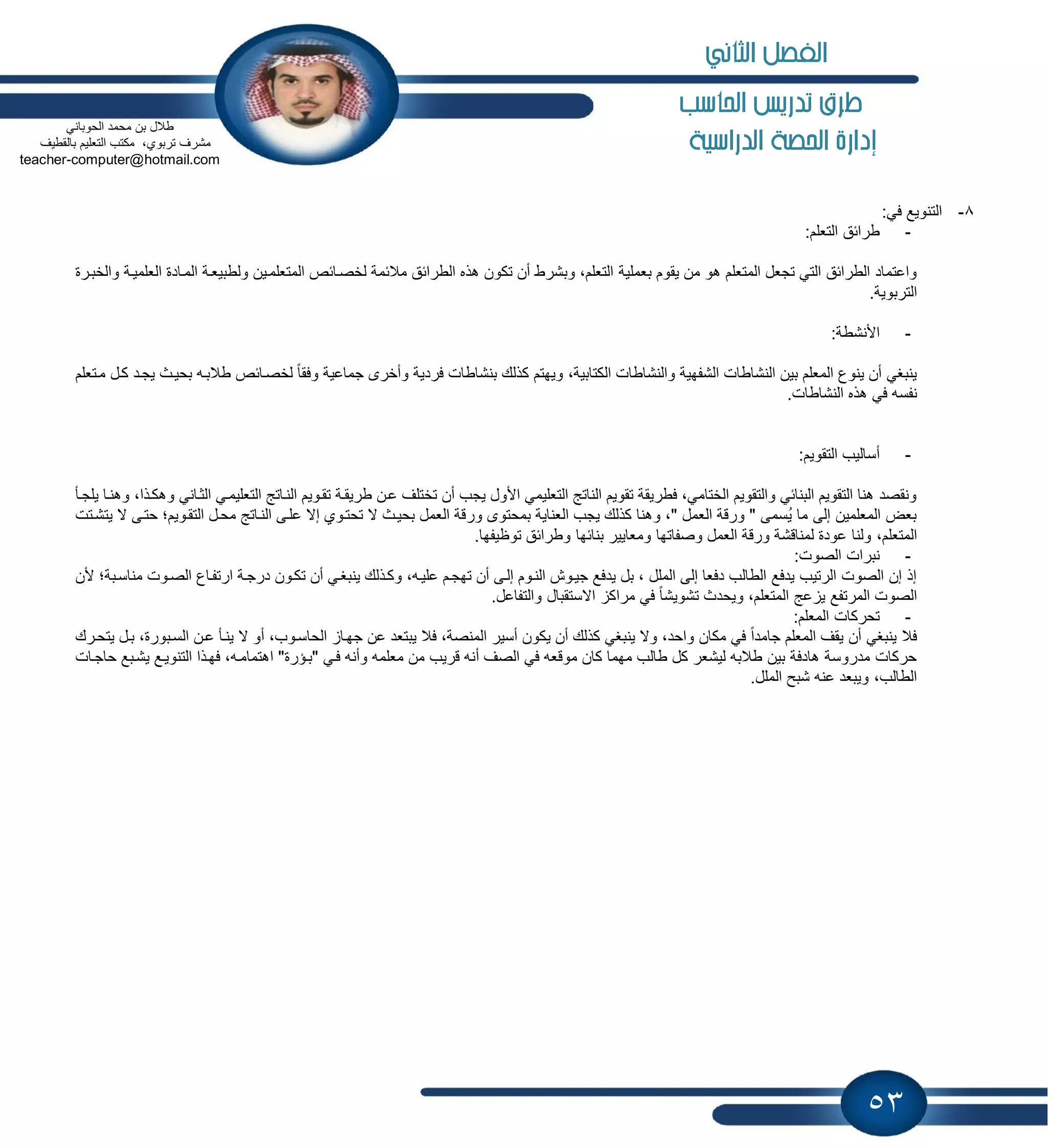 53
‫احلاسب‬ ‫تدريص‬ ‫طرم‬
‫الدراسية‬ ‫احلصة‬ ‫إدارة‬
8-‫التنوٌع‬:ً‫ف‬
-:‫التعلم‬ ‫طرابق‬
‫بعملٌة‬ ‫ٌقوم‬ ‫من‬ ‫هو‬ ‫المتعلم‬ ‫تجعل‬ ً‫الت‬ ‫الطرابق‬ ‫واعتماد‬‫والخبارة‬ ‫العلمٌاة‬ ‫الماادة‬ ‫ولطبٌعاة‬ ‫المتعلماٌن‬ ‫لخصاابص‬ ‫مالبمة‬ ‫الطرابق‬ ‫هذه‬ ‫تكون‬ ‫أن‬ ‫وبشرط‬ ،‫التعلم‬
.‫التربوٌة‬
-:‫األنشطة‬
،‫الكتابٌة‬ ‫والنشاطات‬ ‫الشفهٌة‬ ‫النشاطات‬ ‫بٌن‬ ‫المعلم‬ ‫ٌنوع‬ ‫أن‬ ً‫ٌنبغ‬‫ماتعلم‬ ‫كال‬ ‫ٌجاد‬ ‫بحٌاث‬ ‫طالباه‬ ‫لخصاابص‬ ً‫ا‬‫وفق‬ ‫جماعٌة‬ ‫وأخرى‬ ‫فردٌة‬ ‫بنشاطات‬ ‫كذلك‬ ‫وٌهتم‬
‫ف‬ ‫نفسه‬.‫النشاطات‬ ‫هذه‬ ً
-:‫التقوٌم‬ ‫أسالٌب‬
‫ال‬ ً‫التعلٌما‬ ‫النااتج‬ ‫تقاوٌم‬ ‫طرٌقاة‬ ‫عان‬ ‫تختلف‬ ‫أن‬ ‫ٌجب‬ ‫األول‬ ً‫التعلٌم‬ ‫الناتج‬ ‫تقوٌم‬ ‫فطرٌقة‬ ،ً‫الختام‬ ‫والتقوٌم‬ ً‫البناب‬ ‫التقوٌم‬ ‫هنا‬ ‫ونقصد‬،‫وهكاذا‬ ً‫ثاان‬‫ٌلجاؤ‬ ‫وهناا‬
‫ور‬ ‫بمحتوى‬ ‫العناٌة‬ ‫ٌجب‬ ‫كذلك‬ ‫وهنا‬ ،" ‫العمل‬ ‫ورقة‬ " ‫ُسمى‬ٌ ‫ما‬ ‫إلى‬ ‫المعلمٌن‬ ‫بعض‬‫ٌتشاتت‬ ‫ال‬ ‫حتاى‬ ‫التقاوٌمن‬ ‫محال‬ ‫النااتج‬ ‫علاى‬ ‫إال‬ ‫تحتاوي‬ ‫ال‬ ‫بحٌاث‬ ‫العمل‬ ‫قة‬
،‫المتعلم‬.‫توظٌفها‬ ‫وطرابق‬ ‫بنابها‬ ‫ومعاٌٌر‬ ‫وصفاتها‬ ‫العمل‬ ‫ورقة‬ ‫لمناقشة‬ ‫عودة‬ ‫ولنا‬
-:‫الصوت‬ ‫نبرات‬
‫ت‬ ‫أن‬ ً‫ٌنبغا‬ ‫وكاذلك‬ ،‫علٌاه‬ ‫تهجام‬ ‫أن‬ ‫إلاى‬ ‫الناوم‬ ‫جٌاوش‬ ‫ٌدفع‬ ‫بل‬ ، ‫الملل‬ ‫إلى‬ ‫دفعا‬ ‫الطالب‬ ‫ٌدفع‬ ‫الرتٌب‬ ‫الصوت‬ ‫إن‬ ‫إذ‬‫ألن‬ ‫مناسابةن‬ ‫الصاوت‬ ‫ارتفااع‬ ‫درجاة‬ ‫كاون‬
.‫والتفاعل‬ ‫االستقبال‬ ‫مراك‬ ً‫ف‬ ً‫ا‬‫تشوٌش‬ ‫وٌحدث‬ ،‫المتعلم‬ ‫عج‬ ٌ ‫المرتفع‬ ‫الصوت‬
-:‫المعلم‬ ‫تحركات‬
‫الحاساوب‬ ‫جهاا‬ ‫عن‬ ‫ٌبتعد‬ ‫فال‬ ،‫المنصة‬ ‫أسٌر‬ ‫ٌكون‬ ‫أن‬ ‫كذلك‬ ً‫ٌنبغ‬ ‫وال‬ ،‫واحد‬ ‫مكان‬ ً‫ف‬ ً‫ا‬‫جامد‬ ‫المعلم‬ ‫ٌقف‬ ‫أن‬ ً‫ٌنبغ‬ ‫فال‬،‫ال‬ ‫أو‬‫ٌت‬ ‫بال‬ ،‫السابورة‬ ‫عان‬ ‫ٌناؤ‬‫حارك‬
‫أ‬ ‫الصف‬ ً‫ف‬ ‫موقعه‬ ‫كان‬ ‫مهما‬ ‫طالب‬ ‫كل‬ ‫لٌشعر‬ ‫طالبه‬ ‫بٌن‬ ‫هادفة‬ ‫مدروسة‬ ‫حركات‬‫"باإرة‬ ً‫فا‬ ‫وأنه‬ ‫معلمه‬ ‫من‬ ‫قرٌب‬ ‫نه‬‫اهتماماه‬ "‫حاجاات‬ ‫ٌشابع‬ ‫التنوٌاع‬ ‫فهاذا‬ ،
.‫الملل‬ ‫شبح‬ ‫عنه‬ ‫وٌبعد‬ ،‫الطالب‬
ً‫الحوبان‬ ‫محمد‬ ‫بن‬ ‫طالل‬
‫بالقطٌف‬ ‫التعلٌم‬ ‫مكتب‬ ،‫تربوي‬ ‫مشرف‬
computer@hotmail.com-teacher
‫الثاني‬ ‫الفصل‬
 