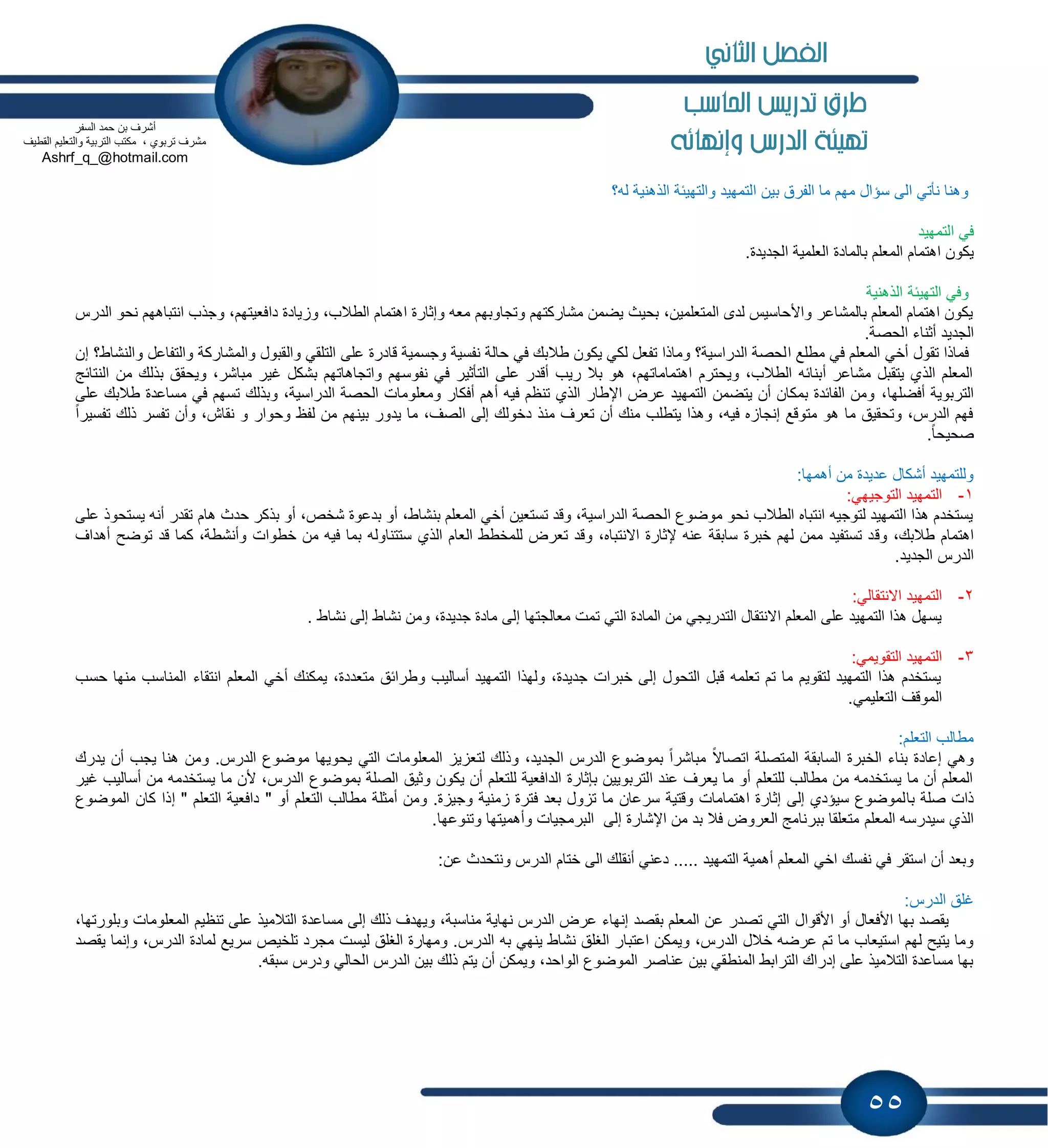 55
‫احلاسب‬ ‫تدريص‬ ‫طرم‬
‫وإنهائه‬ ‫الدرض‬ ‫تهيئة‬
‫له؟‬ ‫الذهنٌة‬ ‫والتهٌبة‬ ‫التمهٌد‬ ‫بٌن‬ ‫الفرق‬ ‫ما‬ ‫مهم‬ ‫سإال‬ ‫الى‬ ً‫نؤت‬ ‫وهنا‬
‫التمهٌد‬ ً‫ف‬
‫اهتمام‬ ‫ٌكون‬.‫الجدٌدة‬ ‫العلمٌة‬ ‫بالمادة‬ ‫المعلم‬
‫الذهنٌة‬ ‫التهٌبة‬ ً‫وف‬
‫و‬ ،‫دافعٌتهم‬ ‫ٌادة‬ ‫و‬ ،‫الطالب‬ ‫اهتمام‬ ‫وإثارة‬ ‫معه‬ ‫وتجاوبهم‬ ‫مشاركتهم‬ ‫ٌضمن‬ ‫بحٌث‬ ،‫المتعلمٌن‬ ‫لدى‬ ‫واألحاسٌس‬ ‫بالمشاعر‬ ‫المعلم‬ ‫اهتمام‬ ‫ٌكون‬‫الدرس‬ ‫نحو‬ ‫انتباههم‬ ‫جذب‬
‫الجدٌد‬‫الحصة‬ ‫أثناء‬.
‫ا‬ ‫مطلع‬ ً‫ف‬ ‫المعلم‬ ً‫أخ‬ ‫تقول‬ ‫فماذا‬‫إن‬ ‫والنشاط؟‬ ‫والتفاعل‬ ‫والمشاركة‬ ‫والقبول‬ ً‫التلق‬ ‫على‬ ‫قادرة‬ ‫وجسمٌة‬ ‫نفسٌة‬ ‫حالة‬ ً‫ف‬ ‫طالبك‬ ‫ٌكون‬ ً‫لك‬ ‫تفعل‬ ‫وماذا‬ ‫الدراسٌة؟‬ ‫لحصة‬
ٌ‫و‬ ،‫مباشر‬ ‫غٌر‬ ‫بشكل‬ ‫واتجاهاتهم‬ ‫نفوسهم‬ ً‫ف‬ ‫التؤثٌر‬ ‫على‬ ‫أقدر‬ ‫رٌب‬ ‫بال‬ ‫هو‬ ،‫اهتماماتهم‬ ‫وٌحترم‬ ،‫الطالب‬ ‫أبنابه‬ ‫مشاعر‬ ‫ٌتقبل‬ ‫الذي‬ ‫المعلم‬‫ا‬ ‫من‬ ‫بذلك‬ ‫حقق‬‫لنتابج‬
،‫أفضلها‬ ‫التربوٌة‬‫على‬ ‫طالبك‬ ‫مساعدة‬ ً‫ف‬ ‫تسهم‬ ‫وبذلك‬ ،‫الدراسٌة‬ ‫الحصة‬ ‫ومعلومات‬ ‫أفكار‬ ‫أهم‬ ‫فٌه‬ ‫تنظم‬ ‫الذي‬ ‫اإلطار‬ ‫عرض‬ ‫التمهٌد‬ ‫ٌتضمن‬ ‫أن‬ ‫بمكان‬ ‫الفابدة‬ ‫ومن‬
‫لفظ‬ ‫من‬ ‫بٌنهم‬ ‫ٌدور‬ ‫ما‬ ،‫الصف‬ ‫إلى‬ ‫دخولك‬ ‫منذ‬ ‫تعرف‬ ‫أن‬ ‫منك‬ ‫ٌتطلب‬ ‫وهذا‬ ،‫فٌه‬ ‫ه‬ ‫إنجا‬ ‫متوقع‬ ‫هو‬ ‫ما‬ ‫وتحقٌق‬ ،‫الدرس‬ ‫فهم‬ً‫ا‬‫تفسٌر‬ ‫ذلك‬ ‫تفسر‬ ‫وأن‬ ،‫نقاش‬ ‫و‬ ‫وحوار‬
ً‫ا‬‫صحٌح‬.
‫أهمها‬ ‫من‬ ‫عدٌدة‬ ‫أشكال‬ ‫وللتمهٌد‬:
1-:ً‫التوجٌه‬ ‫التمهٌد‬
‫هام‬ ‫حدث‬ ‫بذكر‬ ‫أو‬ ،‫شخص‬ ‫بدعوة‬ ‫أو‬ ،‫بنشاط‬ ‫المعلم‬ ً‫أخ‬ ‫تستعٌن‬ ‫وقد‬ ،‫الدراسٌة‬ ‫الحصة‬ ‫موضوع‬ ‫نحو‬ ‫الطالب‬ ‫انتباه‬ ‫لتوجٌه‬ ‫التمهٌد‬ ‫هذا‬ ‫ٌستخدم‬‫على‬ ‫ٌستحوذ‬ ‫أنه‬ ‫تقدر‬
‫وق‬ ،‫طالبك‬ ‫اهتمام‬‫أهد‬ ‫توضح‬ ‫قد‬ ‫كما‬ ،‫وأنشطة‬ ‫خطوات‬ ‫من‬ ‫فٌه‬ ‫بما‬ ‫ستتناوله‬ ‫الذي‬ ‫العام‬ ‫للمخطط‬ ‫تعرض‬ ‫وقد‬ ،‫االنتباه‬ ‫إلثارة‬ ‫عنه‬ ‫سابقة‬ ‫خبرة‬ ‫لهم‬ ‫ممن‬ ‫تستفٌد‬ ‫د‬‫اف‬
‫الجدٌد‬ ‫الدرس‬.
2-:ً‫االنتقال‬ ‫التمهٌد‬
‫وم‬ ،‫جدٌدة‬ ‫مادة‬ ‫إلى‬ ‫معالجتها‬ ‫تمت‬ ً‫الت‬ ‫المادة‬ ‫من‬ ً‫التدرٌج‬ ‫االنتقال‬ ‫المعلم‬ ‫على‬ ‫التمهٌد‬ ‫هذا‬ ‫ٌسهل‬‫نشاط‬ ‫إلى‬ ‫نشاط‬ ‫ن‬.
3-:ً‫التقوٌم‬ ‫التمهٌد‬
‫انتقاء‬ ‫المعلم‬ ً‫أخ‬ ‫ٌمكنك‬ ،‫متعددة‬ ‫وطرابق‬ ‫أسالٌب‬ ‫التمهٌد‬ ‫ولهذا‬ ،‫جدٌدة‬ ‫خبرات‬ ‫إلى‬ ‫التحول‬ ‫قبل‬ ‫تعلمه‬ ‫تم‬ ‫ما‬ ‫لتقوٌم‬ ‫التمهٌد‬ ‫هذا‬ ‫ٌستخدم‬‫حسب‬ ‫منها‬ ‫المناسب‬
.ً‫التعلٌم‬ ‫الموقف‬
‫التعلم‬ ‫مطالب‬:
ً‫اتصاال‬ ‫المتصلة‬ ‫السابقة‬ ‫الخبرة‬ ‫بناء‬ ‫إعادة‬ ً‫وه‬‫ٌدرك‬ ‫أن‬ ‫ٌجب‬ ‫هنا‬ ‫ومن‬ .‫الدرس‬ ‫موضوع‬ ‫ٌحوٌها‬ ً‫الت‬ ‫المعلومات‬ ٌ ‫لتع‬ ‫وذلك‬ ،‫الجدٌد‬ ‫الدرس‬ ‫بموضوع‬ ً‫ا‬‫مباشر‬
‫ما‬ ‫ألن‬ ،‫الدرس‬ ‫بموضوع‬ ‫الصلة‬ ‫وثٌق‬ ‫ٌكون‬ ‫أن‬ ‫للتعلم‬ ‫الدافعٌة‬ ‫بإثارة‬ ‫التربوٌٌن‬ ‫عند‬ ‫ٌعرف‬ ‫ما‬ ‫أو‬ ‫للتعلم‬ ‫مطالب‬ ‫من‬ ‫ٌستخدمه‬ ‫ما‬ ‫أن‬ ‫المعلم‬‫غٌر‬ ‫أسالٌب‬ ‫من‬ ‫ٌستخدمه‬
‫با‬ ‫صلة‬ ‫ذات‬‫كان‬ ‫إذا‬ " ‫التعلم‬ ‫دافعٌة‬ " ‫أو‬ ‫التعلم‬ ‫مطالب‬ ‫أمثلة‬ ‫ومن‬ .‫ة‬ ٌ‫وج‬ ‫منٌة‬ ‫فترة‬ ‫بعد‬ ‫ول‬ ‫ت‬ ‫ما‬ ‫سرعان‬ ‫وقتٌة‬ ‫اهتمامات‬ ‫إثارة‬ ‫إلى‬ ‫سٌإدي‬ ‫لموضوع‬‫الموضوع‬
‫المعلم‬ ‫سٌدرسه‬ ‫الذي‬.‫وتنوعها‬ ‫وأهمٌتها‬ ‫البرمجٌات‬ ‫إلى‬ ‫اإلشارة‬ ‫من‬ ‫بد‬ ‫فال‬ ‫العروض‬ ‫ببرنامج‬ ‫متعلقا‬
‫الم‬ ً‫اخ‬ ‫نفسك‬ ً‫ف‬ ‫استقر‬ ‫أن‬ ‫وبعد‬:‫عن‬ ‫ونتحدث‬ ‫الدرس‬ ‫ختام‬ ‫الى‬ ‫أنقلك‬ ً‫دعن‬ ..... ‫التمهٌد‬ ‫أهمٌة‬ ‫علم‬
:‫الدرس‬ ‫غلق‬
‫األقوال‬ ‫أو‬ ‫األفعال‬ ‫بها‬ ‫ٌقصد‬،‫وبلورتها‬ ‫المعلومات‬ ‫تنظٌم‬ ‫على‬ ‫التالمٌذ‬ ‫مساعدة‬ ‫إلى‬ ‫ذلك‬ ‫وٌهدف‬ ،‫مناسبة‬ ‫نهاٌة‬ ‫الدرس‬ ‫عرض‬ ‫إنهاء‬ ‫بقصد‬ ‫المعلم‬ ‫عن‬ ‫تصدر‬ ً‫الت‬
‫الد‬ ‫خالل‬ ‫عرضه‬ ‫تم‬ ‫ما‬ ‫استٌعاب‬ ‫لهم‬ ‫ٌتٌح‬ ‫وما‬.‫الدرس‬ ‫به‬ ً‫ٌنه‬ ‫نشاط‬ ‫الغلق‬ ‫اعتبار‬ ‫وٌمكن‬ ،‫رس‬‫ٌقصد‬ ‫وإنما‬ ،‫الدرس‬ ‫لمادة‬ ‫سرٌع‬ ‫تلخٌص‬ ‫مجرد‬ ‫لٌست‬ ‫الغلق‬ ‫ومهارة‬
.‫سبقه‬ ‫ودرس‬ ً‫الحال‬ ‫الدرس‬ ‫بٌن‬ ‫ذلك‬ ‫ٌتم‬ ‫أن‬ ‫وٌمكن‬ ،‫الواحد‬ ‫الموضوع‬ ‫عناصر‬ ‫بٌن‬ ً‫المنطق‬ ‫الترابط‬ ‫إدراك‬ ‫على‬ ‫التالمٌذ‬ ‫مساعدة‬ ‫بها‬
‫أشرف‬‫حمد‬ ‫بن‬‫السفر‬
‫القطٌف‬ ‫والتعلٌم‬ ‫التربٌة‬ ‫مكتب‬ ، ‫تربوي‬ ‫مشرف‬
Ashrf_q_@hotmail.com
‫الثاني‬ ‫الفصل‬
 