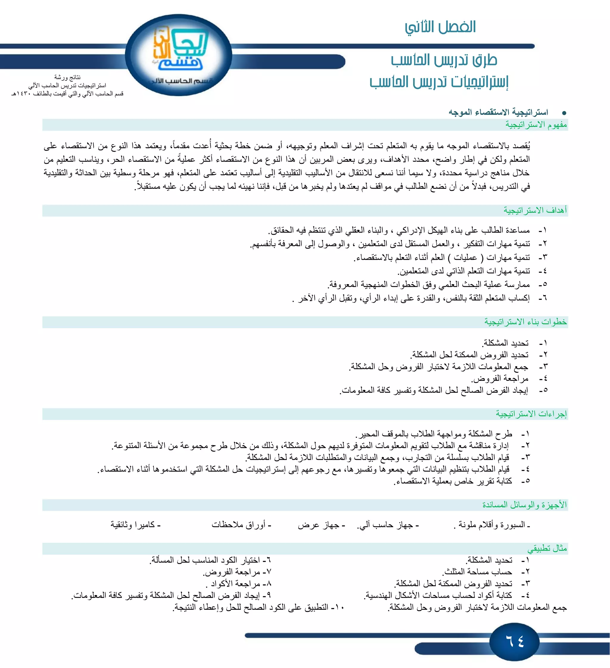 64
‫احلاسب‬ ‫تدريص‬ ‫طرم‬
‫إسرتاتيجيات‬‫احلاسب‬ ‫تدريص‬
‫استراتٌجٌة‬‫االستقصاء‬‫الموجه‬
‫االستراتٌجٌة‬ ‫مفهوم‬
‫االست‬ ‫من‬ ‫النوع‬ ‫هذا‬ ‫وٌعتمد‬ ،ً‫ا‬‫مقدم‬ ‫عدت‬ُ‫أ‬ ‫بحثٌة‬ ‫خطة‬ ‫ضمن‬ ‫أو‬ ،‫وتوجٌهه‬ ‫المعلم‬ ‫إشراف‬ ‫تحت‬ ‫المتعلم‬ ‫به‬ ‫ٌقوم‬ ‫ما‬ ‫الموجه‬ ‫باالستقصاء‬ ‫ُقصد‬ٌ‫على‬ ‫قصاء‬
‫ول‬ ‫المتعلم‬‫من‬ ‫التعلٌم‬ ‫وٌناسب‬ ،‫الحر‬ ‫االستقصاء‬ ‫من‬ ً‫عملٌة‬ ‫أكثر‬ ‫االستقصاء‬ ‫من‬ ‫النوع‬ ‫هذا‬ ‫أن‬ ‫المربٌن‬ ‫بعض‬ ‫وٌرى‬ ،‫األهداف‬ ‫محدد‬ ،‫واضح‬ ‫إطار‬ ً‫ف‬ ‫كن‬
‫بٌن‬ ‫وسطٌة‬ ‫مرحلة‬ ‫فهو‬ ،‫المتعلم‬ ‫على‬ ‫تعتمد‬ ‫أسالٌب‬ ‫إلى‬ ‫التقلٌدٌة‬ ‫األسالٌب‬ ‫من‬ ‫لالنتقال‬ ‫نسعى‬ ‫أننا‬ ‫سٌما‬ ‫وال‬ ،‫محددة‬ ‫دراسٌة‬ ‫مناهج‬ ‫خالل‬‫الحداثة‬‫والتقلٌدٌة‬
.ً‫مستقبال‬ ‫علٌه‬ ‫ٌكون‬ ‫أن‬ ‫ٌجب‬ ‫لما‬ ‫نهٌبه‬ ‫فإننا‬ ،‫قبل‬ ‫من‬ ‫ٌخبرها‬ ‫ولم‬ ‫ٌعتدها‬ ‫لم‬ ‫مواقف‬ ً‫ف‬ ‫الطالب‬ ‫نضع‬ ‫أن‬ ‫من‬ ً‫فبدال‬ ،‫التدرٌس‬ ً‫ف‬
‫االستراتٌجٌة‬ ‫أهداف‬
1-.‫الحقابق‬ ‫فٌه‬ ‫تنتظم‬ ‫الذي‬ ً‫العقل‬ ‫والبناء‬ ، ً‫اإلدراك‬ ‫الهٌكل‬ ‫بناء‬ ‫على‬ ‫الطالب‬ ‫مساعدة‬
2-‫والع‬ ، ‫التفكٌر‬ ‫مهارات‬ ‫تنمٌة‬.‫بؤنفسهم‬ ‫المعرفة‬ ‫إلى‬ ‫والوصول‬ ، ‫المتعلمٌن‬ ‫لدى‬ ‫المستقل‬ ‫مل‬
3-.‫باالستقصاء‬ ‫التعلم‬ ‫أثناء‬ ‫العلم‬ ) ‫عملٌات‬ ( ‫مهارات‬ ‫تنمٌة‬
4-.‫المتعلمٌن‬ ‫لدى‬ ً‫الذات‬ ‫التعلم‬ ‫مهارات‬ ‫تنمٌة‬
5-.‫المعروفة‬ ‫المنهجٌة‬ ‫الخطوات‬ ‫وفق‬ ً‫العلم‬ ‫البحث‬ ‫عملٌة‬ ‫ممارسة‬
6-‫إبدا‬ ‫على‬ ‫والقدرة‬ ،‫بالنفس‬ ‫الثقة‬ ‫المتعلم‬ ‫إكساب‬. ‫اآلخر‬ ‫الرأي‬ ‫وتقبل‬ ،‫الرأي‬ ‫ء‬
‫بناء‬ ‫خطوات‬‫االستراتٌجٌة‬
1-.‫المشكلة‬ ‫تحدٌد‬
2-.‫المشكلة‬ ‫لحل‬ ‫الممكنة‬ ‫الفروض‬ ‫تحدٌد‬
3-.‫المشكلة‬ ‫وحل‬ ‫الفروض‬ ‫الختبار‬ ‫مة‬ ‫الال‬ ‫المعلومات‬ ‫جمع‬
4-.‫الفروض‬ ‫مراجعة‬
5-.‫المعلومات‬ ‫كافة‬ ‫وتفسٌر‬ ‫المشكلة‬ ‫لحل‬ ‫الصالح‬ ‫الفرض‬ ‫إٌجاد‬
‫إجراءات‬‫االستراتٌجٌة‬
1-‫المشك‬ ‫طرح‬.‫المحٌر‬ ‫بالموقف‬ ‫الطالب‬ ‫ومواجهة‬ ‫لة‬
2-.‫المتنوعة‬ ‫األسبلة‬ ‫من‬ ‫مجموعة‬ ‫طرح‬ ‫خالل‬ ‫من‬ ‫وذلك‬ ،‫المشكلة‬ ‫حول‬ ‫لدٌهم‬ ‫المتوفرة‬ ‫المعلومات‬ ‫لتقوٌم‬ ‫الطالب‬ ‫مع‬ ‫مناقشة‬ ‫إدارة‬
3-.‫المشكلة‬ ‫لحل‬ ‫مة‬ ‫الال‬ ‫والمتطلبات‬ ‫البٌانات‬ ‫وجمع‬ ،‫التجارب‬ ‫من‬ ‫بسلسلة‬ ‫الطالب‬ ‫قٌام‬
4-‫ا‬ ‫البٌانات‬ ‫بتنظٌم‬ ‫الطالب‬ ‫قٌام‬‫إلى‬ ‫رجوعهم‬ ‫مع‬ ،‫وتفسٌرها‬ ‫جمعوها‬ ً‫لت‬‫إستراتٌجٌات‬.‫االستقصاء‬ ‫أثناء‬ ‫استخدموها‬ ً‫الت‬ ‫المشكلة‬ ‫حل‬
5-.‫االستقصاء‬ ‫بعملٌة‬ ‫خاص‬ ‫تقرٌر‬ ‫كتابة‬
‫المساندة‬ ‫والوسابل‬ ‫ة‬ ‫األجه‬
‫السبورة‬ ‫ـ‬‫و‬‫أقالم‬. ‫ملونة‬-.ً‫آل‬ ‫حاسب‬ ‫جها‬-‫عرض‬ ‫جها‬-‫مالحظات‬ ‫أوراق‬-‫وثابقٌة‬ ‫كامٌرا‬
ً‫تطبٌق‬ ‫مثال‬
1-‫تح‬.‫المشكلة‬ ‫دٌد‬6-.‫المسؤلة‬ ‫لحل‬ ‫المناسب‬ ‫الكود‬ ‫اختٌار‬
2-.‫المثلث‬ ‫مساحة‬ ‫حساب‬7-.‫الفروض‬ ‫مراجعة‬
3-.‫المشكلة‬ ‫لحل‬ ‫الممكنة‬ ‫الفروض‬ ‫تحدٌد‬8-. ‫األكواد‬ ‫مراجعة‬
4-.‫الهندسٌة‬ ‫األشكال‬ ‫مساحات‬ ‫لحساب‬ ‫أكواد‬ ‫كتابة‬9-.‫المعلومات‬ ‫كافة‬ ‫وتفسٌر‬ ‫المشكلة‬ ‫لحل‬ ‫الصالح‬ ‫الفرض‬ ‫إٌجاد‬
‫ج‬.‫المشكلة‬ ‫وحل‬ ‫الفروض‬ ‫الختبار‬ ‫مة‬ ‫الال‬ ‫المعلومات‬ ‫مع‬10-.‫النتٌجة‬ ‫وإعطاء‬ ‫للحل‬ ‫الصالح‬ ‫الكود‬ ‫على‬ ‫التطبٌق‬
‫ورشة‬ ‫نتابج‬
‫اآل‬ ‫الحاسب‬ ‫تدرٌس‬ ‫استراتٌجٌات‬ً‫ل‬
‫بالطابف‬ ‫أقٌمت‬ ً‫والت‬ ً‫اآلل‬ ‫الحاسب‬ ‫قسم‬1430‫هـ‬
‫الثاني‬ ‫الفصل‬
 