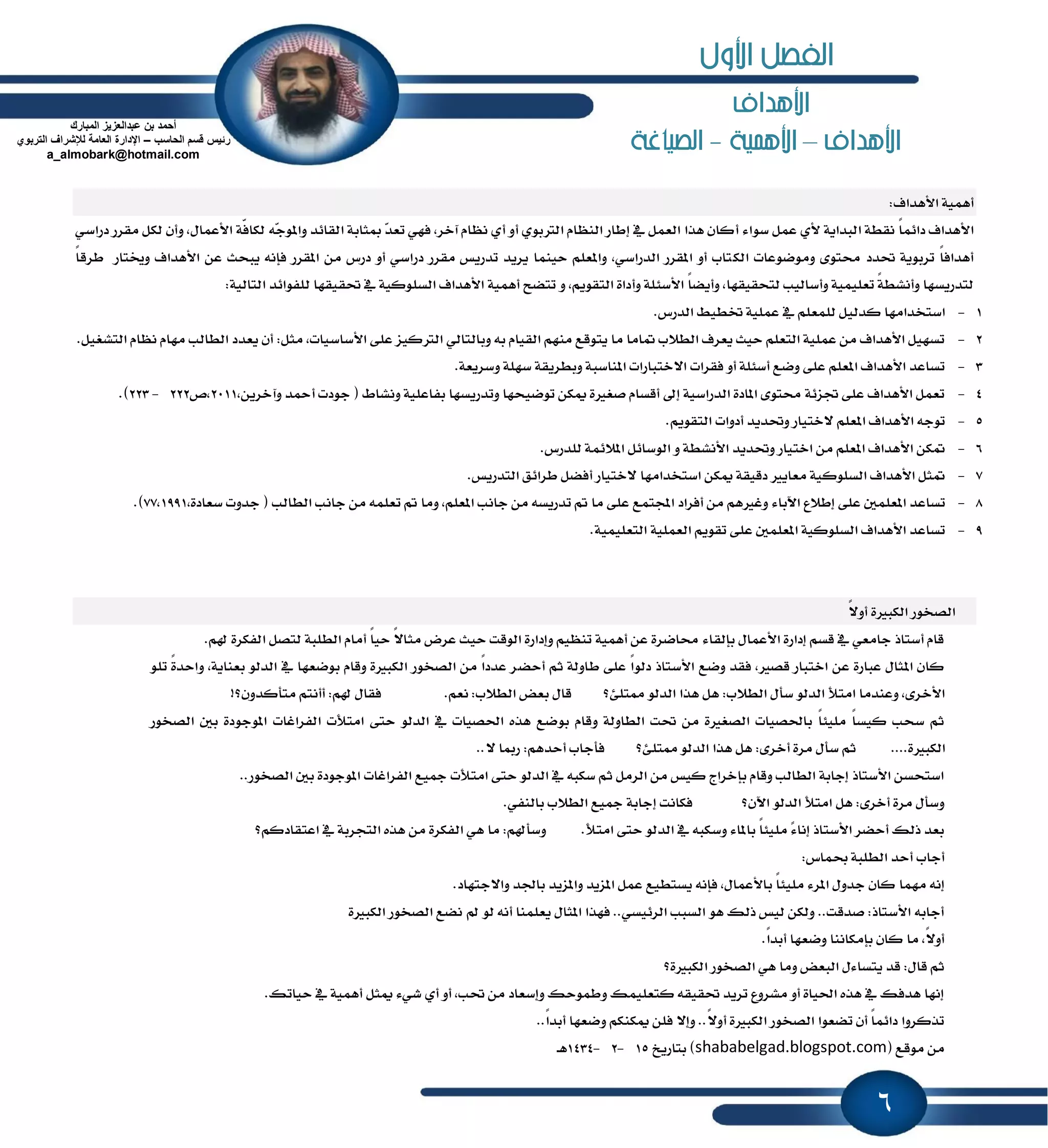 6
‫األهداف‬
‫األهداف‬–‫األهنية‬-‫الصياغة‬
:‫ا٭ٖساف‬ ١ُٖٝ‫أ‬
‫ا‬٤‫غٛا‬ ٌُ‫ع‬ ٟ‫٭‬ ١ٜ‫ايبسا‬ ١‫ْكط‬ ً‫ا‬ُ٥‫زا‬ ‫٭ٖساف‬‫أ‬ٍ‫ا٭عُا‬ ١ٍ‫ؾ‬‫يها‬ ٘‫ٸ‬‫د‬ٕٛ‫ٚا‬ ‫ايكا٥س‬ ١‫َجاب‬ ‫ٸ‬‫س‬‫تع‬ ٞٗ‫ؾ‬ ,‫آخط‬ ّ‫ْٛا‬ ٟ‫أ‬ ٚ‫أ‬ ٟٛ‫ايذلب‬ ّ‫ايٓٛا‬ ‫إطاض‬ ٗ ٌُ‫ايع‬ ‫ٖصا‬ ٕ‫نا‬ٞ‫زضاغ‬ ‫َكطض‬ ٌ‫يه‬ ٕ‫ٚأ‬ ,
‫ايه‬ ‫َٚٛنٛعات‬ ٣ٛ‫قت‬ ‫ؼسز‬ ١ٜٛ‫تطب‬ ً‫ا‬‫أٖساؾ‬ً‫ا‬‫ططق‬ ‫ٚىتاض‬ ‫ا٭ٖساف‬ ٔ‫ع‬ ‫ٜبشح‬ ْ٘‫ؾإ‬ ‫إكطض‬ َٔ ‫زضؽ‬ ٚ‫أ‬ ٞ‫زضاغ‬ ‫َكطض‬ ‫تسضٜؼ‬ ‫ٜطٜس‬ ‫سُٝٓا‬ ًِ‫ٚإع‬ ,ٞ‫ايسضاغ‬ ‫إكطض‬ ٚ‫أ‬ ‫تاب‬
ٚ ,ِٜٛ‫ايتك‬ ٠‫ٚأزا‬ ١ً٦‫ا٭غ‬ ً‫ا‬‫ٚأٜه‬ ,‫يتشكٝكٗا‬ ‫ٚأغايٝب‬ ١ًُٝٝ‫تع‬ ً١‫ٚأْؿط‬ ‫يتسضٜػٗا‬١ٝ‫ايتاي‬ ‫يًؿٛا٥س‬ ‫ؼكٝكٗا‬ ٗ ١ٝ‫ايػًٛن‬ ‫ا٭ٖساف‬ ١ُٖٝ‫أ‬ ‫تتهح‬:
1-ٝ‫نسي‬ ‫اغتدساَٗا‬.‫ايسضؽ‬ ٘ٝ‫ؽط‬ ١ًُٝ‫ع‬ ٗ ًِ‫يًُع‬ ٌ
2-:ٌ‫َج‬ ,‫ا٭غاغٝات‬ ٢ً‫ع‬ ‫ايذلنٝع‬ ٞ‫ٚبايتاي‬ ٘‫ب‬ ّ‫ايكٝا‬ َِٗٓ ‫ٜتٛقع‬ ‫َا‬ ‫ُاَا‬ ‫ايط٬ب‬ ‫ٜعطف‬ ‫سٝح‬ ًِ‫ايتع‬ ١ًُٝ‫ع‬ َٔ ‫ا٭ٖساف‬ ٌٝٗ‫تػ‬.ٌٝ‫ايتؿػ‬ ّ‫ْٛا‬ ّ‫َٗا‬ ‫ايطايب‬ ‫ٜعسز‬ ٕ‫أ‬
3-ٚ ١ًٗ‫غ‬ ١‫ٚبططٜك‬ ١‫إٓاغب‬ ‫ا٫ختباضات‬ ‫ؾكطات‬ ٚ‫أ‬ ١ً٦‫أغ‬ ‫ٚنع‬ ٢ً‫ع‬ ًِ‫إع‬ ‫ا٭ٖساف‬ ‫تػاعس‬.١‫غطٜع‬
4-,ٜٔ‫ٚآخط‬ ‫أٓس‬ ‫دٛزت‬ ( ٙ‫ْٚؿا‬ ١ًٝ‫بؿاع‬ ‫ٚتسضٜػٗا‬ ‫تٛنٝشٗا‬ ٔ‫ّه‬ ٠‫قػرل‬ ّ‫أقػا‬ ٍ‫إ‬ ١ٝ‫ايسضاغ‬ ٠‫إاز‬ ٣ٛ‫قت‬ ١٥‫ػع‬ ٢ً‫ع‬ ‫ا٭ٖساف‬ ٌُ‫تع‬2011‫,م‬222-223.)
5-.ِٜٛ‫ايتك‬ ‫أزٚات‬ ‫ٚؼسٜس‬ ‫٫ختٝاض‬ ًِ‫إع‬ ‫ا٭ٖساف‬ ٘‫تٛد‬
6-ً‫ي‬ ١ُ٥٬ٕ‫ا‬ ٌ٥‫ايٛغا‬ ٚ ١‫ا٭ْؿط‬ ‫ٚؼسٜس‬ ‫اختٝاض‬ َٔ ًِ‫إع‬ ‫ا٭ٖساف‬ ٔ‫ُه‬.‫سضؽ‬
7-‫أؾ‬ ‫٫ختٝاض‬ ‫اغتدساَٗا‬ ٔ‫ّه‬ ١‫زقٝك‬ ‫َعاٜرل‬ ١ٝ‫ايػًٛن‬ ‫ا٭ٖساف‬ ٌ‫ُج‬‫ه‬‫ايتسضٜؼ‬ ‫ططا٥ل‬ ٌ.
8-‫إط٬ع‬ ٢ً‫ع‬ ًٌُ‫إع‬ ‫تػاعس‬٤‫اٯبا‬‫َا‬ ٢ً‫ع‬ ‫اجملتُع‬ ‫أؾطاز‬ َٔ ِٖ‫ٚغرل‬ًِ‫إع‬ ‫داْب‬ َٔ ٘‫تسضٜػ‬ ‫مت‬,‫َٚا‬‫ايطايب‬ ‫داْب‬ َٔ ًُ٘‫تع‬ ‫مت‬,٠‫غعاز‬ ‫دسٚت‬ (77,1991.)
9-‫ع‬ ًٌُ‫إع‬ ١ٝ‫ايػًٛن‬ ‫ا٭ٖساف‬ ‫تػاعس‬١ًُٝٝ‫ايتع‬ ١ًُٝ‫ايع‬ ِٜٛ‫تك‬ ٢ً.
ً٫ٚ‫أ‬ ٠‫ايهبرل‬ ‫ايكدٛض‬
‫شل‬ ٠‫ايؿهط‬ ٌ‫يتك‬ ١‫ايطًب‬ ّ‫أَا‬ ً‫ا‬ٝ‫س‬ ً٫‫َجا‬ ‫عطض‬ ‫سٝح‬ ‫ايٛقت‬ ٠‫ٚإزاض‬ ِٝٛٓ‫ت‬ ١ُٖٝ‫أ‬ ٔ‫ع‬ ٠‫قانط‬ ٤‫بإيكا‬ ٍ‫ا٭عُا‬ ٠‫إزاض‬ ِ‫قػ‬ ٗ ٞ‫داَع‬ ‫أغتاش‬ ّ‫قا‬ِ.
‫أسه‬ ِ‫ث‬ ١‫طاٚي‬ ٢ً‫ع‬ ً‫ا‬ٛ‫زي‬ ‫ا٭غتاش‬ ‫ٚنع‬ ‫ؾكس‬ ,‫قكرل‬ ‫اختباض‬ ٔ‫ع‬ ٠‫عباض‬ ٍ‫إجا‬ ٕ‫نا‬ًٛ‫ت‬ ً٠‫ٚاسس‬ ,١ٜ‫بعٓا‬ ٛ‫ايسي‬ ٗ ‫بٛنعٗا‬ ّ‫ٚقا‬ ٠‫ايهبرل‬ ‫ايكدٛض‬ َٔ ً‫ا‬‫عسز‬ ‫ط‬
‫ٖتً٧؟‬ ٛ‫ايسي‬ ‫ٖصا‬ ٌٖ :‫ايط٬ب‬ ٍ‫غأ‬ ٛ‫ايسي‬ ‫اَتٮ‬ ‫ٚعٓسَا‬ ,٣‫ا٭خط‬ِ‫ْع‬ :‫ايط٬ب‬ ‫بعض‬ ٍ‫قا‬.!‫َتأنسٕٚ؟‬ ِ‫أأْت‬ :ِ‫شل‬ ٍ‫ؾكا‬
ٛ‫ب‬ ّ‫ٚقا‬ ١‫ايطاٚي‬ ‫ؼت‬ َٔ ٠‫ايكػرل‬ ‫باؿكٝات‬ ً‫ا‬٦ًَٝ ً‫ا‬‫نٝػ‬ ‫غشب‬ ِ‫ث‬‫ايكدٛض‬ ٌ‫ب‬ ٠‫إٛدٛز‬ ‫ايؿطاغات‬ ‫اَتٮت‬ ٢‫ست‬ ٛ‫ايسي‬ ٗ ‫اؿكٝات‬ ٙ‫ٖص‬ ‫نع‬
٠‫ايهبرل‬....‫ٖتً٧؟‬ ٛ‫ايسي‬ ‫ٖصا‬ ٌٖ :٣‫أخط‬ ٠‫َط‬ ٍ‫غأ‬ ِ‫ث‬٫ ‫ضَا‬ :ِٖ‫أسس‬ ‫ؾأداب‬..
‫إٛدٛز‬ ‫ايؿطاغات‬ ‫ْٝع‬ ‫اَتٮت‬ ٢‫ست‬ ٛ‫ايسي‬ ٗ ٘‫غهب‬ ِ‫ث‬ ٌَ‫ايط‬ َٔ ‫نٝؼ‬ ‫بإخطاز‬ ّ‫ٚقا‬ ‫ايطايب‬ ١‫إداب‬ ‫ا٭غتاش‬ ٔ‫اغتشػ‬‫ايكدٛض‬ ٌ‫ب‬ ٠..
‫اٯٕ؟‬ ٛ‫ايسي‬ ‫اَتٮ‬ ٌٖ :٣‫أخط‬ ٠‫َط‬ ٍ‫ٚغأ‬ٞ‫بايٓؿ‬ ‫ايط٬ب‬ ‫ْٝع‬ ١‫إداب‬ ‫ؾهاْت‬.
‫اَتٮ‬ ٢‫ست‬ ٛ‫ايسي‬ ٗ ٘‫ٚغهب‬ ٤‫بإا‬ ً‫ا‬٦ًَٝ ‫ٶ‬٤‫إْا‬ ‫ا٭غتاش‬ ‫أسهط‬ ‫شيو‬ ‫بعس‬.‫اعتكازنِ؟‬ ٗ ١‫ايتذطب‬ ٙ‫ٖص‬ َٔ ٠‫ايؿهط‬ ٖٞ ‫َا‬ :ِ‫ٚغأشل‬
‫عُاؽ‬ ١‫ايطًب‬ ‫أسس‬ ‫أداب‬:
‫َُٗا‬ ْ٘‫إ‬‫ٚا٫دتٗاز‬ ‫باؾس‬ ‫ٚإعٜس‬ ‫إعٜس‬ ٌُ‫ع‬ ‫ٜػتطٝع‬ ْ٘‫ؾإ‬ ,ٍ‫با٭عُا‬ ً‫ا‬٦ًَٝ ٤‫إط‬ ٍٚ‫دس‬ ٕ‫نا‬.
٠‫ايهبرل‬ ‫ايكدٛض‬ ‫ْهع‬ ‫مل‬ ٛ‫ي‬ ْ٘‫أ‬ ‫ٜعًُٓا‬ ٍ‫إجا‬ ‫ؾٗصا‬ ..ٞ‫ايط٥ٝػ‬ ‫ايػبب‬ ٖٛ ‫شيو‬ ‫يٝؼ‬ ٔ‫ٚيه‬ ..‫قسقت‬ :‫ا٭غتاش‬ ٘‫أداب‬
ً‫ا‬‫أبس‬ ‫ٚنعٗا‬ ‫بإَهآْا‬ ٕ‫نا‬ ‫َا‬ ,ً٫ٚ‫أ‬.
‫ايك‬ ٖٞ ‫َٚا‬ ‫ايبعض‬ ٍ٤‫ٜتػا‬ ‫قس‬ :ٍ‫قا‬ ِ‫ث‬‫ايهبرل٠؟‬ ‫دٛض‬
‫سٝاتو‬ ٗ ١ُٖٝ‫أ‬ ٌ‫ّج‬ ٤ٞ‫ؾ‬ ٟ‫أ‬ ٚ‫أ‬ ,‫ؼب‬ َٔ ‫ٚإغعاز‬ ‫ٚطُٛسو‬ ‫نتعًُٝو‬ ٘‫ؼكٝك‬ ‫تطٜس‬ ‫َؿطٚع‬ ٚ‫أ‬ ٠‫اؿٝا‬ ٙ‫ٖص‬ ٗ ‫ٖسؾو‬ ‫إْٗا‬.
ً‫ا‬‫أبس‬ ‫ٚنعٗا‬ ِ‫ّهٓه‬ ًٔ‫ؾ‬ ٫‫ٚإ‬ ..ً٫ٚ‫أ‬ ٠‫ايهبرل‬ ‫ايكدٛض‬ ‫تهعٛا‬ ٕ‫أ‬ ً‫ا‬ُ٥‫زا‬ ‫تصنطٚا‬..
( ‫َٛقع‬ َٔshababelgad.blogspot.com‫بتاضٜذ‬ )15-2-1434‫ٖـ‬
‫المبارك‬ ‫عبدالعزٌز‬ ‫بن‬ ‫أحمد‬
‫قسم‬ ‫رئٌس‬‫الحاسب‬–‫التربوي‬ ‫لإلشراف‬ ‫العامة‬ ‫اإلدارة‬
a_almobark@hotmail.com
‫األول‬ ‫الفصل‬
 