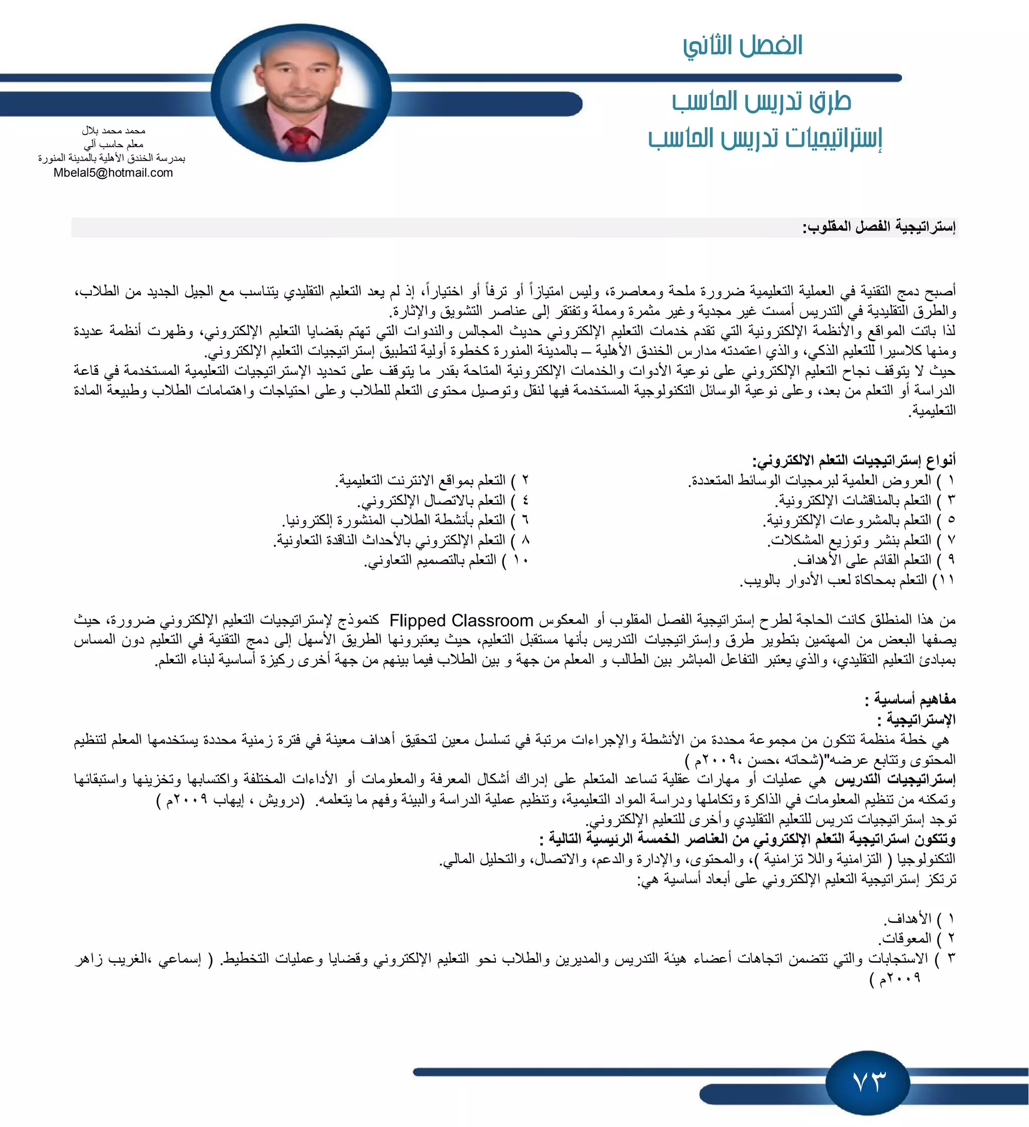 73
‫ط‬‫احلاسب‬ ‫تدريص‬ ‫رم‬
‫إسرتاتيجيات‬‫احلاسب‬ ‫تدريص‬
‫إستراتٌجٌة‬:‫المقلوب‬ ‫الفصل‬
‫ٌتنا‬ ‫التقلٌدي‬ ‫التعلٌم‬ ‫ٌعد‬ ‫لم‬ ‫إذ‬ ،ً‫ا‬‫اختٌار‬ ‫أو‬ ً‫ا‬‫ترف‬ ‫أو‬ ً‫ا‬ ‫امتٌا‬ ‫ولٌس‬ ،‫ومعاصرة‬ ‫ملحة‬ ‫ضرورة‬ ‫التعلٌمٌة‬ ‫العملٌة‬ ً‫ف‬ ‫التقنٌة‬ ‫دمج‬ ‫أصبح‬،‫الطالب‬ ‫من‬ ‫الجدٌد‬ ‫الجٌل‬ ‫مع‬ ‫سب‬
‫التقل‬ ‫والطرق‬.‫واإلثارة‬ ‫التشوٌق‬ ‫عناصر‬ ‫إلى‬ ‫وتفتقر‬ ‫ومملة‬ ‫مثمرة‬ ‫وغٌر‬ ‫مجدٌة‬ ‫غٌر‬ ‫أمست‬ ‫التدرٌس‬ ً‫ف‬ ‫ٌدٌة‬
‫اإللك‬ ‫التعلٌم‬ ‫بقضاٌا‬ ‫تهتم‬ ً‫الت‬ ‫والندوات‬ ‫المجالس‬ ‫حدٌث‬ ً‫اإللكترون‬ ‫التعلٌم‬ ‫خدمات‬ ‫تقدم‬ ً‫الت‬ ‫اإللكترونٌة‬ ‫واألنظمة‬ ‫المواقع‬ ‫باتت‬ ‫لذا‬‫عدٌدة‬ ‫أنظمة‬ ‫وظهرت‬ ،ً‫ترون‬
‫ا‬ ‫للتعلٌم‬ ‫كالسٌرا‬ ‫ومنها‬‫األهلٌة‬ ‫الخندق‬ ‫مدارس‬ ‫اعتمدته‬ ‫والذي‬ ،ً‫لذك‬–‫لتطبٌق‬ ‫أولٌة‬ ‫كخطوة‬ ‫المنورة‬ ‫بالمدٌنة‬‫إستراتٌجٌات‬.ً‫اإللكترون‬ ‫التعلٌم‬
‫اإل‬ ‫تحدٌد‬ ‫على‬ ‫ٌتوقف‬ ‫ما‬ ‫بقدر‬ ‫المتاحة‬ ‫اإللكترونٌة‬ ‫والخدمات‬ ‫األدوات‬ ‫نوعٌة‬ ‫على‬ ً‫اإللكترون‬ ‫التعلٌم‬ ‫نجاح‬ ‫ٌتوقف‬ ‫ال‬ ‫حٌث‬‫ستراتٌجٌات‬ً‫ف‬ ‫المستخدمة‬ ‫التعلٌمٌة‬‫قاعة‬
‫واهتمام‬ ‫احتٌاجات‬ ‫وعلى‬ ‫للطالب‬ ‫التعلم‬ ‫محتوى‬ ‫وتوصٌل‬ ‫لنقل‬ ‫فٌها‬ ‫المستخدمة‬ ‫التكنولوجٌة‬ ‫الوسابل‬ ‫نوعٌة‬ ‫وعلى‬ ،‫بعد‬ ‫من‬ ‫التعلم‬ ‫أو‬ ‫الدراسة‬‫المادة‬ ‫وطبٌعة‬ ‫الطالب‬ ‫ات‬
.‫التعلٌمٌة‬
‫أنواع‬‫إستراتٌجٌات‬ً‫االلكترون‬ ‫التعلم‬:
1.‫المتعددة‬ ‫الوسابط‬ ‫لبرمجٌات‬ ‫العلمٌة‬ ‫العروض‬ )2‫الت‬ ).‫التعلٌمٌة‬ ‫االنترنت‬ ‫بمواقع‬ ‫علم‬
3.‫اإللكترونٌة‬ ‫بالمناقشات‬ ‫التعلم‬ )4.ً‫اإللكترون‬ ‫باالتصال‬ ‫التعلم‬ )
5.‫اإللكترونٌة‬ ‫بالمشروعات‬ ‫التعلم‬ )6.‫إلكترونٌا‬ ‫المنشورة‬ ‫الطالب‬ ‫بؤنشطة‬ ‫التعلم‬ )
7.‫المشكالت‬ ‫ٌع‬ ‫وتو‬ ‫بنشر‬ ‫التعلم‬ )8‫الت‬ ‫الناقدة‬ ‫باألحداث‬ ً‫اإللكترون‬ ‫التعلم‬ ).‫عاونٌة‬
9.‫األهداف‬ ‫على‬ ‫القابم‬ ‫التعلم‬ )10.ً‫التعاون‬ ‫بالتصمٌم‬ ‫التعلم‬ )
11.‫بالوٌب‬ ‫األدوار‬ ‫لعب‬ ‫بمحاكاة‬ ‫التعلم‬ )
‫المعكوس‬ ‫أو‬ ‫المقلوب‬ ‫الفصل‬ ‫إستراتٌجٌة‬ ‫لطرح‬ ‫الحاجة‬ ‫كانت‬ ‫المنطلق‬ ‫هذا‬ ‫من‬Flipped Classroom‫إل‬ ‫كنموذج‬‫ستراتٌجٌات‬‫حٌث‬ ،‫ضرورة‬ ً‫اإللكترون‬ ‫التعلٌم‬
‫ٌصفها‬‫و‬ ‫طرق‬ ‫بتطوٌر‬ ‫المهتمٌن‬ ‫من‬ ‫البعض‬‫إستراتٌجٌات‬‫المساس‬ ‫دون‬ ‫التعلٌم‬ ً‫ف‬ ‫التقنٌة‬ ‫دمج‬ ‫إلى‬ ‫األسهل‬ ‫الطرٌق‬ ‫ٌعتبرونها‬ ‫حٌث‬ ،‫التعلٌم‬ ‫مستقبل‬ ‫بؤنها‬ ‫التدرٌس‬
‫ر‬ ‫أخرى‬ ‫جهة‬ ‫من‬ ‫بٌنهم‬ ‫فٌما‬ ‫الطالب‬ ‫بٌن‬ ‫و‬ ‫جهة‬ ‫من‬ ‫المعلم‬ ‫و‬ ‫الطالب‬ ‫بٌن‬ ‫المباشر‬ ‫التفاعل‬ ‫ٌعتبر‬ ‫والذي‬ ،‫التقلٌدي‬ ‫التعلٌم‬ ‫بمبادئ‬‫التعلم‬ ‫لبناء‬ ‫أساسٌة‬ ‫ة‬ ٌ‫ك‬.
: ‫أساسٌة‬ ‫مفاهٌم‬
‫اإلستراتٌجٌة‬:
‫ٌستخدمها‬ ‫محددة‬ ‫منٌة‬ ‫فترة‬ ً‫ف‬ ‫معٌنة‬ ‫أهداف‬ ‫لتحقٌق‬ ‫معٌن‬ ‫تسلسل‬ ً‫ف‬ ‫مرتبة‬ ‫واإلجراءات‬ ‫األنشطة‬ ‫من‬ ‫محددة‬ ‫مجموعة‬ ‫من‬ ‫تتكون‬ ‫منظمة‬ ‫خطة‬ ً‫ه‬‫لتنظٌم‬ ‫المعلم‬
، ‫،حسن‬ ‫عرضه"(شحاته‬ ‫وتتابع‬ ‫المحتوى‬2009‫م‬(
‫إستراتٌجٌات‬‫التد‬‫رٌس‬‫واستبقابها‬ ‫ٌنها‬ ‫وتخ‬ ‫واكتسابها‬ ‫المختلفة‬ ‫األداءات‬ ‫أو‬ ‫والمعلومات‬ ‫المعرفة‬ ‫أشكال‬ ‫إدراك‬ ‫على‬ ‫المتعلم‬ ‫تساعد‬ ‫عقلٌة‬ ‫مهارات‬ ‫أو‬ ‫عملٌات‬ ً‫ه‬
، ‫(دروٌش‬ .‫ٌتعلمه‬ ‫ما‬ ‫وفهم‬ ‫والبٌبة‬ ‫الدراسة‬ ‫عملٌة‬ ‫وتنظٌم‬ ،‫التعلٌمٌة‬ ‫المواد‬ ‫ودراسة‬ ‫وتكاملها‬ ‫الذاكرة‬ ً‫ف‬ ‫المعلومات‬ ‫تنظٌم‬ ‫من‬ ‫وتمكنه‬‫إٌهاب‬2009) ‫م‬
‫توجد‬‫إستراتٌجٌات‬ً‫اإللكترون‬ ‫للتعلٌم‬ ‫وأخرى‬ ‫التقلٌدي‬ ‫للتعلٌم‬ ‫تدرٌس‬.
‫التالٌة‬ ‫الرئٌسٌة‬ ‫الخمسة‬ ‫العناصر‬ ‫من‬ ً‫اإللكترون‬ ‫التعلم‬ ‫استراتٌجٌة‬ ‫وتتكون‬:
ً‫المال‬ ‫والتحلٌل‬ ،‫واالتصال‬ ،‫والدعم‬ ‫واإلدارة‬ ،‫والمحتوى‬ ،) ‫امنٌة‬ ‫ت‬ ‫والال‬ ‫امنٌة‬ ‫الت‬ ( ‫التكنولوجٌا‬.
‫إ‬ ‫ترتك‬:ً‫ه‬ ‫أساسٌة‬ ‫أبعاد‬ ‫على‬ ً‫اإللكترون‬ ‫التعلٌم‬ ‫ستراتٌجٌة‬
1.‫األهداف‬ )
2.‫المعوقات‬ )
3‫التخطٌط‬ ‫وعملٌات‬ ‫وقضاٌا‬ ً‫اإللكترون‬ ‫التعلٌم‬ ‫نحو‬ ‫والطالب‬ ‫والمدٌرٌن‬ ‫التدرٌس‬ ‫هٌبة‬ ‫أعضاء‬ ‫اتجاهات‬ ‫تتضمن‬ ً‫والت‬ ‫االستجابات‬ ).‫اهر‬ ‫،الغرٌب‬ ً‫إسماع‬ (
2009) ‫م‬
‫بالل‬ ‫محمد‬ ‫محمد‬
‫م‬ً‫آل‬ ‫حاسب‬ ‫علم‬
‫المنورة‬ ‫بالمدٌنة‬ ‫األهلٌة‬ ‫الخندق‬ ‫بمدرسة‬
Mbelal5@hotmail.com
‫الثاني‬ ‫الفصل‬
 