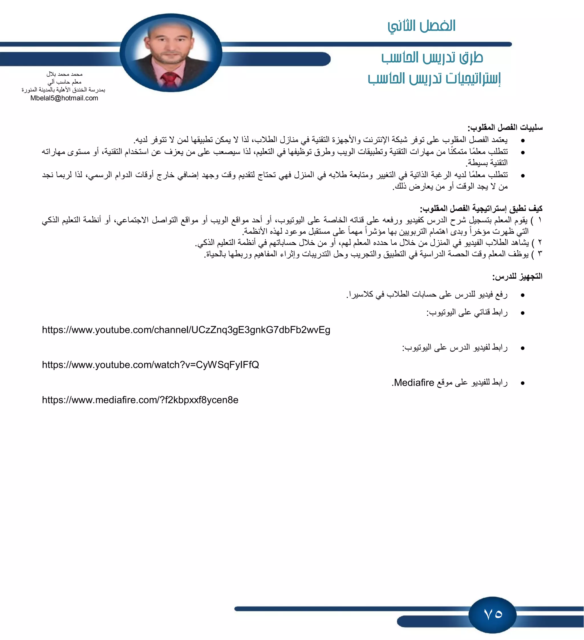 75
‫احلاسب‬ ‫تدريص‬ ‫طرم‬
‫إسرتاتيجيات‬‫تد‬‫احلاسب‬ ‫ريص‬
:‫المقلوب‬ ‫الفصل‬ ‫سلبٌات‬
.‫لدٌه‬ ‫تتوفر‬ ‫ال‬ ‫لمن‬ ‫تطبٌقها‬ ‫ٌمكن‬ ‫ال‬ ‫لذا‬ ،‫الطالب‬ ‫ل‬ ‫منا‬ ً‫ف‬ ‫التقنٌة‬ ‫ة‬ ‫واألجه‬ ‫اإلنترنت‬ ‫شبكة‬ ‫توفر‬ ‫على‬ ‫المقلوب‬ ‫الفصل‬ ‫ٌعتمد‬
‫ا‬ ‫عن‬ ‫ف‬ ‫ٌع‬ ‫من‬ ‫على‬ ‫سٌصعب‬ ‫لذا‬ ،‫التعلٌم‬ ً‫ف‬ ‫توظٌفها‬ ‫وطرق‬ ‫الوٌب‬ ‫وتطبٌقات‬ ‫التقنٌة‬ ‫مهارات‬ ‫من‬ ‫ا‬ً‫ن‬‫متمك‬ ‫ًا‬‫م‬‫معل‬ ‫تتطلب‬‫مهاراته‬ ‫مستوى‬ ‫أو‬ ،‫التقنٌة‬ ‫ستخدام‬
.‫بسٌطة‬ ‫التقنٌة‬
،ً‫الرسم‬ ‫الدوام‬ ‫أوقات‬ ‫خارج‬ ً‫إضاف‬ ‫وجهد‬ ‫وقت‬ ‫لتقدٌم‬ ‫تحتاج‬ ً‫فه‬ ‫ل‬ ‫المن‬ ً‫ف‬ ‫طالبه‬ ‫ومتابعة‬ ‫التغٌٌر‬ ً‫ف‬ ‫الذاتٌة‬ ‫الرغبة‬ ‫لدٌه‬ ‫ًا‬‫م‬‫معل‬ ‫تتطلب‬‫نجد‬ ‫لربما‬ ‫لذا‬
.‫ذلك‬ ‫ٌعارض‬ ‫من‬ ‫أو‬ ‫الوقت‬ ‫ٌجد‬ ‫ال‬ ‫من‬
‫المقلوب‬ ‫الفصل‬ ‫إستراتٌجٌة‬ ‫نطبق‬ ‫كٌف‬:
1‫أو‬ ،ً‫االجتماع‬ ‫التواصل‬ ‫مواقع‬ ‫أو‬ ‫الوٌب‬ ‫مواقع‬ ‫أحد‬ ‫أو‬ ،‫الٌوتٌوب‬ ‫على‬ ‫الخاصة‬ ‫قناته‬ ‫على‬ ‫ورفعه‬ ‫كفٌدٌو‬ ‫الدرس‬ ‫شرح‬ ‫بتسجٌل‬ ‫المعلم‬ ‫ٌقوم‬ )ً‫الذك‬ ‫التعلٌم‬ ‫أنظمة‬
.‫األنظمة‬ ‫لهذه‬ ‫موعود‬ ‫مستقبل‬ ‫على‬ ً‫ا‬‫مهم‬ ً‫ا‬‫مإشر‬ ‫بها‬ ‫التربوٌٌن‬ ‫اهتمام‬ ‫وبدى‬ ً‫ا‬‫مإخر‬ ‫ظهرت‬ ً‫الت‬
2‫الف‬ ‫الطالب‬ ‫ٌشاهد‬ ).ً‫الذك‬ ‫التعلٌم‬ ‫أنظمة‬ ً‫ف‬ ‫حساباتهم‬ ‫خالل‬ ‫من‬ ‫أو‬ ،‫لهم‬ ‫المعلم‬ ‫حدده‬ ‫ما‬ ‫خالل‬ ‫من‬ ‫ل‬ ‫المن‬ ً‫ف‬ ‫ٌدٌو‬
3.‫بالحٌاة‬ ‫وربطها‬ ‫المفاهٌم‬ ‫وإثراء‬ ‫التدرٌبات‬ ‫وحل‬ ‫والتجرٌب‬ ‫التطبٌق‬ ً‫ف‬ ‫الدراسٌة‬ ‫الحصة‬ ‫وقت‬ ‫المعلم‬ ‫ٌوظف‬ )
:‫للدرس‬ ‫التجهٌز‬
.‫كالسٌرا‬ ً‫ف‬ ‫الطالب‬ ‫حسابات‬ ‫على‬ ‫للدرس‬ ‫فٌدٌو‬ ‫رفع‬
‫ق‬ ‫رابط‬:‫الٌوتٌوب‬ ‫على‬ ً‫نات‬
https://www.youtube.com/channel/UCzZnq3gE3gnkG7dbFb2wvEg
:‫الٌوتٌوب‬ ‫على‬ ‫الدرس‬ ‫لفٌدٌو‬ ‫رابط‬
https://www.youtube.com/watch?v=CyWSqFyIFfQ
‫موقع‬ ‫على‬ ‫للفٌدٌو‬ ‫رابط‬Mediafire.
https://www.mediafire.com/?f2kbpxxf8ycen8e
‫بالل‬ ‫محمد‬ ‫محمد‬
‫م‬ً‫آل‬ ‫حاسب‬ ‫علم‬
‫المنورة‬ ‫بالمدٌنة‬ ‫األهلٌة‬ ‫الخندق‬ ‫بمدرسة‬
Mbelal5@hotmail.com
‫الثاني‬ ‫الفصل‬
 