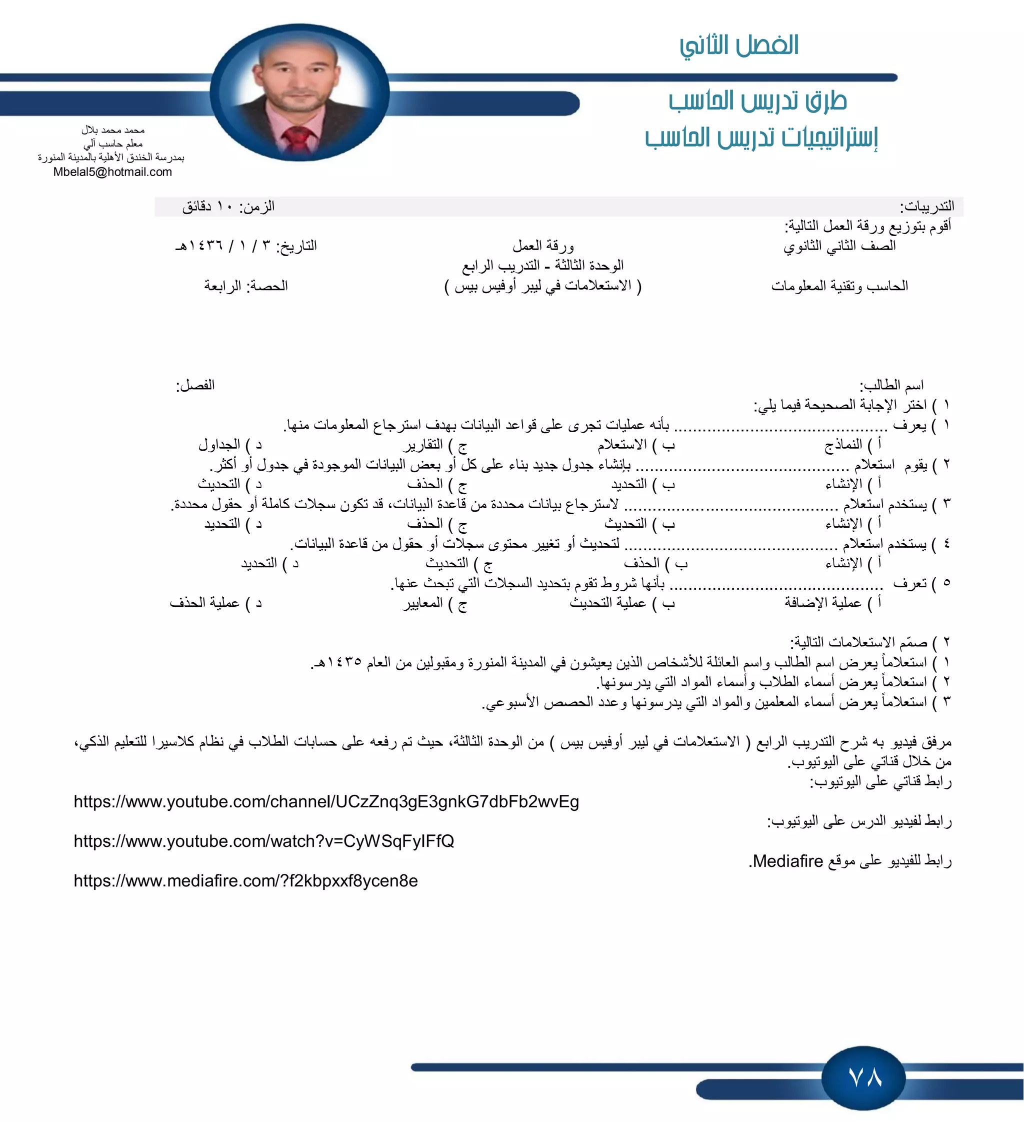 78
‫احلاسب‬ ‫تدريص‬ ‫طرم‬
‫إسرتاتيجيات‬‫احلاسب‬ ‫تدريص‬
:‫التدرٌبات‬:‫من‬ ‫ال‬10‫دقابق‬
:‫التالٌة‬ ‫العمل‬ ‫ورقة‬ ‫ٌع‬ ‫بتو‬ ‫أقوم‬
‫الثانوي‬ ً‫الثان‬ ‫الصف‬‫العمل‬ ‫ورقة‬:‫التارٌخ‬3/1/1436‫هـ‬
‫المعلومات‬ ‫وتقنٌة‬ ‫الحاسب‬
‫الثالثة‬ ‫الوحدة‬-‫الرابع‬ ‫التدرٌب‬
) ‫بٌس‬ ‫أوفٌس‬ ‫لٌبر‬ ً‫ف‬ ‫االستعالمات‬ (‫الرابعة‬ :‫الحصة‬
:‫الطالب‬ ‫اسم‬:‫الفصل‬
1:ً‫ٌل‬ ‫فٌما‬ ‫الصحٌحة‬ ‫اإلجابة‬ ‫اختر‬ )
1.‫منها‬ ‫المعلومات‬ ‫استرجاع‬ ‫بهدف‬ ‫البٌانات‬ ‫قواعد‬ ‫على‬ ‫تجرى‬ ‫عملٌات‬ ‫بؤنه‬ ............................................. ‫ٌعرف‬ )
‫النماذج‬ ) ‫أ‬‫االستعالم‬ ) ‫ب‬‫التقارٌر‬ ) ‫ج‬‫الجداول‬ ) ‫د‬
2‫ٌقوم‬ ).‫أكثر‬ ‫أو‬ ‫جدول‬ ً‫ف‬ ‫الموجودة‬ ‫البٌانات‬ ‫بعض‬ ‫أو‬ ‫كل‬ ‫على‬ ‫بناء‬ ‫جدٌد‬ ‫جدول‬ ‫بإنشاء‬ ............................................. ‫استعالم‬
‫اإلنشاء‬ ) ‫أ‬‫التحدٌد‬ ) ‫ب‬‫الحذف‬ ) ‫ج‬‫التحدٌث‬ ) ‫د‬
3............................ ‫استعالم‬ ‫ٌستخدم‬ ).‫محددة‬ ‫حقول‬ ‫أو‬ ‫كاملة‬ ‫سجالت‬ ‫تكون‬ ‫قد‬ ،‫البٌانات‬ ‫قاعدة‬ ‫من‬ ‫محددة‬ ‫بٌانات‬ ‫السترجاع‬ .................
‫اإلنشاء‬ ) ‫أ‬‫التحدٌث‬ ) ‫ب‬‫الحذف‬ ) ‫ج‬‫التحدٌد‬ ) ‫د‬
4‫البٌا‬ ‫قاعدة‬ ‫من‬ ‫حقول‬ ‫أو‬ ‫سجالت‬ ‫محتوى‬ ‫تغٌٌر‬ ‫أو‬ ‫لتحدٌث‬ ............................................. ‫استعالم‬ ‫ٌستخدم‬ ).‫نات‬
‫اإلنشاء‬ ) ‫أ‬‫الحذف‬ ) ‫ب‬‫التحدٌث‬ ) ‫ج‬‫التحدٌد‬ ) ‫د‬
5.‫عنها‬ ‫تبحث‬ ً‫الت‬ ‫السجالت‬ ‫بتحدٌد‬ ‫تقوم‬ ‫شروط‬ ‫بؤنها‬ ............................................. ‫تعرف‬ )
‫اإلضافة‬ ‫عملٌة‬ ) ‫أ‬‫التحدٌث‬ ‫عملٌة‬ ) ‫ب‬‫المعاٌٌر‬ ) ‫ج‬‫الحذف‬ ‫عملٌة‬ ) ‫د‬
2:‫التالٌة‬ ‫االستعالمات‬ ‫ّم‬‫م‬‫ص‬ )
1)‫العام‬ ‫من‬ ‫ومقبولٌن‬ ‫المنورة‬ ‫المدٌنة‬ ً‫ف‬ ‫ٌعٌشون‬ ‫الذٌن‬ ‫لألشخاص‬ ‫العابلة‬ ‫واسم‬ ‫الطالب‬ ‫اسم‬ ‫ٌعرض‬ ً‫ا‬‫استعالم‬1435.‫هـ‬
2.‫ٌدرسونها‬ ً‫الت‬ ‫المواد‬ ‫وأسماء‬ ‫الطالب‬ ‫أسماء‬ ‫ٌعرض‬ ً‫ا‬‫استعالم‬ )
3.ً‫األسبوع‬ ‫الحصص‬ ‫وعدد‬ ‫ٌدرسونها‬ ً‫الت‬ ‫والمواد‬ ‫المعلمٌن‬ ‫أسماء‬ ‫ٌعرض‬ ً‫ا‬‫استعالم‬ )
‫فٌدٌو‬ ‫مرفق‬‫للتع‬ ‫كالسٌرا‬ ‫نظام‬ ً‫ف‬ ‫الطالب‬ ‫حسابات‬ ‫على‬ ‫رفعه‬ ‫تم‬ ‫حٌث‬ ،‫الثالثة‬ ‫الوحدة‬ ‫من‬ ) ‫بٌس‬ ‫أوفٌس‬ ‫لٌبر‬ ً‫ف‬ ‫االستعالمات‬ ( ‫الرابع‬ ‫التدرٌب‬ ‫شرح‬ ‫به‬،ً‫الذك‬ ‫لٌم‬
.‫الٌوتٌوب‬ ‫على‬ ً‫قنات‬ ‫خالل‬ ‫من‬
:‫الٌوتٌوب‬ ‫على‬ ً‫قنات‬ ‫رابط‬
https://www.youtube.com/channel/UCzZnq3gE3gnkG7dbFb2wvEg
ٌ‫لفٌد‬ ‫رابط‬:‫الٌوتٌوب‬ ‫على‬ ‫الدرس‬ ‫و‬
https://www.youtube.com/watch?v=CyWSqFyIFfQ
‫موقع‬ ‫على‬ ‫للفٌدٌو‬ ‫رابط‬Mediafire.
https://www.mediafire.com/?f2kbpxxf8ycen8e
‫بالل‬ ‫محمد‬ ‫محمد‬
‫م‬ً‫آل‬ ‫حاسب‬ ‫علم‬
‫المنورة‬ ‫بالمدٌنة‬ ‫األهلٌة‬ ‫الخندق‬ ‫بمدرسة‬
Mbelal5@hotmail.com
‫الثاني‬ ‫الفصل‬
 