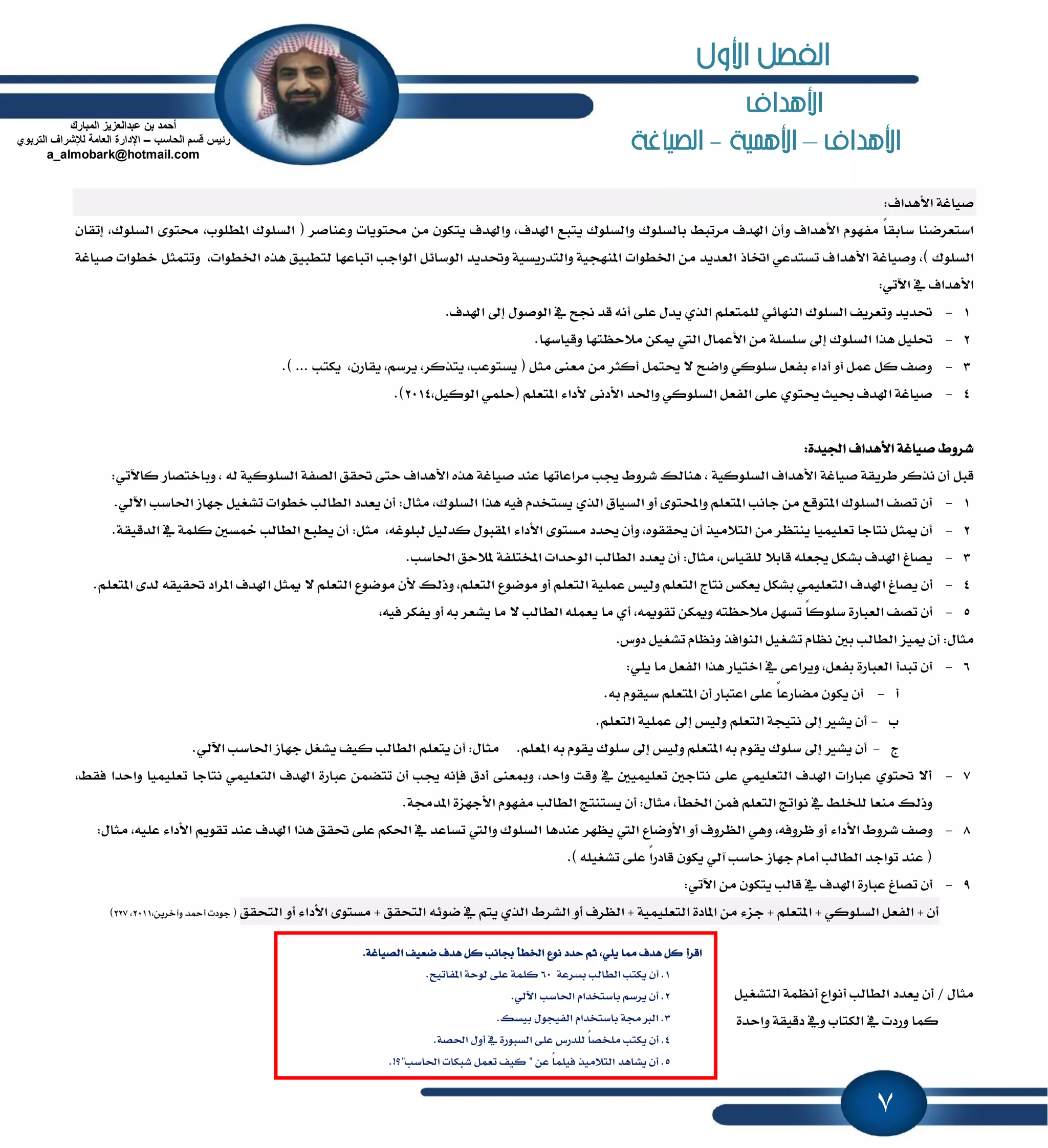 7
‫األهداف‬
‫األهداف‬–‫األهنية‬-‫الصياغة‬
:‫ا٭ٖساف‬ ١‫قٝاغ‬
ٚ ‫ا٭ٖساف‬ ّٛٗ‫َؿ‬ ً‫ا‬‫غابك‬ ‫اغتعطنٓا‬‫اشلسف‬ ‫ٜتبع‬ ‫ٚايػًٛى‬ ‫بايػًٛى‬ ٘‫َطتب‬ ‫اشلسف‬ ٕ‫أ‬ٕ‫إتكا‬ ,‫ايػًٛى‬ ٣ٛ‫قت‬ ,‫إطًٛب‬ ‫ايػًٛى‬ ( ‫ٚعٓاقط‬ ‫قتٜٛات‬ َٔ ٕٛ‫ٜته‬ ‫ٚاشلسف‬ ,
‫ا٭ٖسا‬ ١‫ٚقٝاغ‬ ,) ‫ايػًٛى‬١‫قٝاغ‬ ‫خطٛات‬ ٌ‫ٚتتُج‬ ,‫اـطٛات‬ ٙ‫ٖص‬ ‫يتطبٝل‬ ‫اتباعٗا‬ ‫ايٛادب‬ ٌ٥‫ايٛغا‬ ‫ٚؼسٜس‬ ١ٝ‫ٚايتسضٜػ‬ ١ٝ‫إٓٗذ‬ ‫اـطٛات‬ َٔ ‫ايعسٜس‬ ‫اؽاش‬ ٞ‫تػتسع‬ ‫ف‬
:ٞ‫اٯت‬ ٗ ‫ا٭ٖساف‬
1-.‫اشلسف‬ ٍ‫إ‬ ٍٛ‫ايٛق‬ ٗ ‫لح‬ ‫قس‬ ْ٘‫أ‬ ٢ً‫ع‬ ٍ‫ٜس‬ ٟ‫ايص‬ ًِ‫يًُتع‬ ٞ٥‫ايٓٗا‬ ‫ايػًٛى‬ ‫ٚتعطٜـ‬ ‫ؼسٜس‬
2-‫ا٭ع‬ َٔ ١ً‫غًػ‬ ٍ‫إ‬ ‫ايػًٛى‬ ‫ٖصا‬ ًٌٝ‫ؼ‬.‫ٚقٝاغٗا‬ ‫َ٬سٛتٗا‬ ٔ‫ّه‬ ‫اييت‬ ٍ‫ُا‬
3-.) ... ‫ٜهتب‬ ,ٕ‫ٜكاض‬ ,ِ‫ٜطغ‬ ,‫ٜتصنط‬ ,‫ٜػتٛعب‬ ( ٌ‫َج‬ ٢ٓ‫َع‬ َٔ ‫أنجط‬ ٌُ‫وت‬ ٫ ‫ٚانح‬ ٞ‫غًٛن‬ ٌ‫بؿع‬ ٤‫أزا‬ ٚ‫أ‬ ٌُ‫ع‬ ٌ‫ن‬ ‫ٚقـ‬
4-,ٌٝ‫ايٛن‬ ًُٞ‫(س‬ ًِ‫إتع‬ ٤‫٭زا‬ ٢ْ‫ا٭ز‬ ‫ٚاؿس‬ ٞ‫ايػًٛن‬ ٌ‫ايؿع‬ ٢ً‫ع‬ ٟٛ‫وت‬ ‫عٝح‬ ‫اشلسف‬ ١‫قٝاغ‬2014.)
:٠‫اؾٝس‬ ‫ا٭ٖساف‬ ١‫قٝاغ‬ ٙٚ‫ؾط‬
ٌ‫قب‬٘‫ي‬ ١ٝ‫ايػًٛن‬ ١‫ايكؿ‬ ‫ؼكل‬ ٢‫ست‬ ‫ا٭ٖساف‬ ٙ‫ٖص‬ ١‫قٝاغ‬ ‫عٓس‬ ‫َطاعاتٗا‬ ‫هب‬ ٙٚ‫ؾط‬ ‫ٖٓايو‬ , ١ٝ‫ايػًٛن‬ ‫ا٭ٖساف‬ ١‫قٝاغ‬ ١‫ططٜك‬ ‫ْصنط‬ ٕ‫أ‬:ٞ‫ناٯت‬ ‫ٚباختكاض‬ ,
1-‫ايػًٛى‬ ‫ٖصا‬ ٘ٝ‫ؾ‬ ّ‫ٜػتدس‬ ٟ‫ايص‬ ‫ايػٝام‬ ٚ‫أ‬ ٣ٛ‫ٚاحملت‬ ًِ‫إتع‬ ‫داْب‬ َٔ ‫إتٛقع‬ ‫ايػًٛى‬ ‫تكـ‬ ٕ‫أ‬,ٍ‫َجا‬:‫اؿ‬ ‫دٗاظ‬ ٌٝ‫تؿػ‬ ‫خطٛات‬ ‫ايطايب‬ ‫ٜعسز‬ ٕ‫أ‬ٞ‫اٯي‬ ‫اغب‬.
2-٘‫يبًٛغ‬ ٌٝ‫نسي‬ ٍٛ‫إكب‬ ٤‫ا٭زا‬ ٣ٛ‫َػت‬ ‫وسز‬ ٕ‫ٚأ‬ ,ٙٛ‫وكك‬ ٕ‫أ‬ ‫ايت٬َٝص‬ َٔ ‫ٜٓتٛط‬ ‫تعًُٝٝا‬ ‫ْتادا‬ ٌ‫ّج‬ ٕ‫أ‬,ٌ‫َج‬:١‫ايسقٝك‬ ٗ ١ًُ‫ن‬ ٌ‫ٔػ‬ ‫ايطايب‬ ‫ٜطبع‬ ٕ‫أ‬.
3-ٕ‫أ‬ :ٍ‫َجا‬ ,‫يًكٝاؽ‬ ٬‫قاب‬ ً٘‫هع‬ ٌ‫بؿه‬ ‫اشلسف‬ ‫ٜكاؽ‬‫ٜعسز‬‫ايطايب‬‫ايٛسسات‬١‫إدتًؿ‬‫ٕ٬سل‬.‫اؿاغب‬
4-‫اي‬ ‫اشلسف‬ ‫ٜكاؽ‬ ٕ‫أ‬ًِ‫إتع‬ ٣‫يس‬ ٘‫ؼكٝك‬ ‫إطاز‬ ‫اشلسف‬ ٌ‫ّج‬ ٫ ًِ‫ايتع‬ ‫َٛنٛع‬ ٕ‫٭‬ ‫ٚشيو‬ ,ًِ‫ايتع‬ ‫َٛنٛع‬ ٚ‫أ‬ ًِ‫ايتع‬ ١ًُٝ‫ع‬ ‫ٚيٝؼ‬ ًِ‫ايتع‬ ‫ْتاز‬ ‫ٜعهؼ‬ ٌ‫بؿه‬ ًُٞٝ‫تع‬.
5-ّ٘ٛ‫تك‬ ٔ‫ّٚه‬ ٘‫َ٬سٛت‬ ٌٗ‫تػ‬ ً‫ا‬‫غًٛن‬ ٠‫ايعباض‬ ‫تكـ‬ ٕ‫أ‬,٘ٝ‫ؾ‬ ‫ٜؿهط‬ ٚ‫أ‬ ٘‫ب‬ ‫ٜؿعط‬ ‫َا‬ ٫ ‫ايطايب‬ ًُ٘‫ٜع‬ ‫َا‬ ٟ‫أ‬,
ٍ‫َجا‬:‫تؿػ‬ ّ‫ْٛا‬ ٌ‫ب‬ ‫ايطايب‬ ‫ّٝع‬ ٕ‫أ‬‫زٚؽ‬ ٌٝ‫تؿػ‬ ّ‫ْٚٛا‬ ‫ايٓٛاؾص‬ ٌٝ.
6-:ًٜٞ ‫َا‬ ٌ‫ايؿع‬ ‫ٖصا‬ ‫اختٝاض‬ ٗ ٢‫ٜٚطاع‬ ,ٌ‫بؿع‬ ٠‫ايعباض‬ ‫تبسأ‬ ٕ‫أ‬
‫أ‬-.٘‫ب‬ ّٛ‫غٝك‬ ًِ‫إتع‬ ٕ‫أ‬ ‫اعتباض‬ ٢ً‫ع‬ ً‫ا‬‫َهاضع‬ ٕٛ‫ٜه‬ ٕ‫أ‬
‫ب‬-.ًِ‫ايتع‬ ١ًُٝ‫ع‬ ٍ‫إ‬ ‫ٚيٝؼ‬ ًِ‫ايتع‬ ١‫ْتٝذ‬ ٍ‫إ‬ ‫ٜؿرل‬ ٕ‫أ‬
‫ز‬-ًِ‫إع‬ ٘‫ب‬ ّٛ‫ٜك‬ ‫غًٛى‬ ٍ‫إ‬ ‫ٚيٝؼ‬ ًِ‫إتع‬ ٘‫ب‬ ّٛ‫ٜك‬ ‫غًٛى‬ ٍ‫إ‬ ‫ٜؿرل‬ ٕ‫أ‬.ٍ‫َجا‬:‫أ‬ٞ‫اٯي‬ ‫اؿاغب‬ ‫دٗاظ‬ ٌ‫ٜؿػ‬ ‫نٝـ‬ ‫ايطايب‬ ًِ‫ٜتع‬ ٕ.
7-ًٝ‫تع‬ ‫ْتادا‬ ًُٞٝ‫ايتع‬ ‫اشلسف‬ ٠‫عباض‬ ُٔ‫تته‬ ٕ‫أ‬ ‫هب‬ ْ٘‫ؾإ‬ ‫أزم‬ ٢ٓ‫َٚع‬ ,‫ٚاسس‬ ‫ٚقت‬ ٗ ًٌُٝٝ‫تع‬ ٌ‫ْتاد‬ ٢ً‫ع‬ ًُٞٝ‫ايتع‬ ‫اشلسف‬ ‫عباضات‬ ٟٛ‫ؼت‬ ٫‫أ‬,٘‫ؾك‬ ‫ٚاسسا‬ ‫ُٝا‬
ٕ‫أ‬ :ٍ‫َجا‬ ,‫اـطأ‬ ُٔ‫ؾ‬ ًِ‫ايتع‬ ‫ْٛاتر‬ ٗ ً٘‫يًد‬ ‫َٓعا‬ ‫ٚشيو‬‫ٜػتٓتر‬‫ايطايب‬ّٛٗ‫َؿ‬‫ا‬٠‫٭دٗع‬.١‫إسف‬
8-٘‫ٚطٚؾ‬ ٚ‫أ‬ ٤‫ا٭زا‬ ٙٚ‫ؾط‬ ‫ٚقـ‬,‫عٓسٖا‬ ‫ٜٛٗط‬ ‫اييت‬ ‫ا٭ٚناع‬ ٚ‫أ‬ ‫ايٛطٚف‬ ًٖٞٚ٘ٝ‫ع‬ ٤‫ا٭زا‬ ِٜٛ‫تك‬ ‫عٓس‬ ‫اشلسف‬ ‫ٖصا‬ ‫ؼكل‬ ٢ً‫ع‬ ِ‫اؿه‬ ٗ ‫تػاعس‬ ‫ٚاييت‬ ‫ايػًٛى‬,ٍ‫َجا‬:
.) ً٘ٝ‫تؿػ‬ ٢ً‫ع‬ ً‫ا‬‫قازض‬ ٕٛ‫ٜه‬ ٞ‫آي‬ ‫ساغب‬ ‫دٗاظ‬ ّ‫أَا‬ ‫ايطايب‬ ‫تٛادس‬ ‫عٓس‬ (
9-َ ٕٛ‫ٜته‬ ‫قايب‬ ٗ ‫اشلسف‬ ٠‫عباض‬ ‫تكاؽ‬ ٕ‫أ‬:ٞ‫اٯت‬ ٔ
‫ايتشكل‬ ٚ‫أ‬ ٤‫ا٭زا‬ ٣ٛ‫َػت‬ + ‫ايتشكل‬ ٘٥ٛ‫ن‬ ٗ ِ‫ٜت‬ ٟ‫ايص‬ ٙ‫ايؿط‬ ٚ‫أ‬ ‫ايٛطف‬ + ١ًُٝٝ‫ايتع‬ ٠‫إاز‬ َٔ ٤‫دع‬ + ًِ‫إتع‬ + ٞ‫ايػًٛن‬ ٌ‫ايؿع‬ + ٕ‫أ‬,ٜٔ‫ٚآخط‬ ‫أٓس‬ ‫دٛزت‬ (2011,227)
ٌٝ‫ايتؿػ‬ ١ُْٛ‫أ‬ ‫أْٛاع‬ ‫ايطايب‬ ‫ٜعسز‬ ٕ‫أ‬ / ٍ‫َجا‬
٠‫ٚاسس‬ ١‫زقٝك‬ ٗٚ ‫ايهتاب‬ ٗ ‫ٚضزت‬ ‫نُا‬
‫ا‬‫قط‬‫أ‬‫ٖا‬ ‫ٖسف‬ ٌ‫ن‬ًٜٞ.١‫ايكٝاغ‬ ‫نعٝـ‬ ‫ٖسف‬ ٌ‫ن‬ ‫ظاْب‬ ‫اـطأ‬ ‫ْٛع‬ ‫سسز‬ ِ‫ث‬ ,
1.ٕ‫أ‬١‫بػطع‬ ‫ايطايب‬ ‫ٜهتب‬60١ًُ‫ن‬.‫إؿاتٝح‬ ١‫يٛس‬ ٢ً‫ع‬
2.ٞ‫اٯي‬ ‫اؿاغب‬ ّ‫باغتدسا‬ ِ‫ٜطغ‬ ٕ‫أ‬ .
3.‫بٝػو‬ ٍٛ‫ايؿٝذ‬ ّ‫باغتدسا‬ ١‫ايدلف‬ .
4.ٕ‫أ‬‫ٜهتب‬٠‫ايػبٛض‬ ٢ً‫ع‬ ‫يًسضؽ‬ ً‫ا‬‫ًَدك‬ٗ.١‫اؿك‬ ٍٚ‫أ‬
5." ٔ‫ع‬ ً‫ا‬ًُٝ‫ؾ‬ ‫ايت٬َٝص‬ ‫ٜؿاٖس‬ ٕ‫أ‬‫اؿاغب‬ ‫ؾبهات‬ ٌُ‫تع‬ ‫نٝـ‬"!‫؟‬.
‫المبارك‬ ‫عبدالعزٌز‬ ‫بن‬ ‫أحمد‬
‫الحاسب‬ ‫قسم‬ ‫رئٌس‬–‫التربوي‬ ‫لإلشراف‬ ‫العامة‬ ‫اإلدارة‬
a_almobark@hotmail.com
‫األول‬ ‫الفصل‬
 