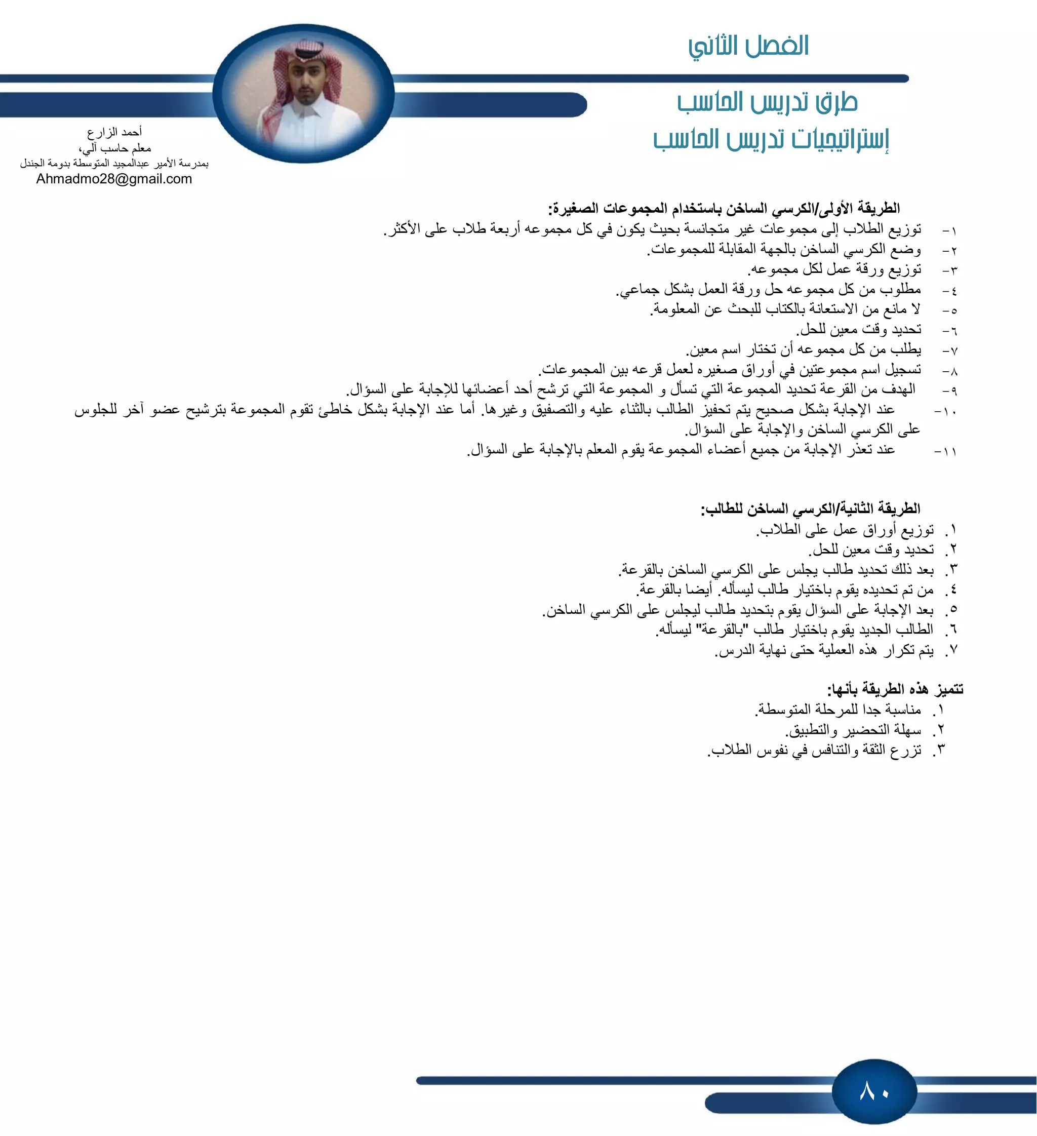 80
‫احلاسب‬ ‫تدريص‬ ‫طرم‬
‫إسرتاتيجيات‬‫احلاسب‬ ‫تدريص‬
:‫الصغٌرة‬ ‫المجموعات‬ ‫باستخدام‬ ‫الساخن‬ ً‫األولى/الكرس‬ ‫الطرٌقة‬
1-‫بحٌث‬ ‫متجانسة‬ ‫غٌر‬ ‫مجموعات‬ ‫إلى‬ ‫الطالب‬ ‫ٌع‬ ‫تو‬.‫األكثر‬ ‫على‬ ‫طالب‬ ‫أربعة‬ ‫مجموعه‬ ‫كل‬ ً‫ف‬ ‫ٌكون‬
2-.‫للمجموعات‬ ‫المقابلة‬ ‫بالجهة‬ ‫الساخن‬ ً‫الكرس‬ ‫وضع‬
3-.‫مجموعه‬ ‫لكل‬ ‫عمل‬ ‫ورقة‬ ‫ٌع‬ ‫تو‬
4-.ً‫جماع‬ ‫بشكل‬ ‫العمل‬ ‫ورقة‬ ‫حل‬ ‫مجموعه‬ ‫كل‬ ‫من‬ ‫مطلوب‬
5-.‫المعلومة‬ ‫عن‬ ‫للبحث‬ ‫بالكتاب‬ ‫االستعانة‬ ‫من‬ ‫مانع‬ ‫ال‬
6-.‫للحل‬ ‫معٌن‬ ‫وقت‬ ‫تحدٌد‬
7-‫اس‬ ‫تختار‬ ‫أن‬ ‫مجموعه‬ ‫كل‬ ‫من‬ ‫ٌطلب‬.‫معٌن‬ ‫م‬
8-.‫المجموعات‬ ‫بٌن‬ ‫قرعه‬ ‫لعمل‬ ‫صغٌره‬ ‫أوراق‬ ً‫ف‬ ‫مجموعتٌن‬ ‫اسم‬ ‫تسجٌل‬
9-.‫السإال‬ ‫على‬ ‫لإلجابة‬ ‫أعضابها‬ ‫أحد‬ ‫ترشح‬ ً‫الت‬ ‫المجموعة‬ ‫و‬ ‫تسؤل‬ ً‫الت‬ ‫المجموعة‬ ‫تحدٌد‬ ‫القرعة‬ ‫من‬ ‫الهدف‬
11-‫خاطا‬ ‫بشكل‬ ‫اإلجابة‬ ‫عند‬ ‫أما‬ .‫وغٌرها‬ ‫والتصفٌق‬ ‫علٌه‬ ‫بالثناء‬ ‫الطالب‬ ٌ‫تحف‬ ‫ٌتم‬ ‫صحٌح‬ ‫بشكل‬ ‫اإلجابة‬ ‫عند‬‫للجلوس‬ ‫آخر‬ ‫عضو‬ ‫بترشٌح‬ ‫المجموعة‬ ‫تقوم‬
.‫السإال‬ ‫على‬ ‫واإلجابة‬ ‫الساخن‬ ً‫الكرس‬ ‫على‬
11-.‫السإال‬ ‫على‬ ‫باإلجابة‬ ‫المعلم‬ ‫ٌقوم‬ ‫المجموعة‬ ‫أعضاء‬ ‫جمٌع‬ ‫من‬ ‫اإلجابة‬ ‫تعذر‬ ‫عند‬
:‫للطالب‬ ‫الساخن‬ ً‫الثانٌة/الكرس‬ ‫الطرٌقة‬
1..‫الطالب‬ ‫على‬ ‫عمل‬ ‫أوراق‬ ‫ٌع‬ ‫تو‬
2..‫للحل‬ ‫معٌن‬ ‫وقت‬ ‫تحدٌد‬
3.‫طالب‬ ‫تحدٌد‬ ‫ذلك‬ ‫بعد‬.‫بالقرعة‬ ‫الساخن‬ ً‫الكرس‬ ‫على‬ ‫ٌجلس‬
4..‫بالقرعة‬ ‫أٌضا‬ .‫لٌسؤله‬ ‫طالب‬ ‫باختٌار‬ ‫ٌقوم‬ ‫تحدٌده‬ ‫تم‬ ‫من‬
5..‫الساخن‬ ً‫الكرس‬ ‫على‬ ‫لٌجلس‬ ‫طالب‬ ‫بتحدٌد‬ ‫ٌقوم‬ ‫السإال‬ ‫على‬ ‫اإلجابة‬ ‫بعد‬
6..‫لٌسؤله‬ "‫"بالقرعة‬ ‫طالب‬ ‫باختٌار‬ ‫ٌقوم‬ ‫الجدٌد‬ ‫الطالب‬
7..‫الدرس‬ ‫نهاٌة‬ ‫حتى‬ ‫العملٌة‬ ‫هذه‬ ‫تكرار‬ ‫ٌتم‬
ٌ‫الطر‬ ‫هذه‬ ‫تتمٌز‬:‫بأنها‬ ‫قة‬
1..‫المتوسطة‬ ‫للمرحلة‬ ‫جدا‬ ‫مناسبة‬
2..‫والتطبٌق‬ ‫التحضٌر‬ ‫سهلة‬
3..‫الطالب‬ ‫نفوس‬ ً‫ف‬ ‫والتنافس‬ ‫الثقة‬ ‫رع‬ ‫ت‬
‫ارع‬ ‫ال‬ ‫أحمد‬
،ً‫آل‬ ‫حاسب‬ ‫معلم‬
‫الجندل‬ ‫بدومة‬ ‫المتوسطة‬ ‫عبدالمجٌد‬ ‫األمٌر‬ ‫بمدرسة‬
Ahmadmo28@gmail.com
‫الثاني‬ ‫الفصل‬
 