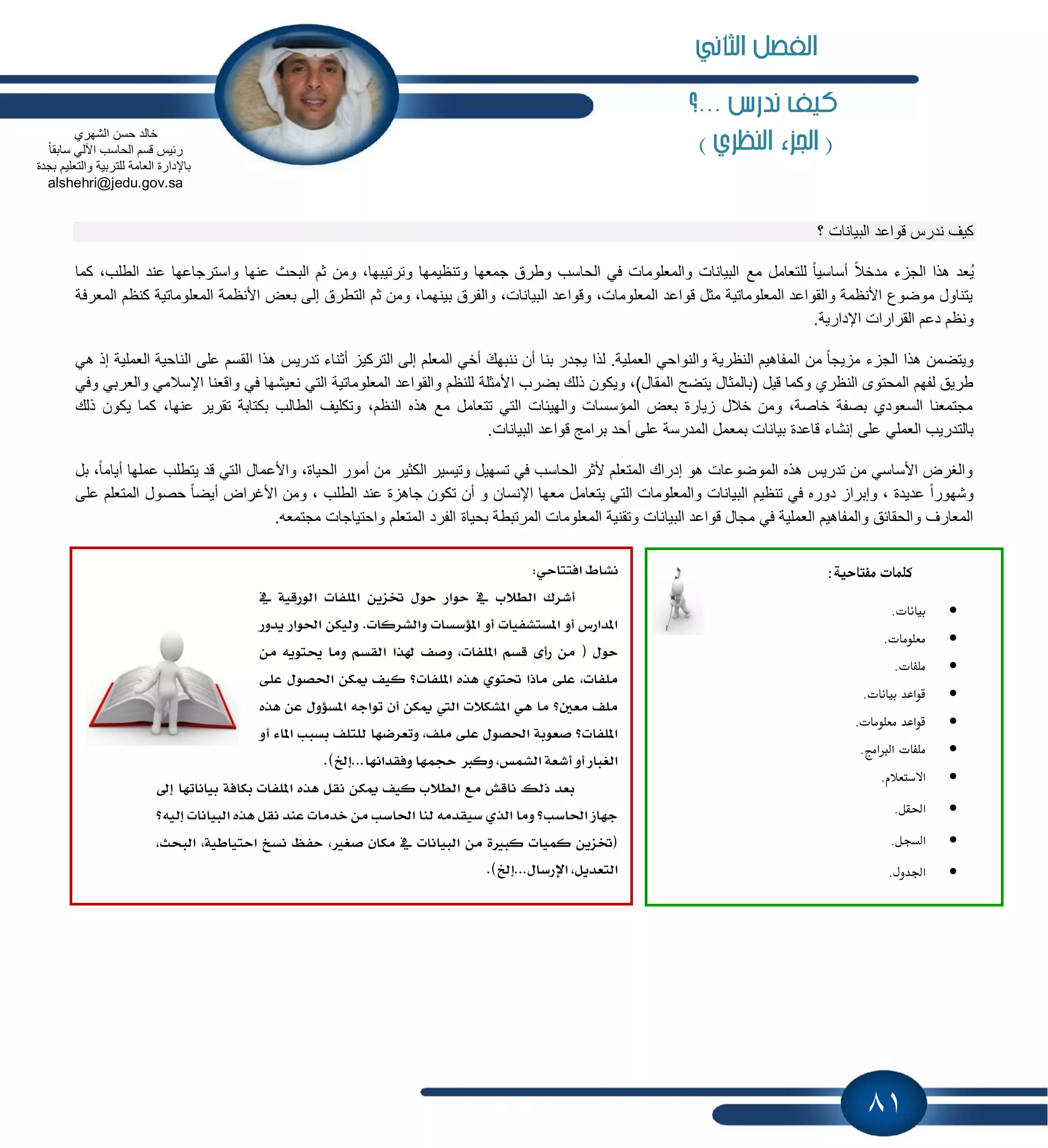 81
‫...؟‬ ‫ندرض‬ ‫نيف‬
) ‫النظري‬ ‫اجلزء‬ (
‫؟‬ ‫البٌانات‬ ‫قواعد‬ ‫ندرس‬ ‫كٌف‬
‫مع‬ ‫للتعامل‬ ً‫ا‬ٌ‫أساس‬ ً‫مدخال‬ ‫ء‬ ‫الج‬ ‫هذا‬ ‫ُعد‬ٌ‫كما‬ ،‫الطلب‬ ‫عند‬ ‫واسترجاعها‬ ‫عنها‬ ‫البحث‬ ‫ثم‬ ‫ومن‬ ،‫وترتٌبها‬ ‫وتنظٌمها‬ ‫جمعها‬ ‫وطرق‬ ‫الحاسب‬ ً‫ف‬ ‫والمعلومات‬ ‫البٌانات‬
‫األنظمة‬ ‫بعض‬ ‫إلى‬ ‫التطرق‬ ‫ثم‬ ‫ومن‬ ،‫بٌنهما‬ ‫والفرق‬ ،‫البٌانات‬ ‫وقواعد‬ ،‫المعلومات‬ ‫قواعد‬ ‫مثل‬ ‫المعلوماتٌة‬ ‫والقواعد‬ ‫األنظمة‬ ‫موضوع‬ ‫ٌتناول‬‫المعرفة‬ ‫كنظم‬ ‫المعلوماتٌة‬
‫و‬.‫اإلدارٌة‬ ‫القرارات‬ ‫دعم‬ ‫نظم‬
‫ا‬ ‫هذا‬ ‫تدرٌس‬ ‫أثناء‬ ٌ‫الترك‬ ‫إلى‬ ‫المعلم‬ ً‫أخ‬ َ‫ننبهك‬ ‫أن‬ ‫بنا‬ ‫ٌجدر‬ ‫لذا‬ .‫العملٌة‬ ً‫والنواح‬ ‫النظرٌة‬ ‫المفاهٌم‬ ‫من‬ ً‫ا‬‫ٌج‬ ‫م‬ ‫ء‬ ‫الج‬ ‫هذا‬ ‫وٌتضمن‬ً‫ه‬ ‫إذ‬ ‫العملٌة‬ ‫الناحٌة‬ ‫على‬ ‫لقسم‬
‫ا‬ ‫بضرب‬ ‫ذلك‬ ‫وٌكون‬ ،)‫المقال‬ ‫ٌتضح‬ ‫(بالمثال‬ ‫قٌل‬ ‫وكما‬ ‫النظري‬ ‫المحتوى‬ ‫لفهم‬ ‫طرٌق‬ً‫وف‬ ً‫والعرب‬ ً‫اإلسالم‬ ‫واقعنا‬ ً‫ف‬ ‫نعٌشها‬ ً‫الت‬ ‫المعلوماتٌة‬ ‫والقواعد‬ ‫للنظم‬ ‫ألمثلة‬
‫كم‬ ،‫عنها‬ ‫تقرٌر‬ ‫بكتابة‬ ‫الطالب‬ ‫وتكلٌف‬ ،‫النظم‬ ‫هذه‬ ‫مع‬ ‫تتعامل‬ ً‫الت‬ ‫والهٌبات‬ ‫المإسسات‬ ‫بعض‬ ‫ٌارة‬ ‫خالل‬ ‫ومن‬ ،‫خاصة‬ ‫بصفة‬ ‫السعودي‬ ‫مجتمعنا‬‫ذلك‬ ‫ٌكون‬ ‫ا‬
‫بمعم‬ ‫بٌانات‬ ‫قاعدة‬ ‫إنشاء‬ ‫على‬ ً‫العمل‬ ‫بالتدرٌب‬.‫البٌانات‬ ‫قواعد‬ ‫برامج‬ ‫أحد‬ ‫على‬ ‫المدرسة‬ ‫ل‬
‫ٌت‬ ‫قد‬ ً‫الت‬ ‫واألعمال‬ ،‫الحٌاة‬ ‫أمور‬ ‫من‬ ‫الكثٌر‬ ‫وتٌسٌر‬ ‫تسهٌل‬ ً‫ف‬ ‫الحاسب‬ ‫ألثر‬ ‫المتعلم‬ ‫إدراك‬ ‫هو‬ ‫الموضوعات‬ ‫هذه‬ ‫تدرٌس‬ ‫من‬ ً‫األساس‬ ‫والغرض‬‫بل‬ ،ً‫ا‬‫أٌام‬ ‫عملها‬ ‫طلب‬
‫م‬ ‫ٌتعامل‬ ً‫الت‬ ‫والمعلومات‬ ‫البٌانات‬ ‫تنظٌم‬ ً‫ف‬ ‫دوره‬ ‫وإبرا‬ ، ‫عدٌدة‬ ً‫ا‬‫وشهور‬‫على‬ ‫المتعلم‬ ‫حصول‬ ً‫ا‬‫أٌض‬ ‫األغراض‬ ‫ومن‬ ، ‫الطلب‬ ‫عند‬ ‫ة‬ ‫جاه‬ ‫تكون‬ ‫أن‬ ‫و‬ ‫اإلنسان‬ ‫عها‬
‫بحٌاة‬ ‫المرتبطة‬ ‫المعلومات‬ ‫وتقنٌة‬ ‫البٌانات‬ ‫قواعد‬ ‫مجال‬ ً‫ف‬ ‫العملٌة‬ ‫والمفاهٌم‬ ‫والحقابق‬ ‫المعارف‬.‫مجتمعه‬ ‫واحتٌاجات‬ ‫المتعلم‬ ‫الفرد‬
:ٞ‫اؾتتاس‬ ٙ‫ْؿا‬
ٗ ١ٝ‫ايٛضق‬ ‫إًؿات‬ ٜٔ‫ؽع‬ ٍٛ‫س‬ ‫سٛاض‬ ٗ ‫ايط٬ب‬ ‫أؾطى‬
‫ٜسٚض‬ ‫اؿٛاض‬ ٔ‫ٚيٝه‬ .‫ٚايؿطنات‬ ‫إ٪غػات‬ ٚ‫أ‬ ‫إػتؿؿٝات‬ ٚ‫أ‬ ‫إساضؽ‬
٣‫ضأ‬ َٔ ( ٍٛ‫س‬َٔ ٜ٘ٛ‫وت‬ ‫َٚا‬ ِ‫ايكػ‬ ‫شلصا‬ ‫ٚقـ‬ ,‫إًؿات‬ ِ‫قػ‬
٢ً‫ع‬ ٍٛ‫اؿك‬ ٔ‫ّه‬ ‫نٝـ‬ ‫إًؿات؟‬ ٙ‫ٖص‬ ٟٛ‫ؼت‬ ‫َاشا‬ ٢ً‫ع‬ ,‫ًَؿات‬
ٙ‫ٖص‬ ٔ‫ع‬ ٍٚ٪‫إػ‬ ٘‫تٛاد‬ ٕ‫أ‬ ٔ‫ّه‬ ‫اييت‬ ‫إؿه٬ت‬ ٖٞ ‫َا‬ ‫َعٌ؟‬ ‫ًَـ‬
ٚ‫أ‬ ٤‫إا‬ ‫بػبب‬ ‫يًتًـ‬ ‫ٚتعطنٗا‬ ,‫ًَـ‬ ٢ً‫ع‬ ٍٛ‫اؿك‬ ١‫قعٛب‬ ‫إًؿات؟‬
‫ٚؾكساْٗا‬ ‫سذُٗا‬ ‫ٚندل‬ ,‫ايؿُؼ‬ ١‫أؾع‬ ٚ‫أ‬ ‫ايػباض‬.)‫...إخل‬
ٍ‫إ‬ ‫بٝاْاتٗا‬ ١‫بهاؾ‬ ‫إًؿات‬ ٙ‫ٖص‬ ٌ‫ْك‬ ٔ‫ّه‬ ‫نٝـ‬ ‫ايط٬ب‬ ‫َع‬ ‫ْاقـ‬ ‫شيو‬ ‫بعس‬
‫إيٝ٘؟‬ ‫ايبٝاْات‬ ٙ‫ٖص‬ ٌ‫ْك‬ ‫عٓس‬ ‫خسَات‬ َٔ ‫اؿاغب‬ ‫يٓا‬ َ٘‫غٝكس‬ ٟ‫ايص‬ ‫َٚا‬ ‫اؿاغب؟‬ ‫دٗاظ‬
,‫ايبشح‬ ,١ٝ‫استٝاط‬ ‫ْػذ‬ ٜ‫سؿ‬ ,‫قػرل‬ ٕ‫َها‬ ٗ ‫ايبٝاْات‬ َٔ ٠‫نبرل‬ ‫نُٝات‬ ٜٔ‫(ؽع‬
.)‫اٱضغاٍ...إخل‬ ,ٌٜ‫ايتعس‬
:‫مفتاحية‬ ‫كلمات‬
.‫بيانات‬
.‫معلومات‬
.‫ملػات‬
.‫بيانات‬ ‫قواعد‬
.‫معلومات‬ ‫قواعد‬
.‫الربامج‬ ‫ملػات‬
.‫االستعالم‬
.‫احلؼل‬
.‫السجل‬
.‫اجلدول‬
‫خال‬‫الشهري‬ ‫حسن‬ ‫د‬
ً‫ا‬‫سابق‬ ً‫اآلل‬ ‫الحاسب‬ ‫قسم‬ ‫ربٌس‬
‫بجدة‬ ‫والتعلٌم‬ ‫للتربٌة‬ ‫العامة‬ ‫باإلدارة‬
alshehri@jedu.gov.sa
‫الثاني‬ ‫الفصل‬
 