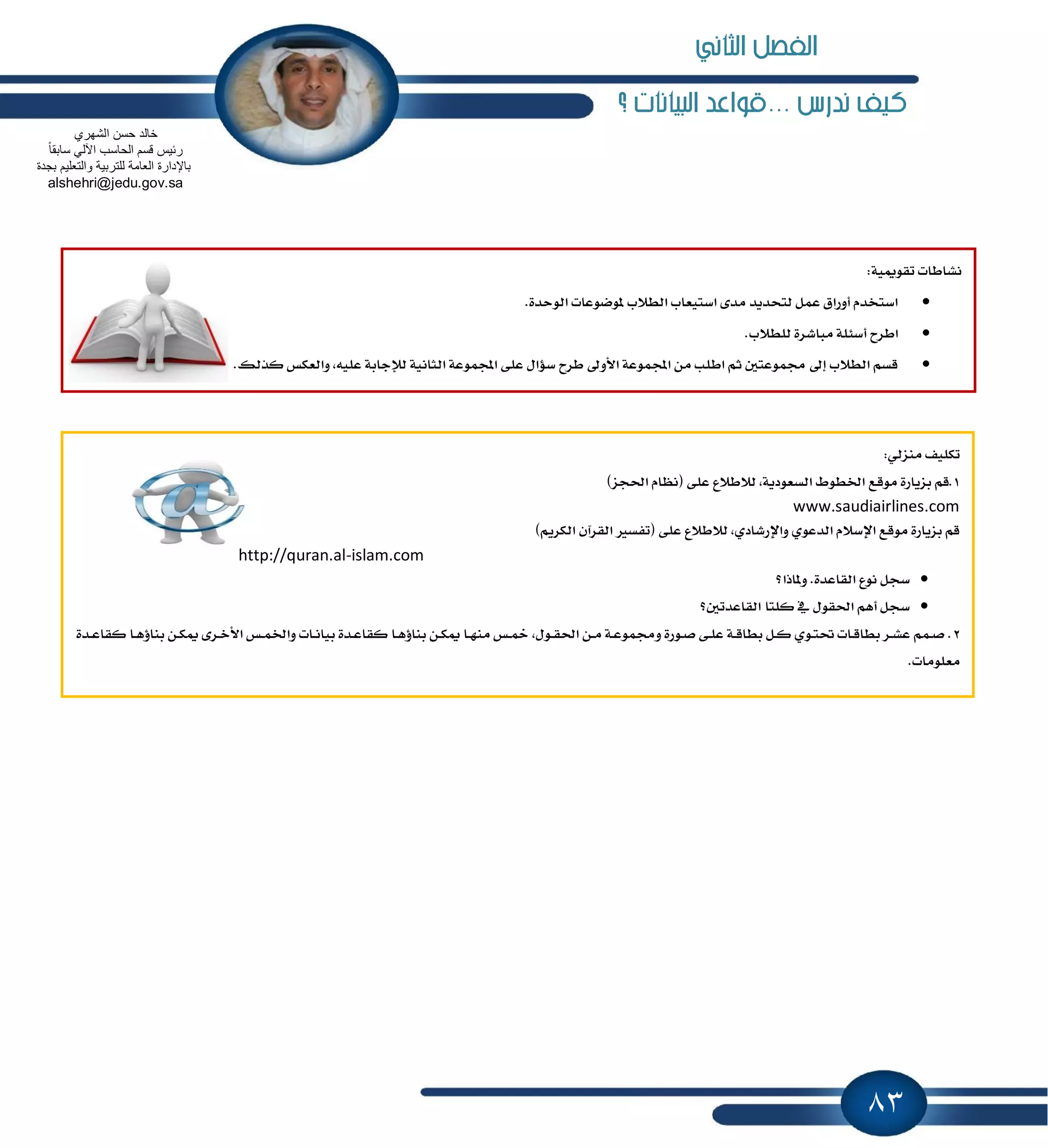 83
... ‫ندرض‬ ‫نيف‬‫البيانات‬ ‫قواعد‬‫؟‬
:١ّٝٛ‫تك‬ ‫ْؿاطات‬
.٠‫ايٛسس‬ ‫ٕٛنٛعات‬ ‫ايط٬ب‬ ‫اغتٝعاب‬ ٣‫َس‬ ‫يتشسٜس‬ ٌُ‫ع‬ ‫أٚضام‬ ّ‫اغتدس‬
.‫يًط٬ب‬ ٠‫َباؾط‬ ١ً٦‫أغ‬ ‫اططح‬
.‫نصيو‬ ‫ٚايعهؼ‬ ,ً٘ٝ‫ع‬ ١‫يٲداب‬ ١ْٝ‫ايجا‬ ١‫اجملُٛع‬ ٢ً‫ع‬ ٍ‫غ٪ا‬ ‫ططح‬ ٍٚ‫ا٭‬ ١‫اجملُٛع‬ َٔ ‫اطًب‬ ِ‫ث‬ ٌ‫فُٛعت‬ ٍ‫إ‬ ‫ايط٬ب‬ ِ‫قػ‬
:ٞ‫َٓعي‬ ‫تهًٝـ‬
1‫َٛقع‬ ٠‫بعٜاض‬ ِ‫.ق‬)‫اؿذع‬ ّ‫(ْٛا‬ ٢ً‫ع‬ ‫ي٬ط٬ع‬ ,١ٜ‫ايػعٛز‬ ٙٛ‫اـط‬
www.saudiairlines.com
)ِٜ‫ايهط‬ ٕ‫ايكطآ‬ ‫(تؿػرل‬ ٢ً‫ع‬ ‫ي٬ط٬ع‬ ,ٟ‫ٚاٱضؾاز‬ ٟٛ‫ايسع‬ ّ٬‫اٱغ‬ ‫َٛقع‬ ٠‫بعٜاض‬ ِ‫ق‬
http://quran.al-islam.com
‫ٕٚاشا؟‬ .٠‫ايكاعس‬ ‫ْٛع‬ ٌ‫غذ‬
‫نًتا‬ ٗ ٍٛ‫اؿك‬ ِٖ‫أ‬ ٌ‫غذ‬‫ايكاعستٌ؟‬
2‫ـ‬‫ـ‬‫ع‬‫نكا‬ ‫ـا‬‫ـ‬ٖ٩‫بٓا‬ ٔ‫ـ‬‫ـ‬‫ه‬ّ ٣‫ـط‬‫ـ‬‫خ‬‫ا٭‬ ‫ـؼ‬‫ـ‬ُ‫ٚاـ‬ ‫ـات‬‫ـ‬ْ‫بٝا‬ ٠‫ـس‬‫ـ‬‫ع‬‫نكا‬ ‫ـا‬‫ـ‬ٖ٩‫بٓا‬ ٔ‫ـ‬‫ـ‬‫ه‬ّ ‫ـا‬‫ـ‬َٗٓ ‫ـؼ‬‫ـ‬ٔ ,ٍٛ‫ـ‬‫ـ‬‫ك‬‫اؿ‬ ٔ‫ـ‬‫ـ‬َ ١‫ـ‬‫ـ‬‫ع‬ُٛ‫ٚف‬ ٠‫ـٛض‬‫ـ‬‫ق‬ ٢‫ـ‬‫ـ‬ً‫ع‬ ١‫ـ‬‫ـ‬‫ق‬‫بطا‬ ٌ‫ـ‬‫ـ‬‫ن‬ ٟٛ‫ـ‬‫ـ‬‫ت‬‫ؼ‬ ‫ـات‬‫ـ‬‫ق‬‫بطا‬ ‫ـط‬‫ـ‬‫ؿ‬‫ع‬ ُِ‫ـ‬‫ـ‬‫ق‬ .٠‫س‬
.‫َعًَٛات‬
‫الشهري‬ ‫حسن‬ ‫خالد‬
ً‫ا‬‫سابق‬ ً‫اآلل‬ ‫الحاسب‬ ‫قسم‬ ‫ربٌس‬
‫بجدة‬ ‫والتعلٌم‬ ‫للتربٌة‬ ‫العامة‬ ‫باإلدارة‬
alshehri@jedu.gov.sa
‫الثاني‬ ‫الفصل‬
 