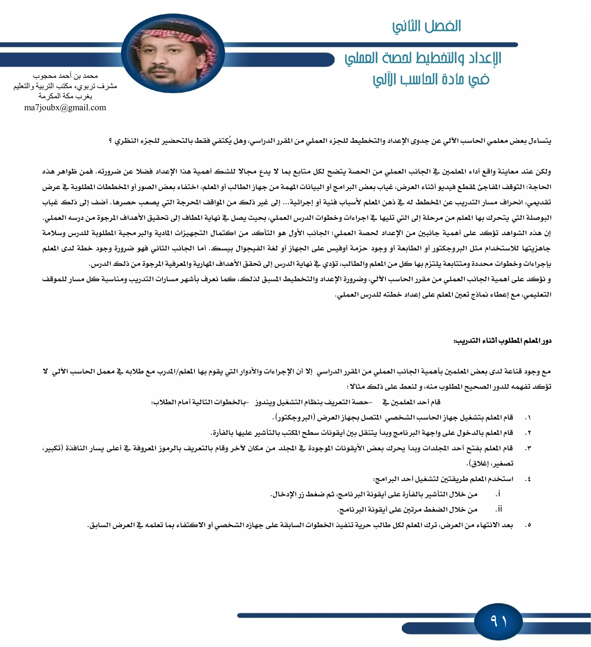 91
‫العنلي‬ ‫حلصة‬ ‫والتخطيط‬ ‫اإلعداد‬
‫اآللي‬ ‫احلاسب‬ ‫مادة‬ ‫يف‬
ٕ‫ا‬ َٔ ًُٞ‫ايع‬ ٤‫يًذع‬ ٘ٝ‫ٚايتدط‬ ‫اٱعساز‬ ٣ٚ‫دس‬ ٔ‫ع‬ ٞ‫اٯي‬ ‫اؿاغب‬ ًُٞ‫َع‬ ‫بعض‬ ٍ٤‫ٜتػا‬‫؟‬ ٟ‫ايٓٛط‬ ٤‫يًذع‬ ‫بايتشهرل‬ ٘‫ؾك‬ ٞ‫ٴهتؿ‬ٜ ٌٖٚ ,ٞ‫ايسضاغ‬ ‫كطض‬
‫ن‬ ٔ‫ع‬ ٬‫ؾه‬ ‫اٱعساز‬ ‫ٖصا‬ ١ُٖٝ‫أ‬ ‫يًؿو‬ ٫‫فا‬ ‫ٜسع‬ ٫ ‫َا‬ ‫َتابع‬ ٌ‫يه‬ ‫ٜتهح‬ ١‫اؿك‬ َٔ ًُٞ‫ايع‬ ‫اؾاْب‬ ٗ ًٌُ‫إع‬ ٤‫أزا‬ ‫ٚاقع‬ ١ٜٓ‫َعا‬ ‫عٓس‬ ٔ‫ٚيه‬ٙ‫ٖص‬ ‫ٚٛاٖط‬ ُٔ‫ؾ‬ .٘‫طٚضت‬
‫بعض‬ ‫غٝاب‬ ,‫ايعطض‬ ٤‫أثٓا‬ ٜٛ‫ؾٝس‬ ‫ٕكطع‬ ٧‫إؿاد‬ ‫ايتٛقـ‬ ;١‫اؿاد‬‫عطض‬ ٗ ١‫إطًٛب‬ ‫إدططات‬ ٚ‫أ‬ ‫ايكٛض‬ ‫بعض‬ ٤‫اختؿا‬ ,ًِ‫إع‬ ٚ‫أ‬ ‫ايطايب‬ ‫دٗاظ‬ َٔ ١ُٕٗ‫ا‬ ‫ايبٝاْات‬ ٚ‫أ‬ ‫ايدلاَر‬
‫سكط‬ ‫ٜكعب‬ ‫اييت‬ ١‫احملطد‬ ‫إٛاقـ‬ َٔ ‫شيو‬ ‫غرل‬ ٍ‫إ‬ ...١ٝ٥‫إدطا‬ ٚ‫أ‬ ١ٝٓ‫ؾ‬ ‫٭غباب‬ ًِ‫إع‬ ٖٔ‫ش‬ ٗ ٘‫ي‬ ٘‫إدط‬ ٔ‫ع‬ ‫ايتسضٜب‬ ‫َػاض‬ ‫امطاف‬ ,ّٞ‫تكس‬‫غٝاب‬ ‫شيو‬ ٍ‫إ‬ ‫أنـ‬ .‫ٖا‬
‫اييت‬ ١ً‫ايبٛق‬َ ٠ٛ‫إطد‬ ‫ا٭ٖساف‬ ‫ؼكٝل‬ ٍ‫إ‬ ‫إطاف‬ ١ٜ‫ْٗا‬ ٗ ٌ‫ٜك‬ ‫عٝح‬ ,ًُٞ‫ايع‬ ‫ايسضؽ‬ ‫ٚخطٛات‬ ‫ادطا٤ات‬ ٗ ‫تًٝٗا‬ ‫اييت‬ ٍ‫إ‬ ١ً‫َطس‬ َٔ ًِ‫إع‬ ‫بٗا‬ ‫ٜتشطى‬.ًُٞ‫ايع‬ ٘‫زضغ‬ ٔ
‫ٚاي‬ ١ٜ‫إاز‬ ‫ايتذٗٝعات‬ ٍ‫انتُا‬ َٔ ‫ايتأنس‬ ٖٛ ٍٚ‫ا٭‬ ‫اؾاْب‬ ;ًُٞ‫ايع‬ ١‫ؿك‬ ‫اٱعساز‬ َٔ ٌ‫داْب‬ ١ُٖٝ‫أ‬ ٢ً‫ع‬ ‫ت٪نس‬ ‫ايؿٛاٖس‬ ٙ‫ٖص‬ ٕ‫إ‬١َ٬‫ٚغ‬ ‫يًسضؽ‬ ١‫إطًٛب‬ ١ٝ‫دلف‬
٠‫نطٚض‬ ٛٗ‫ؾ‬ ْٞ‫ايجا‬ ‫اؾاْب‬ ‫أَا‬ .‫بٝػو‬ ٍ‫ايؿٝذٛا‬ ١‫يػ‬ ٚ‫أ‬ ‫اؾٗاظ‬ ٢ً‫ع‬ ‫أٚؾٝؼ‬ ١َ‫سع‬ ‫ٚدٛز‬ ٚ‫أ‬ ١‫ايطابع‬ ٚ‫أ‬ ‫ايدلٚدهتٛض‬ ٌ‫َج‬ ّ‫ي٬غتدسا‬ ‫داٖعٜتٗا‬ًِ‫إع‬ ٣‫يس‬ ١‫خط‬ ‫ٚدٛز‬
‫ايسضؽ‬ ١ٜ‫ْٗا‬ ٗ ٟ‫ت٪ز‬ ,‫ٚايطايب‬ ًِ‫إع‬ َٔ ٌ‫ن‬ ‫بٗا‬ ّ‫ًٜتع‬ ١‫َٚتتابع‬ ٠‫قسز‬ ‫ٚخطٛات‬ ‫بإدطا٤ات‬.‫ايسضؽ‬ ‫شيو‬ َٔ ٠ٛ‫إطد‬ ١ٝ‫ٚإعطؾ‬ ١ٜ‫إٗاض‬ ‫ا٭ٖساف‬ ‫ؼكل‬ ٍ‫إ‬
‫َٚٓاغ‬ ‫ايتسضٜب‬ ‫َػاضات‬ ‫بأؾٗط‬ ‫ْعطف‬ ‫نُا‬ ,‫يصيو‬ ‫إػبل‬ ٘ٝ‫ٚايتدط‬ ‫اٱعساز‬ ٠‫ٚنطٚض‬ ,ٞ‫اٯي‬ ‫اؿاغب‬ ‫َكطض‬ َٔ ًُٞ‫ايع‬ ‫اؾاْب‬ ١ُٖٝ‫أ‬ ٢ً‫ع‬ ‫ْ٪نس‬ ٚ‫يًُٛقـ‬ ‫َػاض‬ ٌ‫ن‬ ١‫ب‬
ً‫ي‬ ٘‫خطت‬ ‫إعساز‬ ٢ً‫ع‬ ًِ‫إع‬ ٌ‫تع‬ ‫ِاشز‬ ٤‫إعطا‬ ‫َع‬ ,ًُٞٝ‫ايتع‬.ًُٞ‫ايع‬ ‫سضؽ‬
:‫ايتسضٜب‬ ٤‫أثٓا‬ ‫إطًٛب‬ ًِ‫إع‬ ‫زٚض‬
‫إعًِ/إسضب‬ ‫بٗا‬ ّٛ‫ٜك‬ ‫اييت‬ ‫ٚا٭زٚاض‬ ‫اٱدطا٤ات‬ ٕ‫أ‬ ٫‫إ‬ ٞ‫ايسضاغ‬ ‫إكطض‬ َٔ ًُٞ‫ايع‬ ‫اؾاْب‬ ١ُٖٝ‫بأ‬ ًٌُ‫إع‬ ‫بعض‬ ٣‫يس‬ ١‫قٓاع‬ ‫ٚدٛز‬ ‫َع‬٫ ٞ‫اٯي‬ ‫اؿاغب‬ ٌُ‫َع‬ ٗ ٘‫ط٬ب‬ ‫َع‬
٢ً‫ع‬ ٘‫يٓع‬ ٚ ,َ٘ٓ ‫إطًٛب‬ ‫ايكشٝح‬ ‫يًسٚض‬ ُ٘ٗ‫تؿ‬ ‫ت٪نس‬;٫‫َجا‬ ‫شيو‬
ٗ ًٌُ‫إع‬ ‫أسس‬ ّ‫قا‬-‫ٜٚٓسٚظ‬ ٌٝ‫ايتؿػ‬ ّ‫بٓٛا‬ ‫ايتعطٜـ‬ ١‫سك‬-:‫ايط٬ب‬ ّ‫أَا‬ ١ٝ‫ايتاي‬ ‫باـطٛات‬
1..)‫(ايدلٚدهتٛض‬ ‫ايعطض‬ ‫ظٗاظ‬ ٌ‫إتك‬ ٞ‫ايؿدك‬ ‫اؿاغب‬ ‫دٗاظ‬ ٌٝ‫بتؿػ‬ ًِ‫إع‬ ّ‫قا‬
2.‫ب‬ ‫عًٝٗا‬ ‫بايتأؾرل‬ ‫إهتب‬ ‫غطح‬ ‫أٜكْٛات‬ ٌ‫ب‬ ٌ‫ٜتٓك‬ ‫ٚبسأ‬ ‫ايدلْاَر‬ ١ٗ‫ٚاد‬ ٢ً‫ع‬ ٍٛ‫بايسخ‬ ًِ‫إع‬ ّ‫قا‬.٠‫ايؿأض‬
3.ٜ ٢ً‫أع‬ ٗ ١‫إعطٚؾ‬ ‫بايطَٛظ‬ ‫بايتعطٜـ‬ ّ‫ٚقا‬ ‫ٯخط‬ ٕ‫َها‬ َٔ ‫اجملًس‬ ٗ ٠‫إٛدٛز‬ ‫ا٭ٜكْٛات‬ ‫بعض‬ ‫وطى‬ ‫ٚبسأ‬ ‫اجملًسات‬ ‫أسس‬ ‫بؿتح‬ ًِ‫إع‬ ّ‫قا‬,‫(تهبرل‬ ٠‫ايٓاؾص‬ ‫ػاض‬
.)‫إغ٬م‬ ,‫تكػرل‬
4.:‫ايدلاَر‬ ‫أسس‬ ٌٝ‫يتؿػ‬ ٌ‫ططٜكت‬ ًِ‫إع‬ ّ‫اغتدس‬
i.‫ث‬ ,‫ايدلْاَر‬ ١ْٛ‫أٜك‬ ٢ً‫ع‬ ٠‫بايؿأض‬ ‫ايتأؾرل‬ ٍ٬‫خ‬ َٔ.ٍ‫اٱزخا‬ ‫ظض‬ ٘‫نػ‬ ِ
ii..‫ايدلْاَر‬ ١ْٛ‫أٜك‬ ٢ً‫ع‬ ٌ‫َطت‬ ٘‫ايهػ‬ ٍ٬‫خ‬ َٔ
5..‫ايػابل‬ ‫ايعطض‬ ٗ ًُ٘‫تع‬ ‫َا‬ ٤‫ا٫نتؿا‬ ٚ‫أ‬ ٞ‫ايؿدك‬ ٙ‫دٗاظ‬ ٢ً‫ع‬ ١‫ايػابك‬ ‫اـطٛات‬ ‫تٓؿٝص‬ ١ٜ‫سط‬ ‫طايب‬ ٌ‫يه‬ ًِ‫إع‬ ‫تطى‬ ,‫ايعطض‬ َٔ ٤‫ا٫ْتٗا‬ ‫بعس‬
‫ِؾغٛة‬ ‫أؽّذ‬ ٓ‫ث‬ ‫ِؾّذ‬
ُ١ٍ‫ٚاٌزؼ‬ ‫اٌزشث١خ‬ ‫ِىزت‬ ،ٞٛ‫رشث‬ ‫ِؾشف‬
‫اٌّىشِخ‬ ‫ِىخ‬ ‫ثغشة‬
ma7joubx@gmail.com
‫الثاني‬ ‫الفصل‬
 