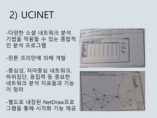 2) UCINET
-다양한 소셜 네트워크 분석
기법을 적용할 수 있는 종합적
인 분석 프로그램
-린톤 프리만에 의해 개발
-중심성, 자아중심 네트워크,
하위집단, 응집력 등 중요한
네트워크 분석 지표들과 기능
이 망라
...