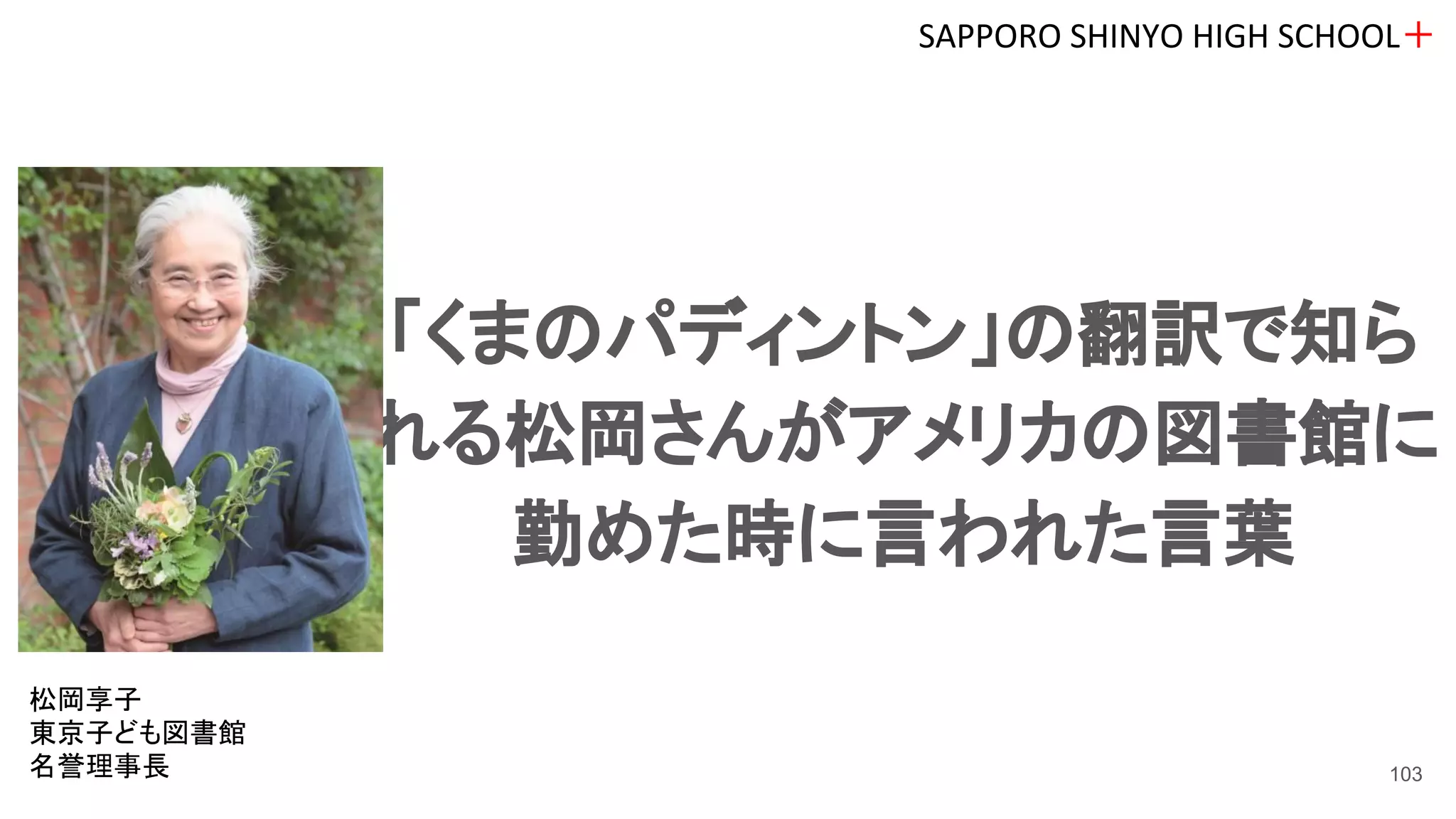 「くまのパディントン」の翻訳で知ら
れる松岡さんがアメリカの図書館に
勤めた時に言われた言葉
SAPPORO SHINYO HIGH SCHOOL＋
103
松岡享子
東京子ども図書館
名誉理事長
 