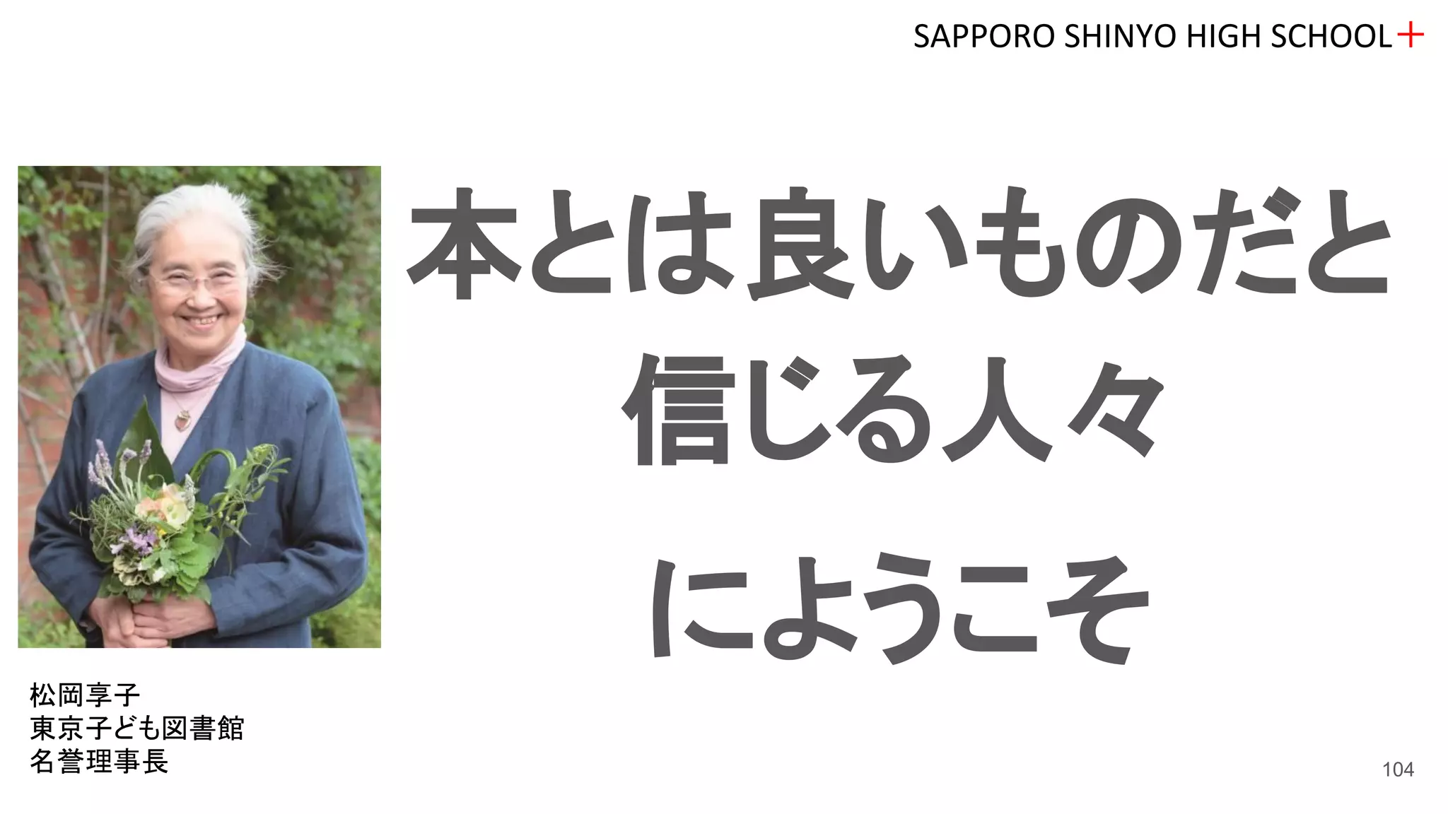 本とは良いものだと
信じる人々
にようこそ
SAPPORO SHINYO HIGH SCHOOL＋
104
松岡享子
東京子ども図書館
名誉理事長
 