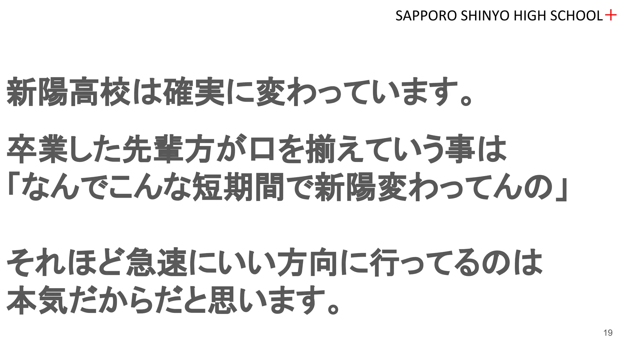新陽高校は確実に変わっています。
卒業した先輩方が口を揃えていう事は
「なんでこんな短期間で新陽変わってんの」
それほど急速にいい方向に行ってるのは
本気だからだと思います。
SAPPORO SHINYO HIGH SCHOOL＋
19
 