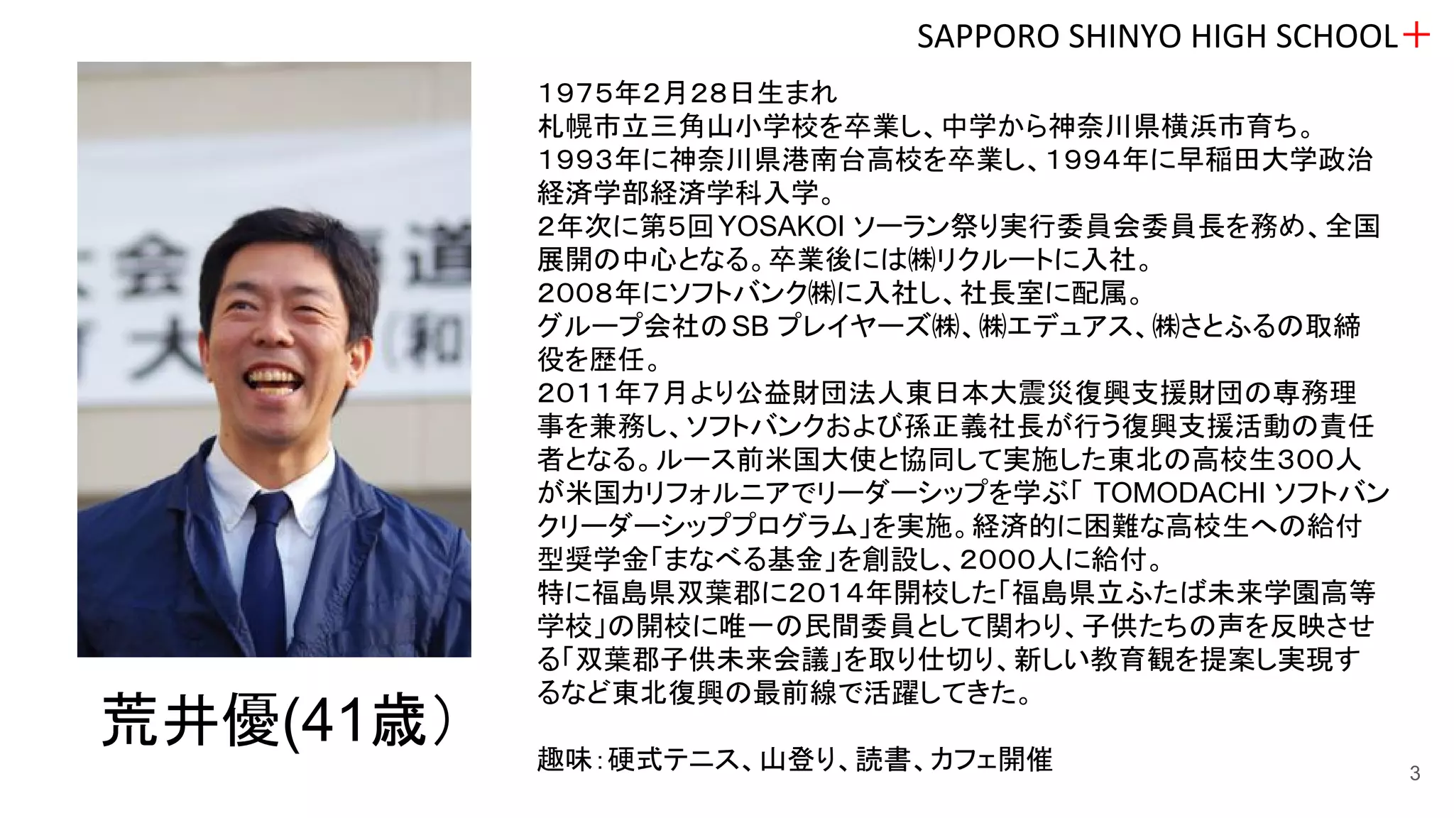 SAPPORO SHINYO HIGH SCHOOL＋
3
１９７５年２月２８日生まれ
札幌市立三角山小学校を卒業し、中学から神奈川県横浜市育ち。
１９９３年に神奈川県港南台高校を卒業し、１９９４年に早稲田大学政治
経済学部経済学科入学。
２年次に第５回YOSAKOI ソーラン祭り実行委員会委員長を務め、全国
展開の中心となる。卒業後には㈱リクルートに入社。
２００８年にソフトバンク㈱に入社し、社長室に配属。
グループ会社のSB プレイヤーズ㈱、㈱エデュアス、㈱さとふるの取締
役を歴任。
２０１１年７月より公益財団法人東日本大震災復興支援財団の専務理
事を兼務し、ソフトバンクおよび孫正義社長が行う復興支援活動の責任
者となる。ルース前米国大使と協同して実施した東北の高校生３００人
が米国カリフォルニアでリーダーシップを学ぶ「 TOMODACHI ソフトバン
クリーダーシッププログラム」を実施。経済的に困難な高校生への給付
型奨学金「まなべる基金」を創設し、２０００人に給付。
特に福島県双葉郡に２０１４年開校した「福島県立ふたば未来学園高等
学校」の開校に唯一の民間委員として関わり、子供たちの声を反映させ
る「双葉郡子供未来会議」を取り仕切り、新しい教育観を提案し実現す
るなど東北復興の最前線で活躍してきた。
趣味：硬式テニス、山登り、読書、カフェ開催
荒井優(41歳）
 