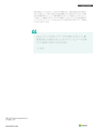 www.elastic.co/jp
C A S E S T U D Y
今後の期待について久本氏は、「これまでは、情報を分析し、経営の意思決定を支援する
のが人の仕事でした。今後は、意思決定支援は機械に任せ、意思決定そのものと、お客様
に接する時間を増やしたり、より一層の感動を与えるサービスを創造したりすることにリソ
ースを割くことが重要だと考えています。その基盤としてElasticスタックは今後も重要であ
り、アクロクエストテクノロジー社とElastic社には、引き続き迅速で手厚いサポートを期待し
ています」と語っています。
お問い合わせはelastic-japan@elastic.co
までお願いします
Elasticスタックを使ってデータを可視化することで、顧
客満足度と生産性の向上に生かせている。データが増
えても高速に活用できる点が良い
- 久本氏
“
 