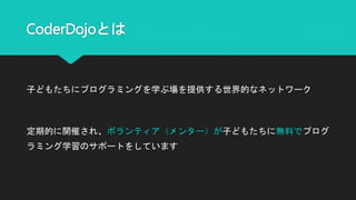 CoderDojoとは
子どもたちにプログラミングを学ぶ場を提供する世界的なネットワーク
定期的に開催され、ボランティア（メンター）が子どもたちに無料でプログ
ラミング学習のサポートをしています
 
