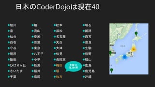 日本のCoderDojoは現在40
旭川
泉
仙台
白石
守谷
所沢
飯能
ひばりヶ丘
さいたま
千葉
柏
流山
登米
若葉
東京
八王子
小平
新潟
福井
塩尻
松本
浜松
名古屋
天白
大津
伏見
長岡京
梅田
堺
枚方
明石
姫路
西宮
奈良
生駒
熊野
福山
広島
鹿児島
沖縄
大阪に
は3か所
 
