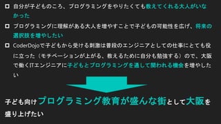  自分が子どものころ、プログラミングをやりたくても教えてくれる大人がいな
かった
 プログラミングに理解がある大人を増やすことで子どもの可能性を広げ、将来の
選択肢を増やしたい
 CoderDojoで子どもから受ける刺激は普段のエンジニアとしての仕事にとても役
に立った（モチベーションが上がる、教えるために自分も勉強する）ので、大阪
で働くITエンジニアに子どもとプログラミングを通して関われる機会を増やした
い
子ども向けプログラミング教育が盛んな街として大阪を
盛り上げたい
 