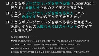  子どもがプログラミングを学べる場（CoderDojoに
限らず）を増やすためのアイデアを考えたい
 子どもにプログラミングを教える大人（メン
ター）を増やすためのアイデアを考えたい
 子どもがプログラミングを学べる場や教える大人
を増やすための大阪ならではのイベントのアイデ
アを考えたい
もう少し具体的には・・・
大阪でCoderDojoやプログラミング体験イベントなどに協力してくれるカフェやコ
ワーキングスペース、企業などを100個所増やすにはどうすれば良いか？
CoderDojoのキャンセル待ちをゼロにするにはどうすればよいか？
1000人の子どもがプログラミングに触れられる機会を作るにはどうすれば良いか？
 