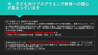 今、子ども向けプログラミング教育への関心
が高まっています
文部科学省は４月１９日、小学校でのプログラミング教育の必修化を検討すると発表した。２０２０年度
からの新学習指導要領に教える内容を盛り込む方向で議論する。技術の進化が飛躍的に進む中、コンピュー
ターを制御する能力の育成が重要と判断した。
（２０１６年４月２０日 朝日新聞より一部引用）
○IT を活用した21 世紀型スキルの修得
・2010 年代中に1 人1 台の情報端末による教育の本格展開に向けた方策を整理し、推進するとともに、デジ
タル教材の開発や教員の指導力の向上に関する取組みを進め、双方向型の教育やグローバルな遠隔教育など、
新しい学びへの授業革新を推進する。また、来年度中に産学官連携による実践的IT 人材を継続的に育成する
ための仕組みを構築し、
義務教育段階からのプログラミング教育等のIT 教育を推進する。
（平成２５年６月産業競争力会議 成長戦略（素案）より一部引用）
 