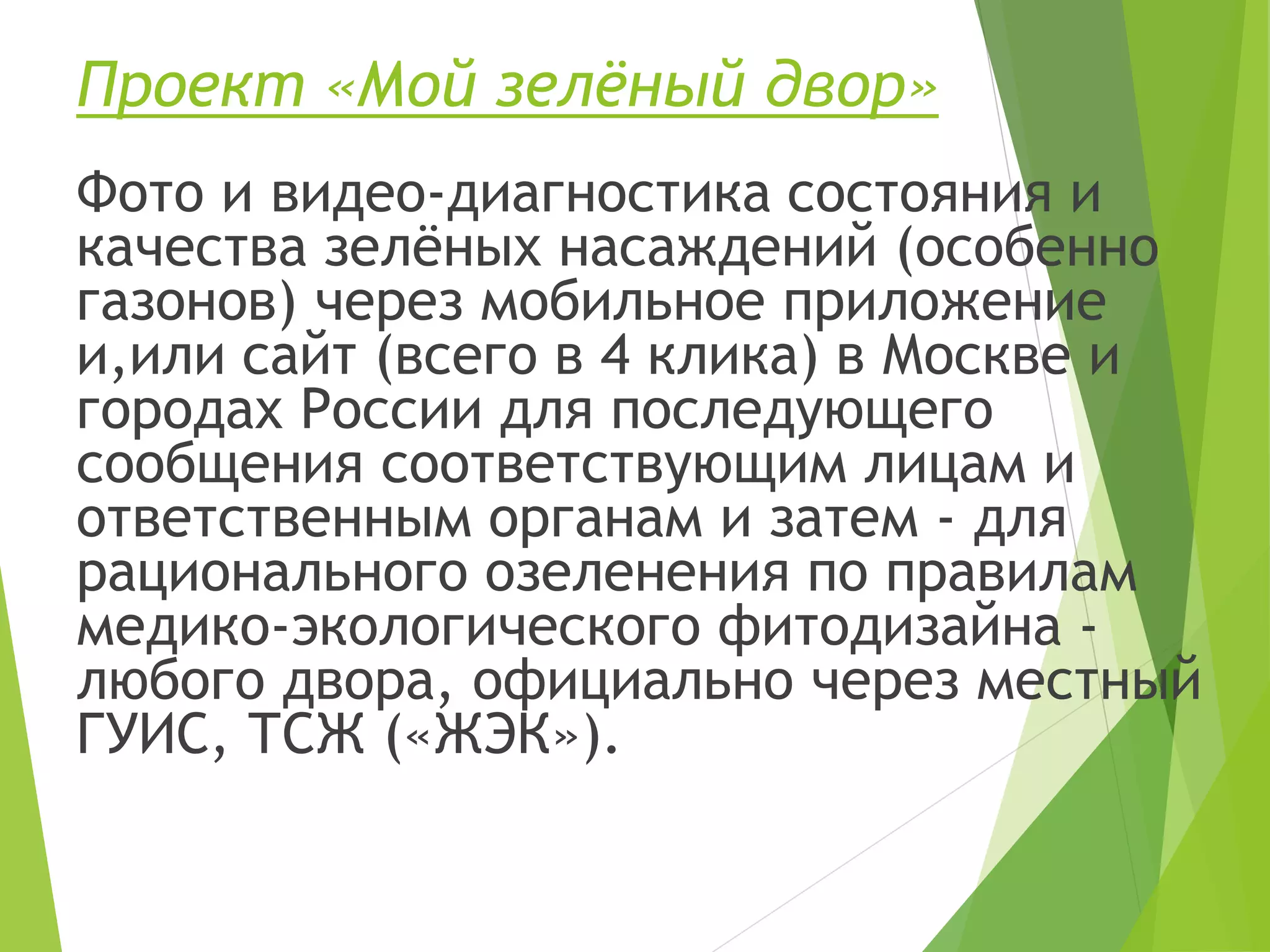 Проект «Мой зелёный двор»
Фото и видео-диагностика состояния и
качества зелёных насаждений (особенно
газонов) через мобильное приложение
и,или сайт (всего в 4 клика) в Москве и
городах России для последующего
сообщения соответствующим лицам и
ответственным органам и затем - для
рационального озеленения по правилам
медико-экологического фитодизайна -
любого двора, официально через местный
ГУИС, ТСЖ («ЖЭК»).
 
