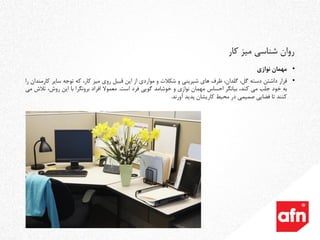 •‫مهمان‬‫نوازی‬
•‫قرار‬‫داشتن‬‫دسته‬،‫گل‬،‫گلدان‬‫ظرف‬‫های‬‫شیرینی‬‫و‬‫شکالت‬‫و‬‫مواردی‬‫از‬‫این‬‫قبیل‬‫روی‬‫میز‬،‫کار‬‫که‬‫توجه‬‫سایر‬‫ک‬‫ارمندان‬‫را‬
‫به‬‫خود‬‫جلب‬‫می‬،‫کند‬‫بیانگر‬‫احساس‬‫مهمان‬‫نوازی‬‫و‬‫خوشامد‬‫گویی‬‫فرد‬‫است‬.‫معموال‬‫افراد‬‫برونگرا‬‫با‬‫این‬،‫روش‬‫تال‬‫ش‬‫می‬
‫کنند‬‫تا‬‫فضایی‬‫صمیمی‬‫در‬‫محیط‬‫کاریشان‬‫پدید‬‫آورند‬.
‫کار‬ ‫میز‬ ‫شناسی‬ ‫روان‬
 