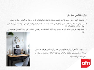 •‫شخصیت‬‫واقعی‬‫و‬‫حس‬‫درونی‬‫افراد‬‫در‬‫انتخاب‬‫هایشان‬‫از‬‫قبیل‬‫اشیا‬‫و‬‫فضایی‬‫که‬‫در‬‫ان‬‫قرار‬‫می‬،‫گیرند‬‫دخیل‬‫می‬‫ش‬‫ون‬‫د‬.
•‫در‬‫صورتی‬‫که‬‫فرد‬‫در‬‫انتخاب‬‫هایش‬‫آزادی‬‫عمل‬‫داشته‬،‫باشد‬‫فضا‬‫را‬‫سازگار‬‫با‬‫روحیات‬‫خود‬‫می‬‫سازد‬‫تا‬‫در‬‫آن‬‫با‬‫احس‬‫اس‬
‫بهتر‬‫و‬‫آرامش‬‫بیشتری‬‫کار‬‫کند‬.
•‫حفظ‬‫روحیه‬‫افراد‬‫در‬‫محیط‬‫کار‬‫به‬‫پیشبرد‬‫روند‬‫کاری‬‫کمک‬‫میکند‬‫و‬‫فضایی‬‫شاداب‬‫و‬‫امن‬‫برای‬‫کارمندان‬‫به‬‫وجو‬‫د‬‫می‬
‫آورد‬.
•‫در‬‫نهایت‬‫با‬‫آگاهی‬‫از‬‫زبان‬‫میزها‬‫و‬‫بررسی‬‫های‬‫روان‬‫شناختی‬‫هر‬‫فرد‬‫به‬‫تنهایی‬،
‫می‬‫توان‬‫به‬‫شخصیت‬‫و‬‫خلقیات‬‫او‬‫اشراف‬‫پیدا‬‫کرد‬‫تا‬‫تعاملی‬‫سازنده‬‫در‬‫محیط‬‫و‬‫در‬
‫میان‬‫کارمندان‬‫ایجاد‬‫شود‬.
‫کار‬ ‫میز‬ ‫شناسی‬ ‫روان‬
 