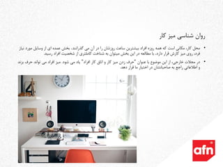 •‫محل‬‫می‬ ‫آن‬ ‫در‬ ‫را‬ ‫روزشان‬ ‫ساعت‬ ‫بیشترین‬ ‫افراد‬ ‫روزه‬ ‫همه‬ ‫که‬ ‫است‬ ‫مکانی‬ ،‫کار‬‫گذرانند‬.‫نیاز‬ ‫مورد‬ ‫وسایل‬ ‫از‬ ‫ای‬ ‫عمده‬ ‫بخش‬
‫قرار‬ ‫کارش‬ ‫میز‬ ‫روی‬ ،‫فرد‬‫دارد‬.‫با‬‫این‬ ‫در‬ ‫مطالعه‬‫بخش‬‫میتوان‬‫افراد‬ ‫شخصیت‬ ‫از‬ ‫کاملتری‬ ‫شناخت‬ ‫به‬‫رسید‬.
•‫در‬‫مجالت‬،‫خارجی‬‫از‬‫این‬‫موضوع‬‫با‬‫عنوان‬"‫حرف‬‫زدن‬‫میز‬‫کار‬‫و‬‫اتاق‬‫کار‬‫افراد‬"‫یاد‬‫می‬‫شود‬.‫میز‬‫افراد‬‫می‬‫تواند‬‫حرف‬‫بز‬‫ند‬
‫و‬‫اطالعاتی‬‫راجع‬‫به‬‫صاحبانشان‬‫در‬‫اختیار‬‫ما‬‫قرار‬‫دهد‬.
‫کار‬ ‫میز‬ ‫شناسی‬ ‫روان‬
 