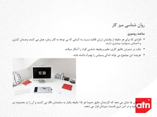 ‫رومیزی‬ ‫ساعت‬
•‫و‬ ،‫کنند‬ ‫می‬ ‫عمل‬ ،‫زمان‬ ‫گذر‬ ‫به‬ ‫توجه‬ ‫بی‬ ‫که‬ ‫کسانی‬ ‫به‬ ‫نسبت‬ ‫قائلند‬ ‫ارزش‬ ‫وقتشان‬ ‫از‬ ‫دقیقه‬ ‫هر‬ ‫برای‬ ‫که‬ ‫افرادی‬‫کداری‬ ‫جددان‬
‫دارند‬ ‫بیشتری‬ ‫مسولیت‬ ‫احساس‬ ‫و‬.
•‫دقت‬‫میکند‬ ‫آشکار‬ ‫را‬ ‫افراد‬ ‫شناسی‬ ‫وظیفه‬ ‫و‬ ‫نظم‬ ،‫کاری‬ ‫دقایق‬ ‫شمردن‬ ‫در‬.
•‫باشد‬ ‫داشته‬ ‫بهمراه‬ ‫را‬ ‫وسواس‬ ‫اندکی‬ ‫تواند‬ ‫می‬ ‫موضوع‬ ‫این‬ ‫هرچند‬.
•‫پژوهش‬‫هر‬ ‫حدودا‬ ‫دقیق‬ ‫کارمندان‬ ‫که‬ ‫دهد‬ ‫می‬ ‫نشان‬ ‫ها‬15‫ی‬ ‫محددوده‬ ‫در‬ ‫را‬ ‫آن‬ ‫و‬ ‫کنندد‬ ‫می‬ ‫نگاه‬ ‫ساعتشان‬ ‫به‬ ‫یکبار‬ ‫دقیقه‬
‫دهند‬ ‫می‬ ‫قرار‬ ‫میزشان‬ ‫قسمت‬ ‫ترین‬ ‫امن‬ ‫در‬ ‫و‬ ‫خود‬ ‫دید‬.
‫کار‬ ‫میز‬ ‫شناسی‬ ‫روان‬
 