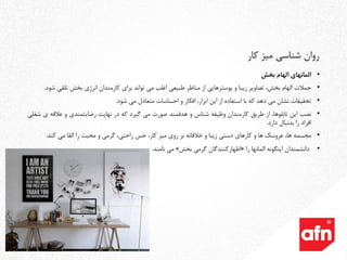 •‫المانهای‬‫الهام‬‫بخش‬
•‫جمالت‬‫الهام‬،‫بخش‬‫تصاویر‬‫زیبا‬‫و‬‫پوسترهایی‬‫از‬‫مناظر‬‫طبیعی‬‫اغلب‬‫می‬‫تواند‬‫برای‬‫کارمندان‬‫انرژی‬‫بخش‬‫تلقی‬‫شود‬.
•‫تحقیقات‬‫نشان‬‫می‬‫دهد‬‫که‬‫با‬‫استفاده‬‫از‬‫این‬،‫ابزار‬‫افکار‬‫و‬‫احساسات‬‫متعادل‬‫می‬‫شود‬.
•‫نصب‬‫این‬،‫تابلوها‬‫از‬‫طریق‬‫کارمندان‬‫وظیفه‬‫شناس‬‫و‬‫هدفمند‬‫صورت‬‫می‬‫گیرد‬‫که‬‫در‬‫نهایت‬‫رضایتمندی‬‫و‬‫عالقه‬‫ی‬‫شغلی‬
‫افراد‬‫را‬‫بدنبال‬‫دارد‬.
•‫مجسمه‬،‫ها‬‫عروسک‬‫ها‬‫و‬‫کارهای‬‫دستی‬‫زیبا‬‫و‬‫خالقانه‬‫بر‬‫روی‬‫میز‬،‫کار‬‫حس‬،‫راحتی‬‫گرمی‬‫و‬‫محبت‬‫را‬‫القا‬‫می‬‫کند‬.
•‫دانشمندان‬‫اینگونه‬‫المانها‬‫را‬«‫اظهارکنندگان‬‫گرمی‬‫بخش‬»‫می‬‫نامند‬.
‫کار‬ ‫میز‬ ‫شناسی‬ ‫روان‬
 