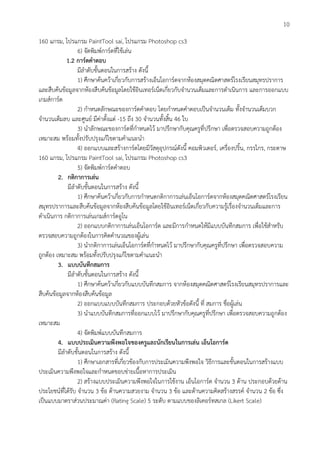 10
160 แกรม, โปรแกรม PaintTool sai, โปรแกรม Photoshop cs3
6) จัดพิมพ์การ์ดที่ใช้เล่น
1.2 การ์ดคาตอบ
มีลาดับขั้นตอนในการสร้าง ดังนี้
1) ศึกษาค้นคว้าเกี่ยวกับการสร้างเอ็นโอการ์ดจากห้องสมุดคณิตศาสตร์โรงเรียนสมุทรปราการ
และสืบค้นข้อมูลจากห้องสืบค้นข้อมูลโดยใช้อินเทอร์เน็ตเกี่ยวกับจานวนเต็มและการดาเนินการ และการออกแบบ
เกมส์การ์ด
2) กาหนดลักษณะของการ์ดคาตอบ โดยกาหนดคาตอบเป็นจานวนเต็ม ทั้งจานวนเต็มบวก
จานวนเต็มลบ และศูนย์ มีค่าตั้งแต่ -15 ถึง 30 จานวนทั้งสิ้น 46 ใบ
3) นาลักษณะของการ์ดที่กาหนดไว้ มาปรึกษากับคุณครูที่ปรึกษา เพื่อตรวจสอบความถูกต้อง
เหมาะสม พร้อมทั้งปรับปรุงแก้ไขตามคาแนะนา
4) ออกแบบและสร้างการ์ดโดยมีวัสดุอุปกรณ์ดังนี้ คอมพิวเตอร์, เครื่องปริ้น, กรรไกร, กระดาษ
160 แกรม, โปรแกรม PaintTool sai, โปรแกรม Photoshop cs3
5) จัดพิมพ์การ์ดคาตอบ
2. กติกาการเล่น
มีลาดับขั้นตอนในการสร้าง ดังนี้
1) ศึกษาค้นคว้าเกี่ยวกับการกาหนดกติกาการเล่นเอ็นโอการ์ดจากห้องสมุดคณิตศาสตร์โรงเรียน
สมุทรปราการและสืบค้นข้อมูลจากห้องสืบค้นข้อมูลโดยใช้อินเทอร์เน็ตเกี่ยวกับความรู้เรื่องจานวนเต็มและการ
ดาเนินการ กติกาการเล่นเกมส์การ์ดอูโน
2) ออกแบบกติกาการเล่นเอ็นโอการ์ด และมีการกาหนดให้มีแบบบันทึกสมการ เพื่อใช้สาหรับ
ตรวจสอบความถูกต้องในการคิดคานวณของผู้เล่น
3) นากติกาการเล่นเอ็นโอการ์ดที่กาหนดไว้ มาปรึกษากับคุณครูที่ปรึกษา เพื่อตรวจสอบความ
ถูกต้อง เหมาะสม พร้อมทั้งปรับปรุงแก้ไขตามคาแนะนา
3. แบบบันทึกสมการ
มีลาดับขั้นตอนในการสร้าง ดังนี้
1) ศึกษาค้นคว้าเกี่ยวกับแบบบันทึกสมการ จากห้องสมุดคณิตศาสตร์โรงเรียนสมุทรปราการและ
สืบค้นข้อมูลจากห้องสืบค้นข้อมูล
2) ออกแบบแบบบันทึกสมการ ประกอบด้วยหัวข้อดังนี้ ที่ สมการ ชื่อผู้เล่น
3) นาแบบบันทึกสมการที่ออกแบบไว้ มาปรึกษากับคุณครูที่ปรึกษา เพื่อตรวจสอบความถูกต้อง
เหมาะสม
4) จัดพิมพ์แบบบันทึกสมการ
4. แบบประเมินความพึงพอใจของครูและนักเรียนในการเล่น เอ็นโอการ์ด
มีลาดับขั้นตอนในการสร้าง ดังนี้
1) ศึกษาเอกสารที่เกี่ยวข้องกับการประเมินความพึงพอใจ วิธีการและขั้นตอนในการสร้างแบบ
ประเมินความพึงพอใจและกาหนดขอบข่ายเนื้อหาการประเมิน
2) สร้างแบบประเมินความพึงพอใจในการใช้งาน เอ็นโอการ์ด จานวน 3 ด้าน ประกอบด้วยด้าน
ประโยชน์ที่ได้รับ จานวน 3 ข้อ ด้านความสวยงาม จานวน 3 ข้อ และด้านความคิดสร้างสรรค์ จานวน 2 ข้อ ซึ่ง
เป็นแบบมาตราส่วนประมาณค่า (Rating Scale) 5 ระดับ ตามแบบของลิเคอร์ทสเกล (Likert Scale)
 