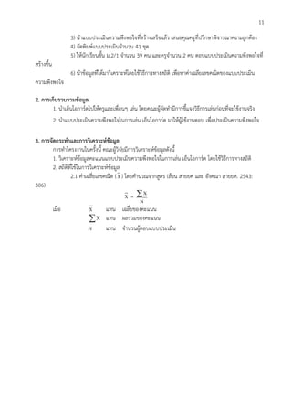 11
3) นาแบบประเมินความพึงพอใจที่สร้างเสร็จแล้ว เสนอคุณครูที่ปรึกษาพิจารณาความถูกต้อง
4) จัดพิมพ์แบบประเมินจานวน 41 ชุด
5) ให้นักเรียนชั้น ม.2/1 จานวน 39 คน และครูจานวน 2 คน ตอบแบบประเมินความพึงพอใจที่
สร้างขึ้น
6) นาข้อมูลที่ได้มาวิเคราะห์โดยใช้วิธีการทางสถิติ เพื่อหาค่าเฉลี่ยเลขคณิตของแบบประเมิน
ความพึงพอใจ
2. การเก็บรวบรวมข้อมูล
1. นาเอ็นโอการ์ดไปให้ครูและเพื่อนๆ เล่น โดยคณะผู้จัดทามีการชี้แจงวิธีการเล่นก่อนที่จะใช้งานจริง
2. นาแบบประเมินความพึงพอใจในการเล่น เอ็นโอการ์ด มาให้ผู้ใช้งานตอบ เพื่อประเมินความพึงพอใจ
3. การจัดกระทาและการวิเคราะห์ข้อมูล
การทาโครงงานในครั้งนี้ คณะผู้วิจัยมีการวิเคราะห์ข้อมูลดังนี้
1. วิเคราะห์ข้อมูลคะแนนแบบประเมินความพึงพอใจในการเล่น เอ็นโอการ์ด โดยใช้วิธีการทางสถิติ
2. สถิติที่ใช้ในการวิเคราะห์ข้อมูล
2.1 ค่าเฉลี่ยเลขคณิต (X) โดยคานวณจากสูตร (ล้วน สายยศ และ อังคณา สายยศ. 2543:
306)
X = X
N
เมื่อ X แทน เฉลี่ยของคะแนน
X แทน ผลรวมของคะแนน
N แทน จานวนผู้ตอบแบบประเมิน
 