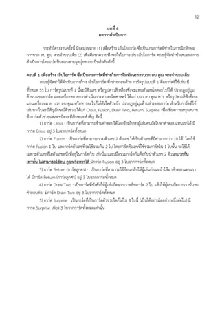 12
บทที่ 4
ผลการดาเนินการ
การทาโครงงานครั้งนี้ มีจุดมุ่งหมาย (1) เพื่อสร้าง เอ็นโอการ์ด ซึ่งเป็นเกมการ์ดที่ช่วยในการฝึกทักษะ
การบวก ลบ คูณ หารจานวนเต็ม (2) เพื่อศึกษาความพึงพอใจในการเล่น เอ็นโอการ์ด คณะผู้จัดทานาเสนอผลการ
ดาเนินการโดยแบ่งเป็นตอนตามจุดมุ่งหมายเป็นลาดับดังนี้
ตอนที่ 1 เพื่อสร้าง เอ็นโอการ์ด ซึ่งเป็นเกมการ์ดที่ช่วยในการฝึกทักษะการบวก ลบ คูณ หารจานวนเต็ม
คณะผู้จัดทาได้ดาเนินการสร้าง เอ็นโอการ์ด ซึ่งประกอบด้วย การ์ดรูปแบบที่ 1 คือการ์ดที่ใช้เล่น มี
ทั้งหมด 55 ใบ การ์ดรูปแบบที่ 1 นี้จะมีตัวเลข หรือรูปดาวสีเหลืองซึ่งจะแทนตัวเลขโดดอะไรก็ได้ ปรากฏอยู่มุม
ด้านบนของการ์ด และเครื่องหมายการดาเนินการทางคณิตศาสตร์ ได้แก่ บวก ลบ คูณ หาร หรือรูปดาวสีฟ้าซึ่งจะ
แทนเครื่องหมาย บวก ลบ คูณ หรือหารอะไรก็ได้ตัวใดตัวหนึ่ง ปรากฏอยู่มุมด้านล่างของการ์ด สาหรับการ์ดที่ใช้
เล่นบางใบจะมีสัญลักษณ์ตัวช่วย ได้แก่ Cross, Fusion, Draw Two, Return, Surprise เพื่อเพิ่มความสนุกสนาน
ซึ่งการ์ดตัวช่วยแต่ละชนิดจะมีลักษณะสาคัญ ดังนี้
1) การ์ด Cross : เป็นการ์ดที่สามารถข้ามคาตอบได้โดยข้ามไปหาผู้เล่นคนถัดไปหาคาตอบแทนเราได้ มี
การ์ด Cross อยู่ 3 ใบจากการ์ดทั้งหมด
2) การ์ด Fusion : เป็นการ์ดที่สามารถรวมตัวเลข 2 ตัวเลข ให้เป็นตัวเลขที่มีค่ามากกว่า 10 ได้ โดยใช้
การ์ด Fusion 1 ใบ และการ์ดตัวเลขที่จะใช้รวมกัน 2 ใบ โดยการ์ดตัวเลขที่ใช้รวมการ์ดใน 1 ใบนั้น จะใช้ได้
เฉพาะตัวเลขที่ใดตัวเลขหนึ่งที่อยู่ในการ์ด/ใบ เท่านั้น และเมื่อรวมการ์ดกันคือกันนาตัวเลข 2 ตัวมาบวกกัน
เท่านั้น ไม่สามารถใช้ลบ คูณหรือหารได้ มีการ์ด Fusion อยู่ 3 ใบจากการ์ดทั้งหมด
3) การ์ด Return (การ์ดลูกศร) : เป็นการ์ดที่สามารถใช้ย้อนกลับให้ผู้เล่นก่อนหน้าให้หาคาตอบแทนเรา
ได้ มีการ์ด Return (การ์ดลูกศร) อยู่ 3 ใบจากการ์ดทั้งหมด
4) การ์ด Draw Two : เป็นการ์ดที่บังคับให้ผู้เล่นถัดจากเราหยิบการ์ด 2 ใบ แล้วให้ผู้เล่นถัดจากเรานั้นหา
คาตอบต่อ มีการ์ด Draw Two อยู่ 3 ใบจากการ์ดทั้งหมด
5) การ์ด Surprise : เป็นการ์ดที่เป็นการ์ดตัวช่วยใดก็ได้ใน 4 ใบนี้ (เป็นได้อย่างใดอย่างหนึ่งต่อใบ) มี
การ์ด Surprise เพียง 3 ใบจากการ์ดทั้งหมดเท่านั้น
 